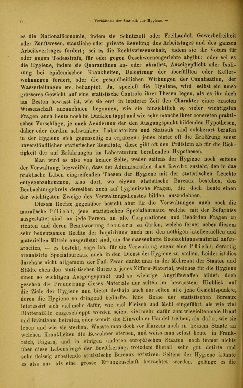 es die Nationalöconomie, indem sie Schutzzoll oder Freihandel, Gewerbefreiheit oder Zunftwesen, staatliche oder private Regelung des Arbeitstages und des ganzen Arbeitsvertrages fordert; sei es die Rechtswissenschaft, indem sie ihr Votum für oder gegen Todesstrafe, für oder gegen Geschwornengerichte abgibt; oder sei es die Hygiene, indem sie Quarantänen an- oder abrathet, Anzeigepflicht oder Isoli— vung bei epidemischen Krankheiten, Delogirung der überfüllten oder Keller- wohnungen fordert, oder die gesundheitlichen Wirkungen der Canalisation, der Wasserleitungen etc. behauptet. Ja, speciell die Hygiene, wird selbst ein umso grösseres Gewicht auf eine statistische Controle ihrer Thesen legen, als es ihr doch am Besten bewusst ist, wie sie erst in letzterer Zeit den Charakter einer exacten Wissenschaft anzunehmen begonnen, wie sie hinsichtlich so vieler wichtigsten Fragen auch heute noch im Dunklen tappt und wie sehr manche ihrer concreten prakti- schen Vorschläge, je nach Aenderung der den Ausgangspunkt bildenden Hypothesen, daher oder dorthin schwanken. Laboratorium und Statistik sind solcherart berufen in der Hygiene sich gegenseitig zu ergänzen: jenes bietet oft die Erklärung sonst unverständlicher statistischer Resultate, diese gibt oft den Prüfstein ab für die Rich- tigkeit der auf Erfahrungen im Laborator'ium beruhenden Hypothesen. Man wird es also von keiner Seite, weder seitens der Hygiene noch seitens der Verwaltung, bezweifeln, dass der Administration das Recht zusteht, den in das praktische Leben eingreifenden Thesen der Hygiene mit der statistischen Leuchte entgegenzukommen, also dort, wo eigene statistische Bureaux bestehen, den Beobachtungskreis derselben auch auf hygienische Fragen, die doch heute einen der wichtigsten Zweige des Verwaltungsdienstes bilden, auszudehnen. Diesem Rechte gegenüber besteht aber für die Verwaltungen auch noch die moralische Pflicht, jene statistischen Specialbureaux, welche mit der Befugniss ausgestattet sind, an jede Person, an alle Corporationen und Behörden Fragen zu richten und deren Beantwortung fordern zu dürfen, welche ferner neben diesem sehr bedeutsamen Rechte der Inquirirung auch mit den nöthigen intellectuellen und materiellen Mitteln ausgerüstet sind, um das massenhafte Beobachtungsmaterial aufzu- arbeiten, — es besteht, sage ich, für die Verwaltung sogar eine Pflicht, derartig organisirte Specialbureaux auch in den Dienst der Hygiene zu stellen. Leider ist dies durchaus nicht allgemein der Fall. Zwar dankt man in der Mehrzahl der Staaten und Städte eben den statistischen Bureaux jenes Ziffern-Material, welches für die Hygiene einen so wichtigen Ausgangspunkt und so wichtige Angntfswaffen oildet; doch geschah die Producirung dieses Materials nur selten im bewusstem Hinblick auf die Ziele der Hygiene und bietet deshalb auch nur selten alle jene Gesichtspunkte, deren die Hygiene so dringend bedürfte. Eine Reihe der statistischen Bureaux iuteressirt sich vielmehr dafür, wie viel Fleisch und Mehl eingeführt, als wie viel ßlatternfälle eingeschleppt worden seien, vielmehr dafür zumwievieltenmale Braut und Bräutigam heiraten, oder womit die Einwohner Handel treiben, als dafür, wie sie leben und wie sie sterben. Wusste man doch vor Kurzem noch in keinem Staate an welchen Krankheiten die Bewohner sterben, und weiss man selbst heute in Frank- reich, Ungarn, und in einigen anderen europäischen Staaten noch immer nichts über diese Lebensfrage der Bevölkerung, trotzdem überall sehr gut dotirte und sehr fleissig arbeitende statistische Bureaux existiren. Seitens der Hygiene könnte es also nur als eine grosse Errungenschaft betrachtet werden, gelänge es die