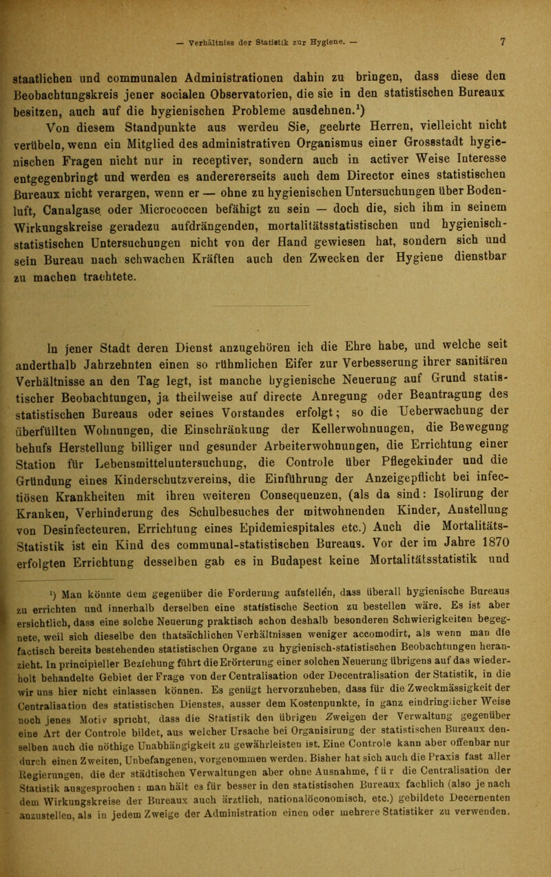 staatlichen und communalen Administrationen dahin zu bringen, dass diese den Beobachtungskreis jener socialen Observatorien, die sie in den statistischen Bureaux besitzen, auch auf die hygienischen Probleme ausdehnen.1) Von diesem Standpunkte aus werdeu Sie, geehrte Herren, vielleicht nicht verübeln, wenn ein Mitglied des administrativen Organismus einer Grossstadt hygie- nischen Fragen nicht nur in receptiver, sondern auch in activer Weise Interesse entgegenbringt und werden es anderererseits auch dem Director eines statistischen Bureaux nicht verargen, wenn er — ohne zu hygienischen Untersuchungen über Boden- luft, Canalgase oder Micrococcen befähigt zu sein — doch die, sich ihm in seinem Wirkungskreise geradezu aufdrängenden, mortalitätsstatistischen und hygienisch- statistischen Untersuchungen nicht von der Hand gewiesen hat, sondern sich und sein Bureau nach schwachen Kräften auch den Zwecken der Hygiene dienstbar zu machen trachtete. ln jener Stadt deren Dienst anzugehören ich die Ehre habe, und welche seit anderthalb Jahrzehnten einen so rühmlichen Eifer zur Verbesserung ihrer sanitären Verhältnisse an den Tag legt, ist manche hygienische Neuerung auf Grund statis- tischer Beobachtungen, ja theilweise auf directe Anregung oder Beantragung des statistischen Bureaus oder seines Vorstandes erfolgt; so die Ueberwachung der überfüllten Wohnungen, die Einschränkung der Kellerwohnungen, die Bewegung behufs Herstellung billiger und gesunder Arbeiterwohnungen, die Errichtung einer Station für Lebensmitteluntersuchung, die Controle über Pflegekinder und die Gründung eines Kinderschutzvereins, die Einführung der Anzeigepflicht bei infec- tiösen Krankheiten mit ihren weiteren Consequenzen, (als da sind: Isolirung der Kranken, Verhinderung des Schulbesuches der mitwohnenden Kinder, Anstellung von Desinfecteuren, Errichtung eines Epidemiespitales etc.) Auch die Mortalitäts- Statistik ist ein Kind des communal-statistiscben Bureaus. Vor der ira Jahre 1870 erfolgten Errichtung desselben gab es in Budapest keine Mortalitätsstatistik und i) Man könnte dem gegenüber die Forderung aufslelle'n, dass überall hygienische Bureaus zu errichten und innerhalb derselben eine statistische Section zu bestellen wäre. Es ist aber ersichtlich, dass eine solche Neuerung praktisch schon deshalb besonderen Schwierigkeiten begeg- nete, weil sich dieselbe den thatsächlichen Verhältnissen weniger accomodirt, als wenn man die factisch bereits bestehenden statistischen Organe zu hygienisch-statistischen Beobachtungen heran- zieht. In principieller Beziehung führt die Erörterung einer solchen Neuerung übrigens auf das wieder- holt behandelte Gebiet der Frage von der Centralisation oder Decentralisation der Statistik, in die wir uns hier nicht einlassen können. Es genügt hervorzuheben, dass für die Zweckmässigkeit der Centralisation des statistischen Dienstes, ausser dem Kostenpunkte, in ganz eindringlicher Weise noch jenes Motiv spricht, dass die Statistik den übrigen Zweigen der Verwaltung gegenüber eine Art der Controle bildet, aus welcher Ursache bei Organisirung der statistischen Bureaux den- selben auch die nöthige Unabhängigkeit zu gewährleisten ist. Eine Controle kann aber offenbar nur durch einen Zweiten, Unbefangenen, vorgenommen werden. Bisher hat sich auch die Praxis fast aller Regierungen, die der städtischen Verwaltungen aber ohne Ausnahme, für die Centralisation der Statistik ausgesprochen: man hält es für besser in den statistischen Buieaux fachlich (also je nach dem Wirkungskreise der Bureaux auch ärztlich, nationalöconomisch, etc.) gebildete Decernenten anzustellen, als in jedem Zweige der Administration einen oder mehrere Statistiker zu verwenden.