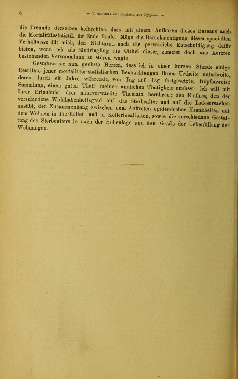 die Freunde derselben befürchten, dass mit einem Aufhören dieses Bureaus auch dm Mortahtätsstatistik: ihr Ende fände. Möge die Berücksichtigung dieser speciellen Verhältnisse für mich, den Nichtarzt, auch die persönliche Entschuldigung dafür bieten, wenn ich als Eindringling die Cirkel dieser, zumeist doch aus Aerzten bestehenden Versammlung zu stören wagte. Gestatten sie nun, geehrte Herren, dass ich in einer kurzen Stunde einige Resultate jener mortalitäts-statistischen Beobachtungen Ihrem Urtheile unterbreite deren durch elf Jahre währende, von Tag auf Tag fortgesetzte, tropfenweise Sammlung, einen guten Theil meiner amtlichen Thätigkeit umfasst. Ich will mit brer Erlaubnis drei naheverwandte Themata berühren: den Einfluss, den der versc iedene Wohlhabenheitsgrad auf das Sterbealter und auf die Todesursachen ausubt^ den Zusammenhang zwischen dem Auftreten epidemischer Krankheiten mit dem Wohnen in überfüllten und in Kellerlocalitäten, sowie die verschiedene Gestal- Wohnungen61 bea t6rS ^ ^ Höhenlage Und dem Grade der Ueberfüllung der