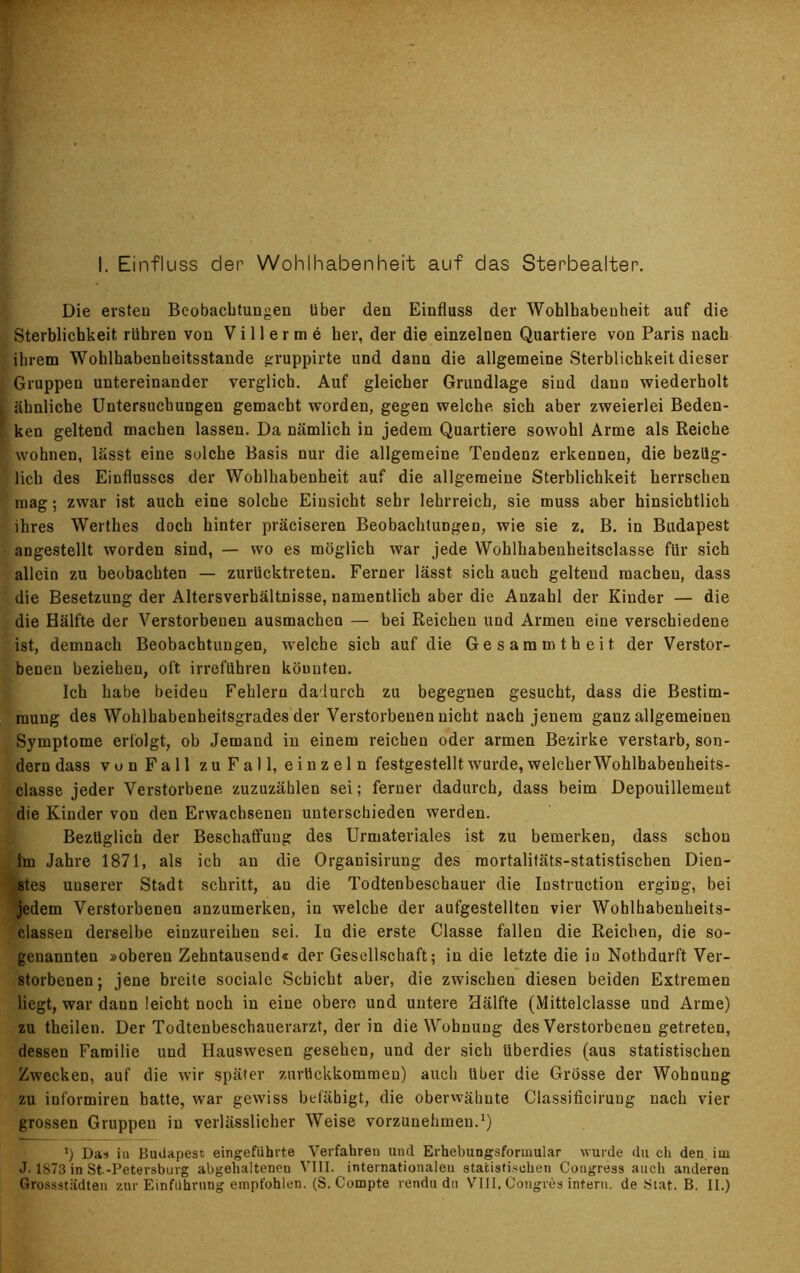 I. Einfluss der Wohlhabenheit auf das Sterbealter. Die ersten Beobachtungen über den Einfluss der Wohlhabenheit auf die Sterblichkeit rühren von V i 11 e r m e her, der die einzelnen Quartiere von Paris nach ihrem Wohlhabenheitsstande gruppirte und dann die allgemeine Sterblichkeit dieser Gruppen untereinander verglich. Auf gleicher Grundlage sind dann wiederholt ähnliche Untersuchungen gemacht worden, gegen welche sich aber zweierlei Beden- ken geltend machen lassen. Da nämlich in jedem Quartiere sowohl Arme als Reiche wohnen, lässt eine solche Basis nur die allgemeine Tendenz erkennen, die bezüg- lich des Einflusses der Wohlhabenheit auf die allgemeine Sterblichkeit herrschen mag; zwar ist auch eine solche Einsicht sehr lehrreich, sie muss aber hinsichtlich ihres Wertlies doch hinter präciseren Beobachtungen, wie sie z. B. in Budapest angestellt worden sind, — wo es möglich war jede Wohlhabenheitsclasse für sich allein zu beobachten — zurücktreten. Ferner lässt sich auch geltend machen, dass die Besetzung der Altersverhältnisse, namentlich aber die Anzahl der Kinder — die die Hälfte der Verstorbenen ausmachen — bei Reichen und Armen eine verschiedene ist, demnach Beobachtungen, welche sich auf die Gesammtheit. der Verstor- benen beziehen, oft irreführen könnten. Ich habe beiden Fehlern dadurch zu begegnen gesucht, dass die Bestim- mung des Wohlbabenheitsgrades der Verstorbenen nicht nach jenem ganz allgemeinen Symptome erfolgt, ob Jemand in einem reichen oder armen Bezirke verstarb, son- dern dass von Fall zu Fall, einzeln festgestellt wurde, welcher Wohlbabenheits- classe jeder Verstorbene zuzuzählen sei; ferner dadurch, dass beim Depouillemeut die Kinder von den Erwachsenen unterschieden werden. Bezüglich der Beschaffung des Urmateriales ist zu bemerken, dass schon Im Jahre 1871, als ich an die Organisirung des raortalitäts-statistiscben Dien- stes unserer Stadt schritt, au die Todtenbeschauer die Instruction erging, bei jedem Verstorbenen anzumerken, in welche der aufgestellten vier Wohlhabenheits- classen derselbe einzureihen sei. In die erste Classe fallen die Reichen, die so- genannten »oberen Zehntausend« der Gesellschaft; in die letzte die iu Nothdurft Ver- storbenen ; jene breite sociale Schicht aber, die zwischen diesen beiden Extremen liegt, war dann leicht noch in eine obere und untere Hälfte (Mittelclasse und Arme) zu theilen. Der Todtenbeschauerarzt, der in die Wohnung des Verstorbenen getreten, dessen Familie und Hauswesen gesehen, und der sich überdies (aus statistischen Zwecken, auf die wir später zurückkommen) auch über die Grösse der Wohnung zu informiren hatte, war gewiss befähigt, die oberwähnte Classificiruug nach vier grossen Gruppen in verlässlicher Weise vorzunehmen.1) !) Das ia Budapest eingeführte Verfahren und Erhebungsformular wurde du ch den. im J. 1S73 in St.-Petersburg abgehaltenen VIII. internationalen statistischen Cougress auch anderen