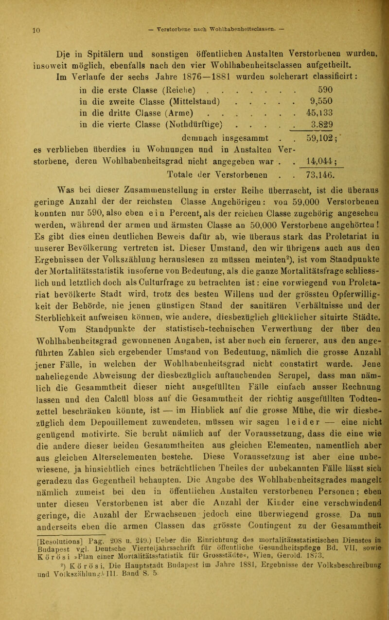 Die in Spitälern und sonstigen öffentlichen Anstalten Verstorbenen wurden, insoweit möglich, ebenfalls nach den vier Wohlhabenheitsclassen aufgetheilt. Im Verlaufe der sechs Jahre 1876—1881 wurden solcherart classificirt: in die erste Classe (Reiche) 590 in die zweite Classe (Mittelstand) 9,550 in die dritte Classe (Arme) 45,133 in die vierte Classe (Nothdürftige) 3.829 demnach insgesammt . . 59,102; es verblieben überdies in Wohnungen und in Anstalten Ver- storbene, deren Wohlhabenheitsgrad nicht angegeben war . , 14,044; Totale der Verstorbenen . . 73,146. Was bei dieser Zusammenstellung in erster Reihe überrascht, ist die überaus geringe Anzahl der der reichsten Classe Angehörigen: von 59,000 Verstorbenen konnten nur 590, also eben ein Percent, als der reichen Classe zugehörig angesehen werden, während der armen und ärmsten Classe an 50,000 Verstorbene angehörtea ! Es gibt dies einen deutlichen Beweis dafür ab, wie überaus stark das Proletariat in unserer Bevölkerung vertreten ist. Dieser Umstand, den wir übrigens auch aus den Ergebnissen der Volkszählung herauslesen zu müssen meinten* 2), ist vom Standpunkte der Mortalitätsstatistik insoferne von Bedeutung, als die ganze Mortalitätsfrage schliess- lich und letztlich doch alsCulturfrage zu betrachten ist: eine vorwiegend von Proleta- riat bevölkerte Stadt wird, trotz des besten Willens und der grössten Opferwillig- keit der Behörde, nie jenen günstigen Stand der sanitären Verhältnisse und der Sterblichkeit aufweisen können, wie andere, diesbezüglich glücklicher situirte Städte. Vom Standpunkte der statistisch-technischen Verwerthung der über den Wohlhabenheitsgrad gewonnenen Angaben, ist aber noch ein fernerer, aus den ange- führten Zahlen sich ergebender Umstand von Bedeutung, nämlich die grosse Anzahl jener Fälle, in welchen der Wohlhabenheitsgrad nicht constatirt wurde. Jene naheliegende Abweisung der diesbezüglich auftauchenden Scrupel, dass man näm- lich die Gesammtheit dieser nicht ausgefüllten Fälle einfach ausser Rechnung lassen und den Calcül bloss auf die Gesammtheit der richtig ausgefüllten Todten- zettel beschränken könnte, ist — im Hinblick auf die grosse Mühe, die wir diesbe- züglich dem Depouillement zuwendeteu, müssen wir sagen leider — eine nicht genügend motivirte. Sie beruht nämlich auf der Voraussetzung, dass die eine wie die andere dieser beiden Gesammtheiten aus gleichen Elementen, namentlich aber aus gleichen Alterselementen bestehe. Diese Voraussetzung ist aber eine unbe- wiesene, ja hinsichtlich eines beträchtlichen Theiles der unbekannten Fälle lässt sich geradezu das Gegentheil behaupten. Die Angabe des Wohlhabenheitsgrades mangelt nämlich zumeist bei den in öffentlichen Anstalten verstorbenen Personen; eben unter diesen Verstorbenen ist aber die Anzahl der Kinder eine verschwindend geringe, die Anzahl der Erwachsenen jedoch eine überwiegend grosse. Da nun anderseits eben die armen Classen das grösste Contingent zu der Gesammtheit [Resolutions] Pag. 208 u. 249.) Ueber die Einrichtung des mortalitätsstatistischen Dienstes in Budapest vgl. Deutsche Vierteljahrsschrift für öffentliche Gesundheitspflege Bd. VII, sowie K ö r ö s i »Plan einer Mortalitätsstatistik für Gressstädte«, Wien, Gerold. 1873. 2) K ö r ö s i, Die Hauptstadt Budapest im Jahre 1881, Ergebnisse der Volksbeschreibung und Volkszählung.!» III. Band 8. 5.