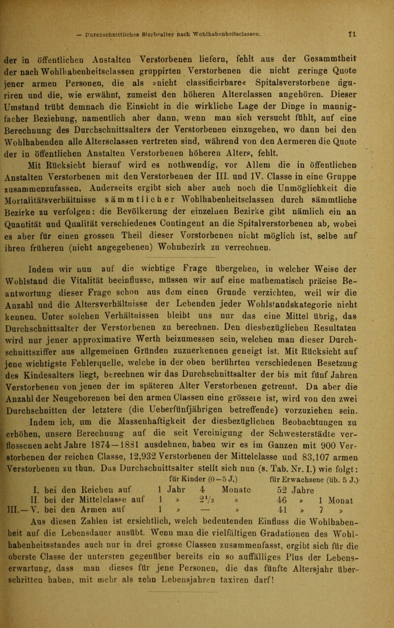 der in öffentlichen Anstalten Verstorbenen liefern, fehlt aus der Gesammtheit der nach Wohlhabenheitsclassen gruppirten Verstorbenen die nicht geringe Quote jener armen Personen, die als »nicht classificirbare« Spitalsverstorbene ngu- riren UDd die, wie erwähnt, zumeist den höheren Alterclassen angehören. Dieser Umstand trübt demnach die Einsicht in die wirkliche Lage der Dinge in mannig- facher Beziehung, namentlich aber dann, wenn man sich versucht fühlt, auf eine Berechnung des Durchschnittsalters der Verstorbenen einzugehen, wo dann bei den Wohlhabenden alle Altersclassen vertreten sind, während von den Aermeren die Quote der in öffentlichen Anstalten Verstorbenen höheren Alters, fehlt. Mit Rücksicht hierauf wird es nothwendig, vor Allem die in öffentlichen Anstalten Verstorbenen mit den Verstorbenen der III. und IV. Classe in eine Gruppe zusammenzufassen. Anderseits ergibt sich aber auch noch die Unmöglichkeit die Mortalitäfsverhältnisse sämmtlicher Wohlhabenheitsclassen durch sämmtliche Bezirke zu verfolgen: die Bevölkerung der einzelnen Bezirke gibt nämlich ein an Quantität und Qualität verschiedenes Contingent an die Spitalverstorbenen ab, wobei es aber für einen grossen Theil dieser Vorstorbenen nicht möglich ist, selbe auf ihren früheren (nicht angegebenen) Wohnbezirk zu verrechnen. Indem wir nun auf die wichtige Frage übergehen, in welcher Weise der Wohlstand die Vitalität beeinflusse, müssen wir auf eine mathematisch präcise Be- antwortung dieser Frage schon aus dem einen Grunde verzichten, weil wir die Anzahl und die Altersverhältnisse der Lebenden jeder Wohlslandskategorie nicht kennen. Unter solchen Verhältnissen bleibt uns nur das eine Mittel übrig, das Durchschnittsalter der Verstorbenen zu berechnen. Den diesbezüglichen Resultaten wird nur jener approximative Werth beizumessen sein, welchen man dieser Durch- schnittsziffer aus allgemeinen Gründen zuzuerkennen geneigt ist. Mit Rücksicht auf jene wichtigste Fehlerquelle, welche in der oben berührten verschiedenen Besetzung des Kindesalters liegt, berechnen wir das Durchschnittsalter der bis mit fünf Jahren Verstorbenen von jenen der im späteren Alter Verstorbenen getrennt. Da aber die Anzahl der Neugeborenen bei den armen Classen eine grösseie ist, wird von den zwei Durchschnitten der letztere (die Ueberfünfjährigen betreffende) vorzuziehen sein. Indem ich, um die Massenhaftigkeit der diesbezüglichen Beobachtungen zu erhöhen, unsere Berechnung auf die seit Vereinigung der Schwesterstädte ver- gossenen acht Jahre 1874— 18S1 ausdebnen, haben wir es im Ganzen mit 900 Ver- storbenen der reichen Classe, 12,932 Verstorbenen der Mittelclasse und 83,107 armen Verstorbenen zu thun. Das Durchschnittsalter stellt sich nun (s. Tab. Nr. I.) wie folgt: für Kinder (0—5 J.) für Erwachsene (üb. 5 J.) I. bei den Reichen auf 1 Jahr 4 Monate 52 Jahre II. bei der Mittelclasse auf 1 » 2‘/3 » 46 » 1 Monat III.—V. bei den Armen auf 1 » — » 41 » 7 » Aus diesen Zahlen ist ersichtlich, welch bedeutenden Einfluss die Wohlhaben- heit auf die Lebensdauer ausübt. Wenn man die vielfältigen Gradationen des Wohl- habenheitsstandes auch nur in drei grosse Classen zusammenfasst, ergibt sich für die oberste Classe der untersten gegenüber bereits ein so auffälliges Plus der Lebens- erwartung, dass man dieses für jene Personen, die das fünfte Altersjahr über- schritten haben, mit mehr als zehn Lebensjahren taxiren darf!