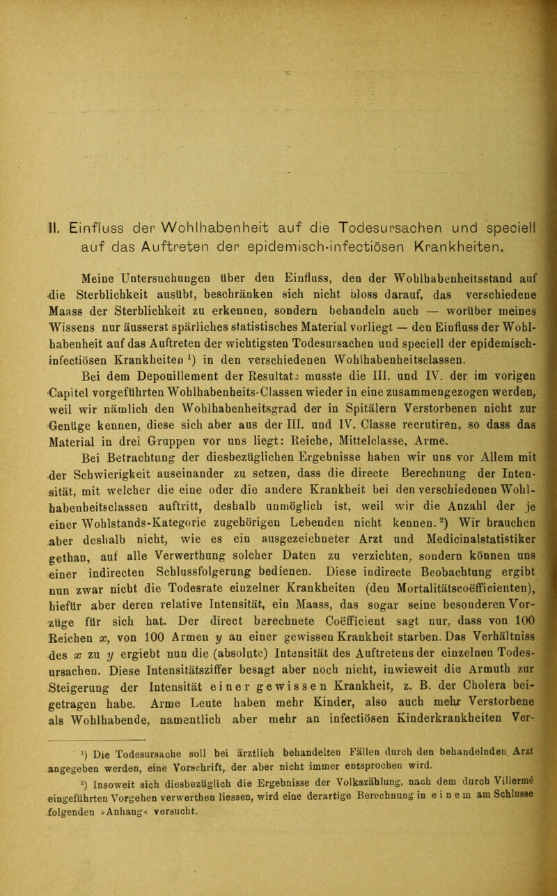 II. Einfluss der Wohlhabenheit auf die Todesursachen und speciell auf das Auftreten der epidemisch-infectiösen Krankheiten. Meine Untersuchungen über den Einfluss, den der Wohlhabenheitsstand auf die Sterblichkeit ausübt, beschränken sich nicht bloss darauf, das verschiedene Maass der Sterblichkeit zu erkennen, sondern behandeln auch — worüber meines Wissens nur äusserst spärliches statistisches Material vorliegt — den Einfluss der Wohl- habenheit auf das Auftreten der wichtigsten Todesursachen und speciell der epidemisch- infectiösen Krankheiten *) in den verschiedenen Wohlhabenheitselassen. Bei dem Depouillement der Resultat.: musste die III. und IV. der im vorigen •Capitel vorgeführten Wohlhabenheits-Classen wieder in eine zusammengezogen werden, weil wir nämlich den Wohlhabenheitsgrad der in Spitälern Verstorbenen nicht zur Genüge kennen, diese sich aber aus der III. und IV. Classe recrutiren, so dass das Material in drei Gruppen vor uns liegt: Reiche, Mittelclasse, Arme. Bei Betrachtung der diesbezüglichen Ergebnisse haben wir uns vor Allem mit der Schwierigkeit auseinander zu setzen, dass die directe Berechnung der Inten- sität, mit welcher die eine oder die andere Krankheit bei den verschiedenen Wohl- habenheitsclassen auftritt, deshalb unmöglich ist, weil wir die Anzahl der je einer Wohlstands-Kategorie zugehörigen Lebenden nicht kennen.* 2) Wir brauchen aber deshalb nicht, wie es ein ausgezeichneter Arzt und Medicinalstatistiker gethan, auf alle Verwerthung solcher Daten zu verzichten, sondern können uns einer indirecten Schlussfolgerung bedienen. Diese indirecte Beobachtung ergibt nun zwar nicht die Todesrate einzelner Krankheiten (den Mortalitätscoeffieienten), hiefür aber deren relative Intensität, ein Maass, das sogar seine besonderen Vor- züge für sich hat. Der direct berechnete Coefficient sagt nur, dass von 100 Reichen x, von 100 Armen y an einer gewissen Krankheit starben. Das Verhältniss des x zu y ergiebt nun die (absolute) Intensität des Auftretens der einzelnen Todes- ursachen. Diese Intensitätsziffer besagt aber noch nicht, inwieweit die Armuth zur Steigerung der Intensität einer gewissen Krankheit, z. B. der Cholera bei- getragen habe. Arme Leute haben mehr Kinder, also auch mehr Verstorbene als Wohlhabende, namentlich aber mehr an infectiösen Kinderkrankheiten Ver- 1) Die Todesursache soll bei ärztlich behandelten Fällen durch den behandelnden Arzt angegeben werden, eine Vorschrift, der aber nicht immer entsprochen wird. 2) Insoweit sich diesbezüglich die Ergebnisse der Volkszählung, nach dem durch Villermö eingeführten Vorgehen verwerthen Hessen, wird eine derartige Berechnung in einem am Schlüsse folgenden »Anhang« versucht.