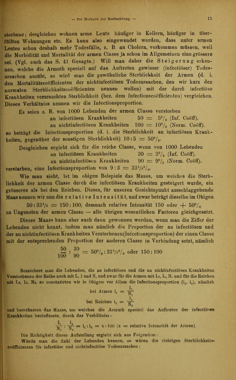 storbene; desgleichen wohnen arme Leute häufiger in Kellern, häufiger in über- füllten Wohnungen etc. Es kann also eingewendet werden, dass unter armen Leuten schon deshalb mehr Todesfälle, z. B. an Cholera, Vorkommen müssen, weil die Morbidität und Mortalität der armen Classe ja schon im Allgemeinen eine grössere sei. (Vgl. auch das S. 41 Gesagte.) Will man daher die Steigerung erken- nen, welche die Armuth speciell auf das Auftreten gewisser (infectiöser) Todes- ursachen ausübt, so wird man die gewöhnliche Sterblichkeit der Armen (d. i. den Mortalitätscoefficienten der nichtinfectiösen Todesursachen, den wir kurz den normalen Sterblichkeitscoefficienten nennen wollen) mit der durch infectiöse Krankheiten verursachten Sterblichkeit (bez. dem Inf'ectionscoefficienten) vergleichen. Dieses Verhältniss nennen wir die Infectionsproportion. Es seien z. B. von 1000 Lebenden der armen Classe verstorben an infectiösen Krankheiten 50 = 5% (Inf. Coeff). an nichtinfectiösen Krankheiten 100 = 10% (Norm. Coeff). so beträgt die Infectionsproportion (d. i. die Sterblichkeit an infectiösen Krank- heiten, gegenüber der sonstigen Sterblichkeit) 10:5 = 50%. Desgleichen ergiebt sich für die reiche Classe, wenn von 1000 Lebenden an infectiösen Krankheiten 30 = 3% (Inf. Coeff). an nichtinfectiösen Kraukheiten 90 r= 9% (Norm. Coeff). verstarben, eine Infectionsproportion von 9 :3 = 33Vs0/0. Wie man sieht, ist im obigen Beispiele das Maass, um welches die Sterb- lichkeit der armen Classe durch die infectiösen Krankheiten gesteigert wurde, ein grösseres als bei den Reichen. Dieses, für unseren Gesichtspunkt ausschlaggebende Maas nennen wir nun die relative Intensität, und zwar beträgt dieselbe im Obigen 50:337s = 150:100, demnach relative Intensität 150 oder -f- 50% zu Ungunsten der armen Classe — alle übrigen wesentlichen Factoren gleichgesetzt. Dieses Maass kann aber auch dann gewonnen werden, wenn man die Ziffer der Lebenden nicht kennt, indem man nämlich die Proportion der an infectiösen und der an nichtinfectiösen Krankheiten Verstorbenen(lnl'ectionsproportion) der einen Classe mit der entsprechenden Proportion der anderen Classe in Verbindung setzt, nämlich — : ^ = 50%: 3373% oder 150:100 100 90 0 ' /0 Bezeichnet man die Lebenden, die an infectiösen und die an nichtinfectiösen Krankheiten Verstorbenen der Reihe nach mit L, I und N, und zwar für die Armen mit Li, Ii, Ni und für die Reichen mit L», I2, Ns, so constatirten wir in Obigem vor Allem die Infectionsproportion (it, iä), nämlich bei Armen i, = bei Reichen i2 = und berechneten das Maass, um welches die Armuth Krankheiten beeinflusste, durch das Verhältniss: Nx I, N2 speciell das Auftreten der infectiösen : —■ = it: i2 = x: 100 (x = relative Intensität der Armen). Die Richtigkeit dieser Aufstellung ergiebt sich aus Folgendem : Würde man die Zahl der Lebenden kennen, so wären die richtigen Sterblichkeits- cogfficienten für infectiöse und nichtinfectiöse Todesursachen :