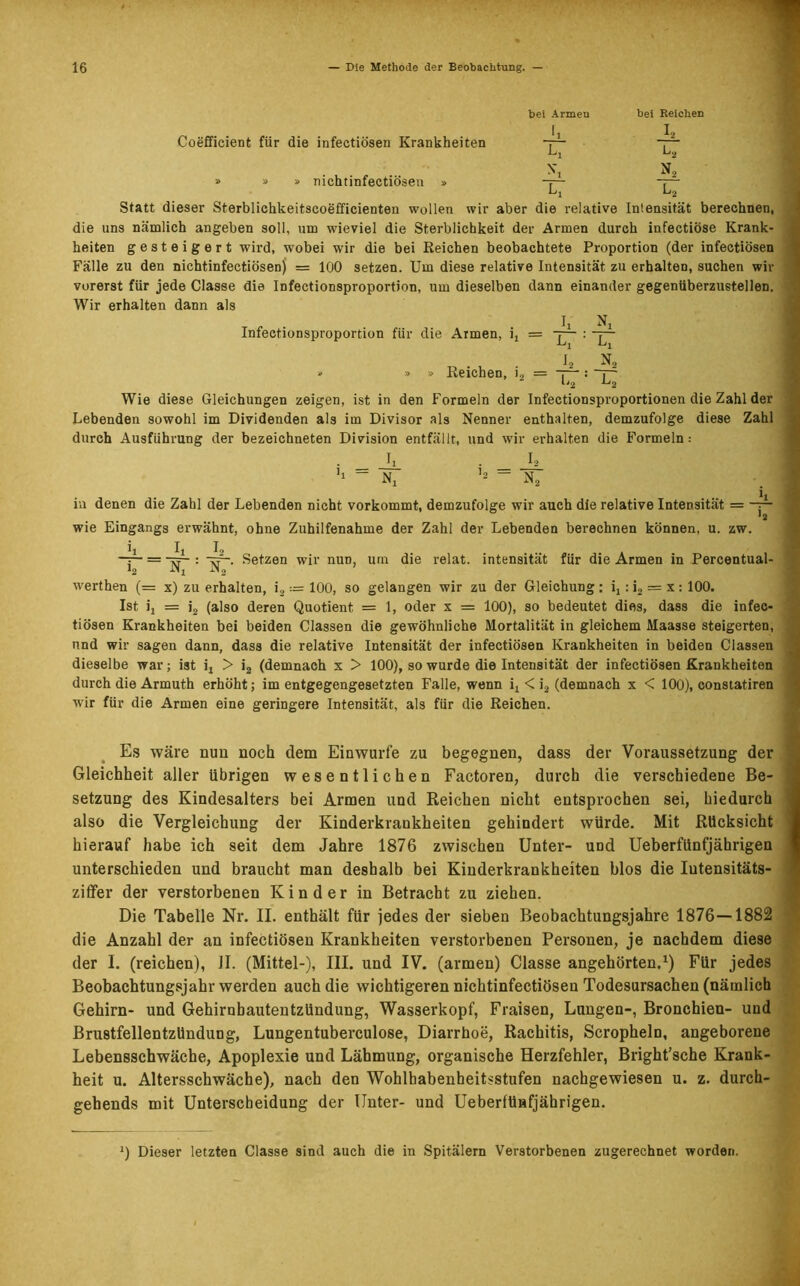 Coefficient für die infectiösen Krankheiten -r1* » nichtinfectiösen bei Armen Li bei Reichen A L, N„ Statt dieser Sterblichkeitscoefficienten wollen wir aber die relative Intensität berechnen, die uns nämlich angeben soll, um wieviel die Sterblichkeit der Armen durch infectiöse Krank- heiten gesteigert wird, wobei wir die bei Reichen beobachtete Proportion (der infectiösen Fälle zu den nichtinfectiösen) = 100 setzen. Um diese relative Intensität zu erhalten, suchen wir vorerst für jede Classe die Infectionsproportion, um dieselben dann einander gegenüberzustellen. Wir erhalten dann als Infectionsproportion für die Armen, i, = -p- : I2 ‘ » » Reichen, i2 = — 1'2 . _ Wie diese Gleichungen zeigen, ist in den Formeln der Infectionsproportionen die Zahl der Lebenden sowohl im Dividenden als im Divisor als Nenner enthalten, demzufolge diese Zahl durch Ausführung der bezeichneten Division entfällt, und wir erhalten die Formeln: • _ A • _ A h - N, ’2 “ N2 in denen die Zahl der Lebenden nicht vorkommt, demzufolge wir auch die relative Intensität = —p ’a wie Eingangs erwähnt, ohne Zuhilfenahme der Zahl der Lebenden berechnen können, u. zw. A La A L, -p = jp : Setzen wir nuD, um die relat. intensität für die Armen in Percentual- N werthen (= x) zu erhalten, i2 := 100, so gelangen wir zu der Gleichung : it: i2 = x: 100. Ist ij = i2 (also deren Quotient = 1, oder x = 100), so bedeutet dies, dass die infec- tiösen Krankheiten bei beiden Classen die gewöhnliche Mortalität in gleichem Maasse steigerten, und wir sagen dann, dass die relative Intensität der infectiösen Krankheiten in beiden Classen dieselbe war; ist it > i2 (demnach x > 100), so wurde die Intensität der infectiösen Krankheiten durch die Armuth erhöht; im entgegengesetzten Falle, wenn ix < i2 (demnach x < 100), constatiren wir für die Armen eine geringere Intensität, als für die Reichen. Es wäre nun noch dem Einwurfe zu begegnen, dass der Voraussetzung der Gleichheit aller übrigen wesentlichen Factoren, durch die verschiedene Be- setzung des Kindesalters bei Armen und Reichen nicht entsprochen sei, hiedurch also die Vergleichung der Kinderkrankheiten gehindert würde. Mit Rücksicht hierauf habe ich seit dem Jahre 1876 zwischen Unter- und Ueberfünfjährigen unterschieden und braucht man deshalb bei Kinderkrankheiten blos die Iutensitäts- ziffer der verstorbenen Kinder in Betracht zu ziehen. Die Tabelle Nr. II. enthält für jedes der sieben Beobachtungsjahre 1876—1882 die Anzahl der an infectiösen Krankheiten verstorbenen Personen, je nachdem diese der I. (reichen), II. (Mittel-), III. und IV. (armen) Classe angehörten.1) Für jedes Beobachtungsjahr werden auch die wichtigeren nichtinfectiösen Todesursachen (nämlich Gehirn- und Gehirnhautentzündung, Wasserkopf, Fraisen, Lungen-, Bronchien- und Brustfellentzündung, Lungentuberculose, Diarrhoe, Rachitis, Scropheln, angeborene Lebensschwäche, Apoplexie und Lähmung, organische Herzfehler, Bright’sche Krank- heit u. Altersschwäche), nach den Wohlhabenheitsstufen nachgewiesen u. z. durch- gehends mit Unterscheidung der Unter- und Ueberfünfjährigen. >) Dieser letzten Classe sind auch die in Spitälern Verstorbenen zugerechnet worden.