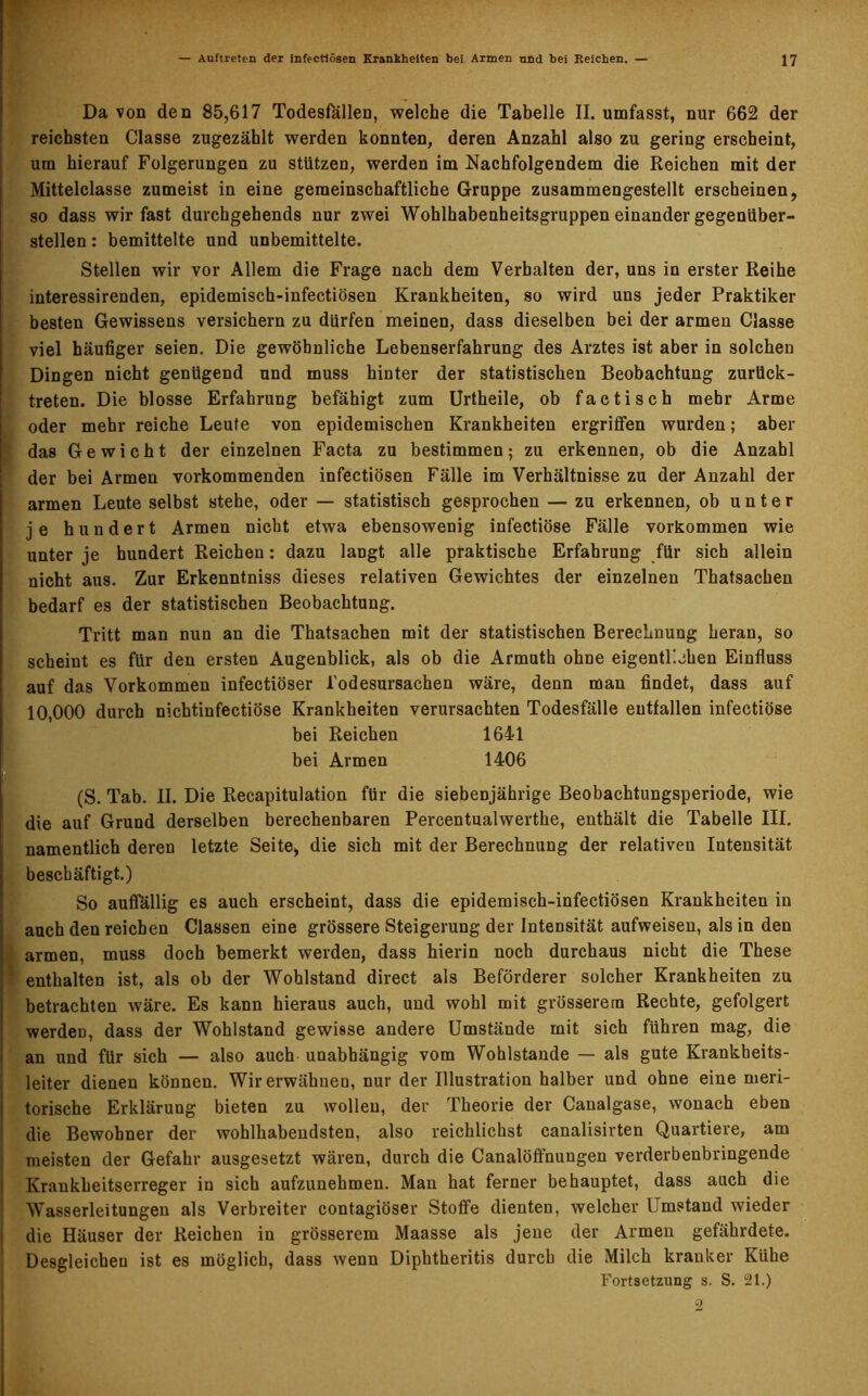 Da von den 85,617 Todesfällen, welche die Tabelle II. umfasst, nur 662 der reichsten Classe zugezählt werden konnten, deren Anzahl also zu gering erscheint, um hierauf Folgerungen zu stützen, werden im Nachfolgendem die Reichen mit der Mittelclasse zumeist in eine gemeinschaftliche Gruppe zusammengestellt erscheinen, so dass wir fast durchgehends nur zwei Wohlhabenheitsgruppen einander gegenüber- stellen : bemittelte und unbemittelte. Stellen wir vor Allem die Frage nach dem Verhalten der, uns in erster Reihe interessirenden, epidemisch-infectiösen Krankheiten, so wird uns jeder Praktiker besten Gewissens versichern zu dürfen meinen, dass dieselben bei der armen Classe viel häufiger seien. Die gewöhnliche Lebenserfahrung des Arztes ist aber in solchen Dingen nicht genügend und muss hinter der statistischen Beobachtung zurück- treten. Die blosse Erfahrung befähigt zum Urtheile, ob factisch mehr Arme oder mehr reiche Leute von epidemischen Krankheiten ergriffen wurden; aber das Gewicht der einzelnen Facta zu bestimmen; zu erkennen, ob die Anzahl der bei Armen vorkommenden infectiösen Fälle im Verhältnisse zu der Anzahl der armen Leute selbst stehe, oder — statistisch gesprochen — zu erkennen, ob unter je hundert Armen nicht etwa ebensowenig infectiöse Fälle Vorkommen wie unter je hundert Reichen: dazu langt alle praktische Erfahrung für sich allein nicht aus. Zur Erkenntniss dieses relativen Gewichtes der einzelnen Thatsachen bedarf es der statistischen Beobachtung. Tritt man nun an die Thatsachen mit der statistischen Berechnung heran, so scheint es für den ersten Augenblick, als ob die Armuth ohne eigentlichen Einfluss auf das Vorkommen infectiöser Todesursachen wäre, denn man findet, dass auf 10,000 durch nichtinfectiöse Krankheiten verursachten Todesfälle entfallen infectiöse bei Reichen 1641 bei Armen 1406 (S. Tab. II. Die Recapitulation für die siebenjährige Beobachtungsperiode, wie die auf Grund derselben berechenbaren Percentualwerthe, enthält die Tabelle III. namentlich deren letzte Seite, die sich mit der Berechnung der relativen Intensität beschäftigt.) So auffällig es auch erscheint, dass die epidemisch-infectiösen Krankheiten in auch den reichen Classen eine grössere Steigerung der Intensität aufweisen, als in den armen, muss doch bemerkt werden, dass hierin noch durchaus nicht die These enthalten ist, als ob der Wohlstand direct als Beförderer solcher Krankheiten zu betrachten wäre. Es kann hieraus auch, und wohl mit grösserem Rechte, gefolgert werden, dass der Wohlstand gewisse andere Umstände mit sich führen mag, die an und für sich — also auch unabhängig vom Wohlstände — als gute Krankheits- leiter dienen können. Wirerwähnen, nur der Illustration halber und ohne eine meri- torische Erklärung bieten zu wollen, der Theorie der Canalgase, wonach eben die Bewohner der wohlhabendsten, also reichlichst canalisirten Quartiere, am meisten der Gefahr ausgesetzt wären, durch die Canalöffnungen verderbenbringende Krankheitserreger in sich aufzunehmen. Man hat ferner behauptet, dass auch die Wasserleitungen als Verbreiter contagiöser Stoffe dienten, welcher Umstand wieder die Häuser der Reichen in grösserem Maasse als jene der Armen gefährdete. Desgleichen ist es möglich, dass wenn Diphtheritis durch die Milch kranker Kühe Fortsetzung s. S. 21.)