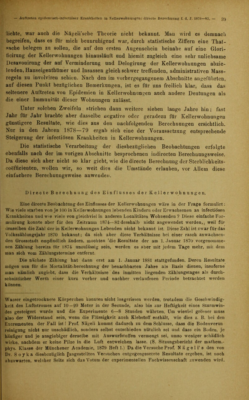 lichte, war auch die Nägeli’sche Theorie nicht bekannt. Man wild es demnach begreifen, dass es für mich beunruhigend war, durch statistische Ziffern eine That- sache belegen zu sollen, die auf den ersten Augenschein beinahe auf eine Glori- ticirung der Kellerwohnungen hinausläuf't und hiemit zugleich eine sehr unliebsame Desavouirung der auf Verminderung und Delogirung der Kellerwohnungen abzie- leoden,Hauseigenthümer und Insassen gleichschwer treffenden, administrativen Mass- regeln zu involviren schien. Nach den im vorhergegangenem Abschnitte angeführten, auf diesen Punkt bezüglichen Bemerkungen, ist es für uns freilich klar, dass das seltenere Auftreten von Epidemien in Kellerwohnungen auch andere Deutungen als die einer Immunität dieser Wohnungen zulässt. Unter solchen Zweifeln strichen dann weitere sieben lange Jahre hin; fast Jahr für Jahr brachte aber dasselbe negative oder geradezu für Kellerwohnungen günstigere Resultate, wie dies aus den nachfolgenden Berechnungen ersichtlich. Nur in den Jahren 1878—79 ergab sich eine der Voraussetzung entsprechende Steigerung der infecliösen Krankheiten in Kellerwohnungen. Die statistische Verarbeitung der diesbezüglichen Beobachtungen erfolgte ebenfalls nach der im vorigen Abschnitte besprochenen indirecten Berechuungsweise. Da diese sich aher nicht so klar giebt, wie die directe Berechnung der Sterblichkeits- coefficienten, wollen wir, so weit dies die Umstände erlauben, vor Allem diese einfachere Berechuungsweise anwendeu. Directe Berechnung des Einflusses der Kellerwohnungen. Eine directe Beobachtung des Einflusses der Kellerwohnungen wäre in der Frage formulirt: Wie viele starben von je 100 in Kellerwohnungen lebenden Kindern oder Erwachsenen an infectiösen Krankheiten und wie viele von gleichviel in anderen Localitäten Wohnenden ? Diese einfache For- mulirung konnte aber für den Zeitraum 1874—82 desshalb nicht angewendet werden,, weil für denselben die Zahl der in Kellerwohnungen Lebenden nicht bekannt ist. Diese Zahl ist zwar für das Volkszählungsjahr 1870 bekannt; da sich aber diese Verhältnisse bei einer rasch anwachsen- den Grossstadt empfindlich ändern, mochten ’die Resultate der am 1. Januar 1870 vorgenomme- nen Zählung bereits fiir 1874 unzulässig sein, werden es aber mit jedem Tage mehr, mit dem man sich vom Zählungstermine entfernt. Die nächste Zählung hat dann erst am 1. Januar 1881 stattgefunden. Deren Resultate mögen nun für die Mortalitätsberechnung der benachbarten Jahre als Basis dienen, insoferne man nämlich zugiebt, dass die Verhältnisse des inmitten liegenden Zählungstages als durch- schnittlicher Werth einer kurz vorher und nachher verlaufenen Periode betrachtet werden können. Wasser eingetrocknete Körperchen konnten nicht losgerissen werden, trotzdem die Geschwindig- keit des Luftstromes auf 10—20 Meter in der Secunde, also bis zur Heftigkeit eines Sturmwin- des gesteigert wurde und die Experimente 6—8 Stunden währten. Um wieviel grösser muss also der Widerstand sein, wenn die Flüssigkeit auch Klebstoff enthält, wie dies z. B. bei den Excrementen der Fall ist! Prof. Nägeli kommt dadurch zu dem Schlüsse, dass die Bodenverun reinigung nicht nur unschädlich, sondern selbst entschieden nützlich sei und dass ein Boden, je häufiger und je ausgiebiger derselbe mit Auswurfstoffen vermengt sei, umso weniger schädlich wirke, nachdem er keine Pilze in die Luft entweichen lasse. (S. Sitzungsbericht der mathem.- phys. Klasse der Münchener Academie, 1879 Heft 1.) Da die Versuche Prof. N ä g e 1 i’s den von Dr. Soyka diesbezüglich [angestellten Versuchen entgegengesetzte Resultate ergeben, ist noch abznwarten, welcher Seite sich das Votum der experimentellen Fachwissenschaft zuwenden wird.