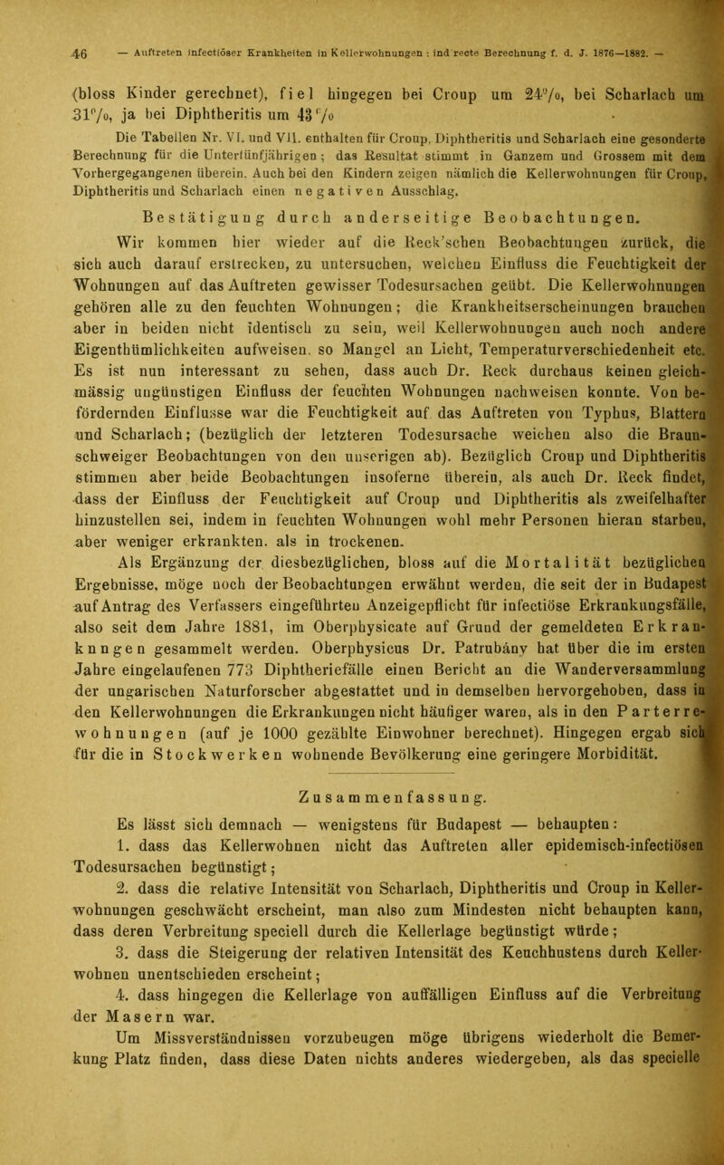 {bloss Kinder gerechnet), fiel hingegen bei Croup um 24°/o, bei Scharlach um 31%> ja bei Diphtheritis um 43 (:/o Die Tabellen Nr. VI. und Vll. enthalten für Croup, Diphtheritis und Scharlach eine gesonderte Berechnung für die Unterfünfjährigen ; das Resultat stimmt in Ganzem und Grossem mit dem Vorhergegangenen überein. Auch bei den Kindern zeigen nämlich die Kellerwohnungen für Croup, I Diphtheritis und Scharlach einen negativen Ausschlag. Bestätigung durch anderseitige Beobachtungen. Wir kommen hier wieder auf die Reck’schen Beobachtungen zurück, die sich auch darauf erstrecken, zu untersuchen, welchen Einfluss die Feuchtigkeit der Wohnungen auf das Auftreten gewisser Todesursachen geübt. Die Kellerwohnungen gehören alle zu den feuchten Wohnungen; die Krankheitserscheinungen brauchen aber in beiden nicht identisch zu sein, weil Kellerwohnungen auch noch andere Eigenthiimlichkeiteu aufweiseu. so Mangel an Licht, Temperaturverschiedenheit etc. Es ist nun interessant zu sehen, dass auch Dr. Reck durchaus keinen gleich- massig ungünstigen Einfluss der feuchten Wohnungen nachweisen konnte. Von be- fördernden Einflüsse war die Feuchtigkeit auf das Auftreten von Typhus, Blattern und Scharlach; (bezüglich der letzteren Todesursache weichen also die Braun- schweiger Beobachtungen von den unserigen ab). Bezüglich Group und Diphtheritis stimmen aber beide Beobachtungen insoferne überein, als auch Dr. Reck findet, dass der Einfluss der Feuchtigkeit auf Croup und Diphtheritis als zweifelhafter hinzustellen sei, indem in feuchten Wohnungen wohl mehr Personen hieran starbeu, aber weniger erkrankten, als in trockenen. Als Ergänzung der diesbezüglichen, bloss auf die Mortalität bezüglichen Ergebnisse, möge noch der Beobachtungen erwähnt werden, die seit der in Budapest auf Antrag des Verfassers eingeführteu Anzeigepflicht für infectiöse Erkrankungsfälle, also seit dem Jahre 1881, im Oberphysicate auf Gruud der gemeldeten Erkran- kungen gesammelt werden. Oberphysicus Dr. Patrubäny hat über die im ersten Jahre eingelaufenen 773 Diphtheriefälle einen Bericht an die Wanderversammlung der ungarischen Naturforscher abgestattet und in demselben hervorgehoben, dass in den Kellerwohnungen die Erkrankungen nicht häufiger waren, als in den Parterre- wohnungen (auf je 1000 gezählte Einwohner berechnet). Hingegen ergab sich für die in Stockwerken wohnende Bevölkerung eine geringere Morbidität. Zusammenfassung. Es lässt sich demnach — wenigstens für Budapest — behaupten: 1. dass das Kellerwohnen nicht das Auftreten aller epidemisch-infectiösen Todesursachen begünstigt; 2. dass die relative Intensität von Scharlach, Diphtheritis und Croup in Keller- wohnungen geschwächt erscheint, man also zum Mindesten nicht behaupten kann, dass deren Verbreitung speciell durch die Kellerlage begünstigt würde; 3. dass die Steigerung der relativen Intensität des Keuchhustens durch Keller- wohnen unentschieden erscheint; 4. dass hingegen die Kellerlage von auffälligen Einfluss auf die Verbreitung der Masern war. Um Missverständnissen vorzubeugen möge übrigens wiederholt die Bemer- kung Platz finden, dass diese Daten nichts anderes wiedergeben, als das specielle