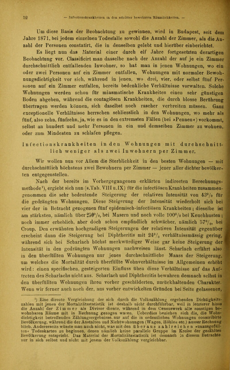 Um diese Basis der Beobachtung zu gewinnen, wird in Budapest, seit dem Jahre 1871, bei jedem einzelnen Todesfälle sowohl die Anzahl der Zimmer, als die An- zahl der Personen constatirt, die in denselben gelebt und hierüber einberichtet. Es liegt nun das Material einer durch elf Jahre fortgesetzten derartigen Beobachtung vor. Classificirt man dasselbe nach der Anzahl der auf je ein Zimmer durchschnittlich entfallenden Inwohner, so hat mau in jenen Wohnungen, wo ein oder zwei Personen auf ein Zimmer entfallen, Wohnungen mit normaler Bewoh- nungsdichtigkeit vor sich, während in jenen, wo drei, vier, oder selbst fünf Per- sonen auf ein Zimmer entfallen, bereits bedenkliche Verhältnisse vorwalten. Solche Wohnungen werden schon für miasmatische Krankheiten einen sehr günstigen Boden abgeben, während die contagiösen Krankheiten, die durch blosse Berührung übertragen werden können, sich daselbst noch rascher verbreiten müssen. Ganz exceptionelle Verhältnisse herrschen schliesslich in den Wohnungen, wo mehr als fünf, also zehn, fünfzehn, ja, wie es in den extremsten Fällen (bei »Pennen«) vorkommt, selbst an hundert und mehr Personen in ein und demselben Zimmer zu wohnen, oder zum Mindesten zu schlafen pflegen. Infectionskrankheiten in den Wohnungen mit durchschnitt- lich weniger als zwei Inwohnern per Zimmer. Wir wollen nun vor Allem die Sterblichkeit in den besten Wohnungen — mit durchschnittlich höchstens zwei Bewohnern per Zimmer — jener aller dichter bevölker- ten entgegenstellen. Nach der bereits im Vorhergegangenen erklärten indirecten Berechnungs- methode1), ergiebt sich nun (s.Tab. VIII u.IX) für die infectiösenKrankheiten zusammen- genommen die sehr bedeutende Steigerung der relativen Intensität von 43°/o für die gedrängten Wohnungen. Diese Steigerung der Intensität wiederholt sich bei vier der in Betracht gezogenen fünf epidemisch-infectiösen Krankheiten ; dieselbe ist am stärksten, nämlich über 250°/o, bei Masern und noch volle 100°/o bei Keuchhusten ; ., noch immer erheblich, aber doch schon empfindlich schwächer, nämlich 57°/o» bei . Croup. Den erwähnten hochgradigen Steigerungen der relativen Intensität gegenüber 3 erscheint dann die Steigerung bei Diphtheritis mit 24% verhältnissmässig gering, i während sich bei Scharlach höchst merkwürdiger Weise gar keine Steigerung der! Intensität in den gedrängten Wohnungen nachweisen lässt. Scharlach erfährt also j in den überfüllten Wohnungen nur jenes durchschnittliche Maass der Steigerung, ] um welches die Mortalität durch überfüllte Wohnverhältnisse im Allgemeinen erhöht wird: einen specifischen. gesteigerten Einfluss üben diese Verhältnisse auf das Auf- treten des Scharlachs nicht aus. Scharlach und Diphtheritis bewahren demnach selbst in den überfüllten Wohnungen ihren vorher geschilderten, zurückhaltenden Charakter. Wenn wir ferner auch noch der, aus vorher entwickelten Gründen beiSeite gelassenen, ‘) Eine directe Vergleichung der sich durch die Volkszählung ergebenden Dichtigkeits- i zahlen mit jenen der Mortalitätsstatistik ist deshalb nicht durchführbar, weil in letzterer bloss die Anzahl der Zimmer als Divisor diente, während in dem Censuswerk alle sonstigen be- wohnbaren Räume mit in Rechnung gezogen waren. Ueberdies beziehen sich die, die Wohn- dichtigkeit, betreffenden Zählungsergebnisse, nur auf die in ordentlichen Wohnungen conscribirte Bevölkerung, während die der Anstalten und Nichtwohnungen (Wagen, Höhlen etc.) ausser Rechnung blieb. Andererseits wüsste man auch nicht, was mit den überaus zahlreichen »unausgefüll- ten< Todeskarten zu beginnen, denen nämlich keine parallele Gruppe im Kreise der gezählten Bevölkerung entspricht. Das Material der Mortalitätsstatistik ist demnach in diesem Betrachte nur in sich selbst und nicht mit jenem der Volkszählung vergleichbar.