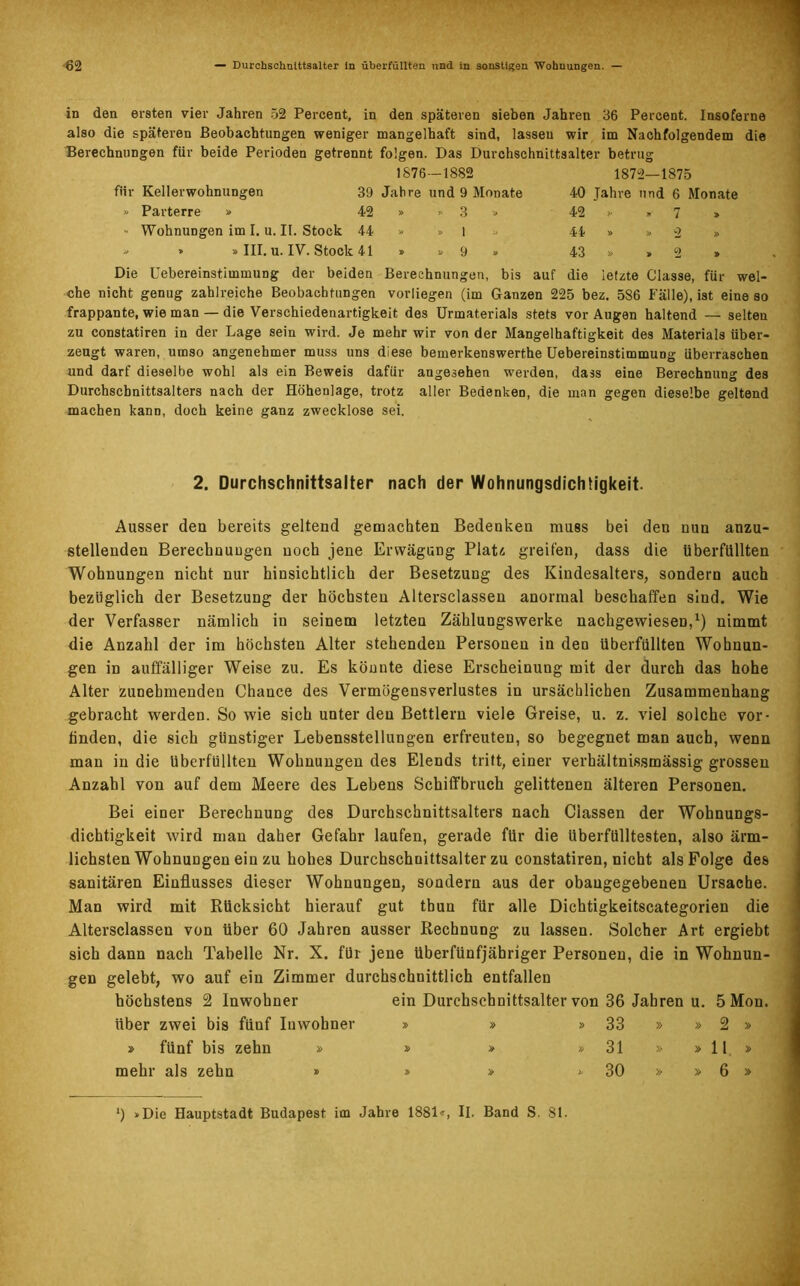 62 — Durchschnittsalter ln überfüllten und in sonstigen Wohnungen. — in den ersten vier Jahren 52 Percent, in den späteren sieben Jahren 36 Pereent. Insoferne also die späteren Beobachtungen weniger mangelhaft sind, lassen wir im Nachfolgendem die Berechnungen für beide Perioden getrennt folgen. Das Durchschnittsalter betrug 1876—1882 für Kellerwohnungen 39 Jahre und 9 Monate » Parterre » 42 » » 3 » » Wohnungen im I. u. II. Stock 44 » » l » » » » III. u. IV. Stock 41 » » 9 » 1872—1875 40 Jahre und 6 Monate 42 >• »7 » 44 » » *2 » 43 » »2 » Die Uebereinstimmung der beiden Berechnungen, bis auf die letzte Classe, für wel- che nicht genug zahlreiche Beobachtungen vorliegen (im Ganzen 225 bez. 586 Fälle), ist eine so frappante, wie man — die Verschiedenartigkeit des Urmaterials stets vor Augen haltend — selten zu constatiren in der Lage sein wird. Je mehr wir von der Mangelhaftigkeit des Materials über- zeugt waren, umso angenehmer muss uns diese bemerkenswerthe Uebereinstimmung überraschen und darf dieselbe wohl als ein Beweis dafür angesehen werden, dass eine Berechnung des Durchschnittsalters nach der Höhenlage, trotz aller Bedenken, die man gegen dieselbe geltend machen kann, doch keine ganz zwecklose sei. 2. Durchschnittsalter nach der Wohnungsdichtigkeit. Ausser deu bereits geltend gemachten Bedenken muss bei den nun anzu- stellenden Berechnungen noch jene Erwägung Platz, greifen, dass die überfüllten Wohnungen nicht nur hinsichtlich der Besetzung des Kindesalters, sondern auch bezüglich der Besetzung der höchsten Altersclassen anormal beschaffen siud. Wie der Verfasser nämlich in seinem letzten Zählungswerke nachgewiesen,1) nimmt die Anzahl der im höchsten Alter stehenden Personen in den überfüllten Wohnun- gen in auffälliger Weise zu. Es könnte diese Erscheinung mit der durch das hohe Alter zunehmenden Chance des Vermögensverlustes in ursächlichen Zusammenhang gebracht werden. So wie sich unter den Bettlern viele Greise, u. z. viel solche vor- linden, die sich günstiger Lebensstellungen erfreuten, so begegnet man auch, wenn man in die überfüllten Wohnungen des Elends tritt, einer Verhältnis,smässig grossen Anzahl von auf dem Meere des Lebens Schiffbruch gelittenen älteren Personen. Bei einer Berechnung des Durchschnittsalters nach Ciassen der Wohnungs- dichtigkeit wird man daher Gefahr laufen, gerade für die Uberfülltesten, also ärm- lichsten Wohnungen ein zu hohes Durchschnittsalter zu constatiren, nicht als Folge des sanitären Einflusses dieser Wohnungen, sondern aus der obaugegebeneu Ursache. Man wird mit Rücksicht hierauf gut tbun für alle Dichtigkeitscategorien die Altersclassen von über 60 Jahren ausser Rechnung zu lassen. Solcher Art ergiebt sich dann nach Tabelle Nr. X. für jene überfünfjähriger Personen, die in Wohnun- gen gelebt, wo auf ein Zimmer durchschnittlich entfallen höchstens 2 Inwohner ein Durchschnittsalter von 36 Jahren u. 5Mou. über zwei bis fünf Inwohner » fünf bis zehn » mehr als zehn » 33 31 30 2 II 6