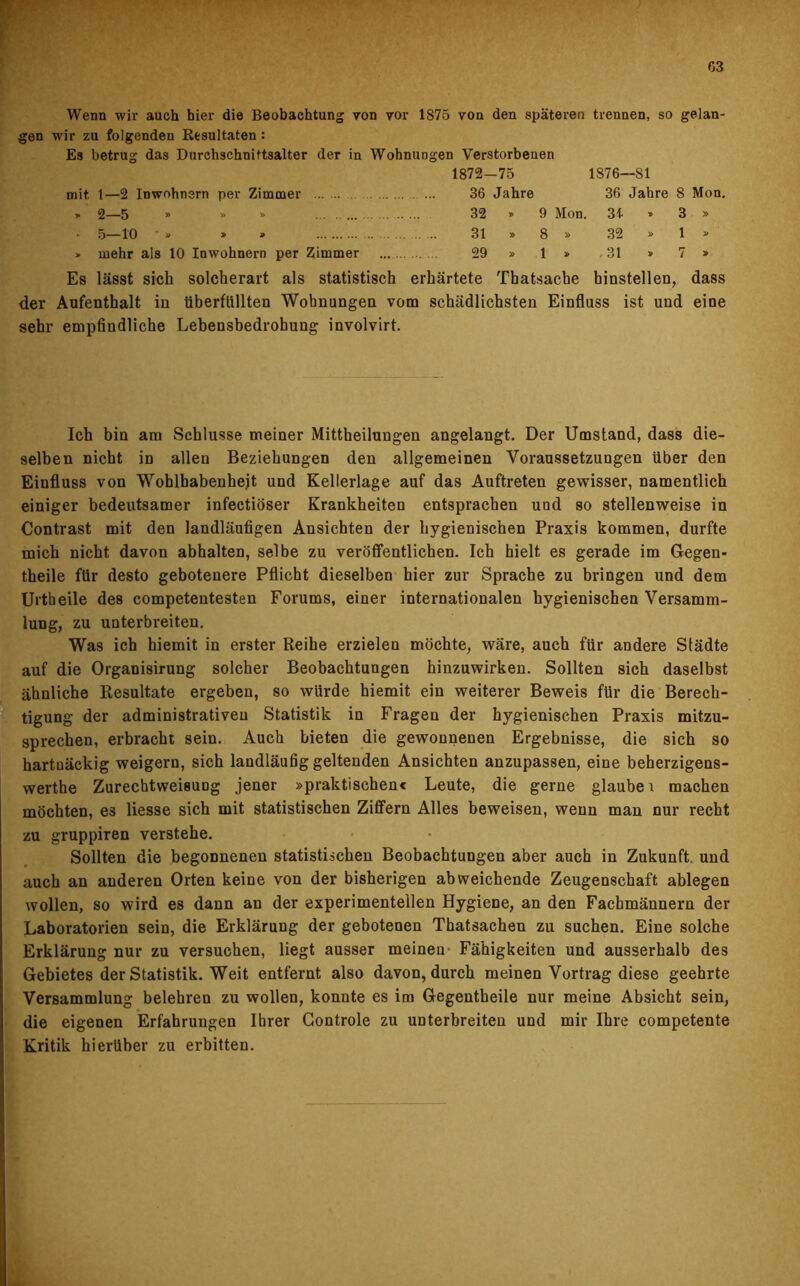 Wenn wir auch hier die Beobachtung von vor 1875 von den späteren trennen, so gelan- gen wir zu folgenden Resultaten : Es betrug das Durchschnittsalter der in Wohnungen Verstorbenen 1872-75 1S76—S1 mit 1—2 Inwohnern per Zimmer 36 Jahre 36 Jahre 8 Mon. y 2—5 * » » 32 » 9 Mon. 3-i » 3 » • 5—10 • » » » 31 » 8 » 32 » 1 » > mehr als 10 Inwohnern per Zimmer 29 » 1 » 31 » 7 » Es lässt sich solcherart als statistisch erhärtete Tbatsache hinstellen, dass der Aufenthalt in überfüllten Wohnungen vom schädlichsten Einfluss ist und eine sehr empfindliche Lebensbedrohung involvirt. Ich bin am Schlüsse meiner Mittheilungen angelangt. Der Umstand, dass die- selben nicht in allen Beziehungen den allgemeinen Voraussetzungen über den Einfluss von Wohlhabenheit und Kellerlage auf das Auftreten gewisser, namentlich einiger bedeutsamer infectiöser Krankheiten entsprachen und so stellenweise in Contrast mit den landläufigen Ansichten der hygienischen Praxis kommen, durfte mich nicht davon abhalten, selbe zu veröffentlichen. Ich hielt es gerade im Gegen- theile für desto gebotenere Pflicht dieselben hier zur Sprache zu bringen und dem Urtheile des competentesten Forums, einer internationalen hygienischen Versamm- lung, zu unterbreiten. Was ich hiemit in erster Reihe erzielen möchte, wäre, auch für andere Städte auf die Organisirung solcher Beobachtungen hinzuwirken. Sollten sich daselbst ähnliche Resultate ergeben, so würde hiemit ein weiterer Beweis für die Berech- tigung der administrativen Statistik in Fragen der hygienischen Praxis mitzu- sprechen, erbracht sein. Auch bieten die gewonnenen Ergebnisse, die sich so hartnäckig weigern, sich landläufig geltenden Ansichten anzupassen, eine beherzigens- werthe Zurechtweisung jener »praktischen« Leute, die gerne glaube i machen möchten, e3 liesse sich mit statistischen Ziffern Alles beweisen, wenn man nur recht zu gruppiren verstehe. Sollten die begonnenen statistischen Beobachtungen aber auch in Zukunft und auch an anderen Orten keine von der bisherigen abweichende Zeugenschaft ablegen wollen, so wird es dann an der experimentellen Hygiene, an den Fachmännern der Laboratorien sein, die Erklärung der gebotenen Thatsachen zu suchen. Eine solche Erklärung nur zu versuchen, liegt ausser meinen Fähigkeiten und ausserhalb des Gebietes der Statistik. Weit entfernt also davon, durch meinen Vortrag diese geehrte Versammlung belehren zu wollen, konnte es im Gegentheile nur meine Absicht sein, die eigenen Erfahrungen Ihrer Gontrole zu unterbreiten und mir Ihre competente Kritik hierüber zu erbitten.