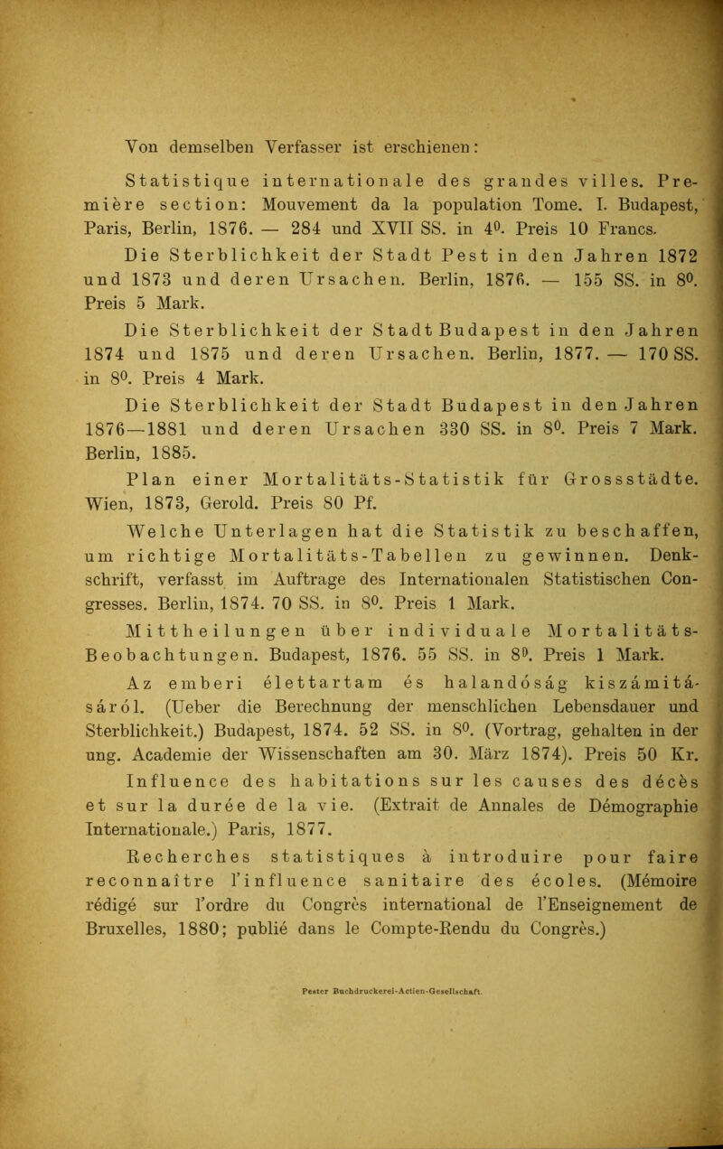 Von demselben Verfasser ist erschienen: Statistique internationale des grau des villes. Pre- miere section: Mouvement da la population Tome. I. Budapest, Paris, Berlin, 1876. — 284 und XVII SS. in 4°. Preis 10 Francs. Die Sterblichkeit der Stadt Pest in den Jahren 1872 und 1878 und deren Ursachen. Berlin, 1876. — 155 SS. in 8°. Preis 5 Mark. Die Sterblichkeit der StadtBudapest in den Jahren 1874 und 1875 und deren Ursachen. Berlin, 1877.— 170 SS. in 8°. Preis 4 Mark. Die Sterblichkeit der Stadt Budapest in den Jahren 1876 —1881 und deren Ursachen 380 SS. in 8°. Preis 7 Mark. Berlin, 1885. Plan einer Mortalitäts-Statistik für Grossstädte. Wien, 1873, Gerold. Preis 80 Pf. Welche Unterlagen hat die Statistik zu beschaffen, um richtige Mortalitäts-Tabellen zu gewinnen. Denk- schrift, verfasst im Aufträge des Internationalen Statistischen Con- gresses. Berlin, 1S74. 70 SS. in 8°. Preis 1 Mark. Mittheilungen über individuale Mortalitäts- Beobachtungen. Budapest, 1876. 55 SS. in 8°. Preis 1 Mark. Az emberi elettartam es halandösag kiszämitä- saröl. (Ueber die Berechnung der menschlichen Lebensdauer und Sterblichkeit.) Budapest, 1874. 52 SS. in 8°. (Vortrag, gehalten in der ung. Academie der Wissenschaften am 30. März 1874). Preis 50 Kr. Influence des habitations sur les causes des decbs et sur la duree de la vie. (Extrait de Annales de Demographie Internationale.) Paris, 1877. Recherches statistiques ä introduire pour faire reconnaitre 1’influence sanitaire des ecoles. (Memoire redige sur Yordre du Congres international de l’Enseignement de Bruxelles, 1880; publie dans le Compte-Rendu du Congres.) Pestcr Buchdruckerei-Actien-Geselltichaft.