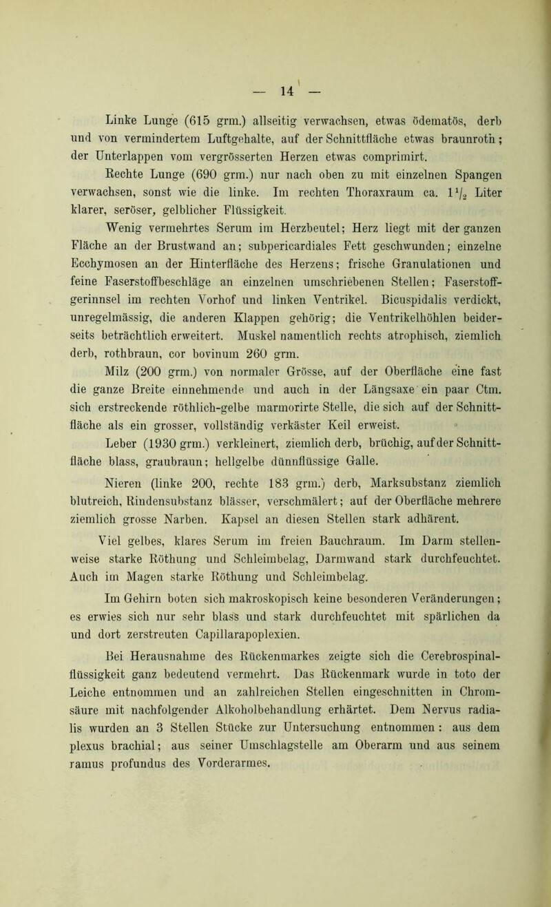 Linke Lunge (615 grm.) allseitig verwachsen, etwas ödematös, derb und von vermindertem Luftgehalte, auf der Schnittfläche etwas braunroth; der Unterlappen vom vergrösserten Herzen etwas comprimirt. Rechte Lunge (690 grm.) nur nach oben zu mit einzelnen Spangen verwachsen, sonst wie die linke. Im rechten Thoraxraum ca. U/2 Liter klarer, seröser, gelblicher Flüssigkeit. Wenig vermehrtes Serum im Herzbeutel; Herz liegt mit der ganzen Fläche an der Brustwand an; subpericardiales Fett geschwunden; einzelne Ecchymosen an der Hinterfläche des Herzens; frische Granulationen und feine Faserstofiheschläge an einzelnen umschriebenen Stellen; Faserstoff- gerinnsel im rechten Vorhof und linken Ventrikel. Bicuspidalis verdickt, unregelmässig, die anderen Klappen gehörig; die Ventrikelhöhlen beider- seits beträchtlich erweitert. Muskel namentlich rechts atrophisch, ziemlich derb, rothbraun, cor bovinum 260 grm. Milz (200 grm.) von normaler Grösse, auf der Oberfläche eine fast die ganze Breite einnehmende und auch in der Längsaxe ein paar Ctm. sich erstreckende röthlich-gelbe marmorirte Stelle, die sich auf der Schnitt- fläche als ein grosser, vollständig verkäster Keil erweist. Leber (1930 grm.) verkleinert, ziemlich derb, brüchig, auf der Schnitt- fläche blass, graubraun; hellgelbe dünnflüssige Galle. Nieren (linke 200, rechte 183 grm.) derb, Marksubstanz ziemlich blutreich, Riudensubstanz blässer, verschmälert; auf der Oberfläche mehrere ziemlich grosse Narben. Kapsel an diesen Stellen stark adhärent. Viel gelbes, klares Serum im freien Bauchraum. Im Darm stellen- weise starke Röthung und Schleimbelag, Darmwand stark durchfeuchtet. Auch im Magen starke Röthung und Schleimbelag. Im Gehirn boten sich makroskopisch keine besonderen Veränderungen; es erwies sich nur sehr blass und stark durchfeuchtet mit spärlichen da und dort zerstreuten Capillarapoplexien. Bei Herausnahme des Rückenmarkes zeigte sich die Cerebrospinal- flüssigkeit ganz bedeutend vermehrt. Das Rückenmark wurde in toto der Leiche entnommen und an zahlreichen Stellen eingeschnitten in Chrom- säure mit nachfolgender Alkoholbehandlung erhärtet. Dem Nervus radia- lis wurden an 3 Stellen Stücke zur Untersuchung entnommen : aus dem plexus brachial; aus seiner Umschlagstelle am Oberarm und aus seinem ramus profundus des Vorderarmes.