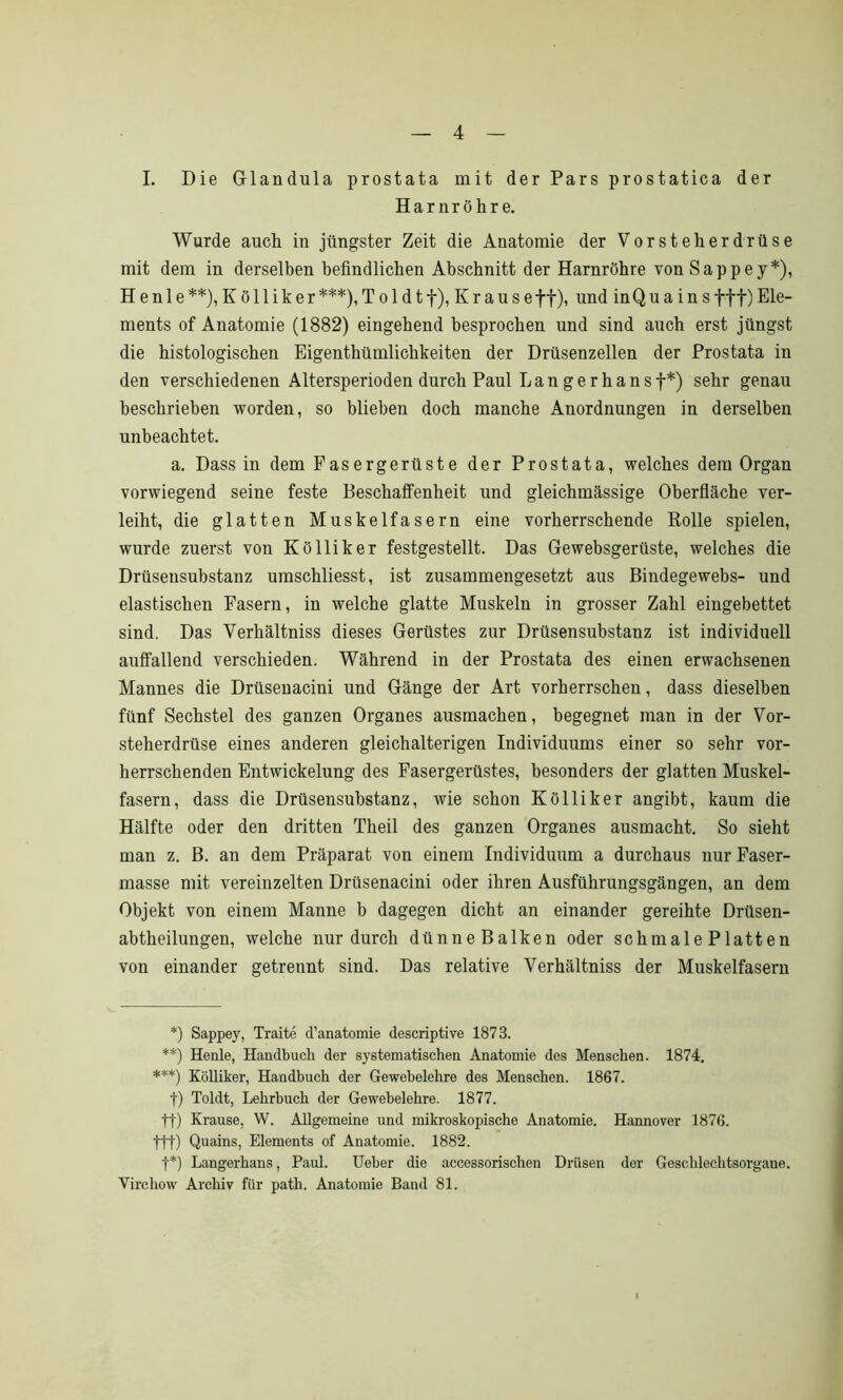 I. Die Glandula prostata mit der Pars prostatica der Harnröhre. Wurde auch in jüngster Zeit die Anatomie der Vorsteherdrüse mit dem in derselben befindlichen Abschnitt der Harnröhre von Sappey*), H e n 1 e **), Kölliker ***), T o 1 d t f), K r a u s e ff), und in Q u a i n s fff) Ele- ments of Anatomie (1882) eingehend besprochen und sind auch erst jüngst die histologischen Eigenthümlichkeiten der Drüsenzellen der Prostata in den verschiedenen Altersperioden durch Paul Langerhansf*) sehr genau beschrieben worden, so blieben doch manche Anordnungen in derselben unbeachtet. a. Dass in dem Fasergerüste der Prostata, welches dem Organ vorwiegend seine feste Beschaffenheit und gleichmässige Oberfläche ver- leiht, die glatten Muskelfasern eine vorherrschende Rolle spielen, wurde zuerst von Kölliker festgestellt. Das Gewebsgerüste, welches die Drüsensubstanz umschliesst, ist zusammengesetzt aus Bindegewebs- und elastischen Fasern, in welche glatte Muskeln in grosser Zahl eingebettet sind. Das Verhältniss dieses Gerüstes zur Drüsensubstanz ist individuell auffallend verschieden. Während in der Prostata des einen erwachsenen Mannes die Drüsenacini und Gänge der Art vorherrschen, dass dieselben fünf Sechstel des ganzen Organes ausmachen, begegnet man in der Vor- steherdrüse eines anderen gleichalterigen Individuums einer so sehr vor- herrschenden Entwickelung des Fasergerüstes, besonders der glatten Muskel- fasern, dass die Drüsensubstanz, wie schon Kölliker angibt, kaum die Hälfte oder den dritten Theil des ganzen Organes ausmacht. So sieht man z. B. an dem Präparat von einem Individuum a durchaus nur Faser- masse mit vereinzelten Drüsenacini oder ihren Ausführungsgängen, an dem Objekt von einem Manne b dagegen dicht an einander gereihte Drüsen- abtheilungen, welche nur durch dünne Balken oder schmale Platten von einander getrennt sind. Das relative Verhältniss der Muskelfasern *) Sappey, Traite d’anatomie descriptive 1873. **) Heule, Handbuch der systematischen Anatomie des Menschen. 1874. ***) Kölliker, Handbuch der Gewebelehre des Menschen. 1867. f) Toldt, Lehrbuch der Gewebelehre. 1877. ff) Krause, W. Allgemeine und mikroskopische Anatomie. Hannover 1876. ttt) Quains, Elements of Anatomie. 1882. f*) Langerhans, Paul. Ueber die accessorischen Drüsen der Geschlechtsorgane. Vircliow Archiv für path. Anatomie Band 81.