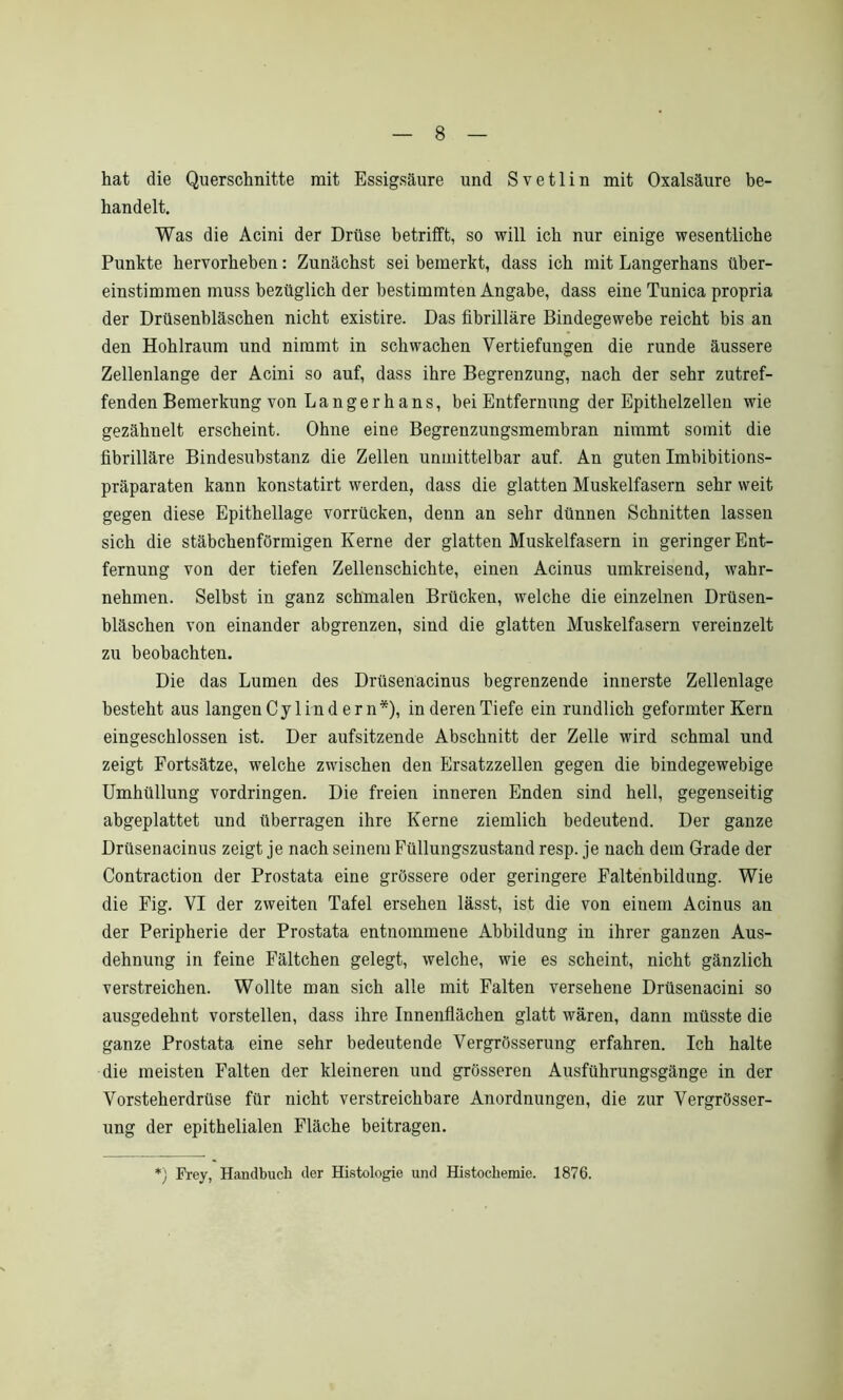hat die Querschnitte mit Essigsäure und Svetlin mit Oxalsäure be- handelt. Was die Acini der Drüse betrifft, so will ich nur einige wesentliche Punkte hervorheben: Zunächst sei bemerkt, dass ich mit Langerhans über- einstimmen muss bezüglich der bestimmten Angabe, dass eine Tunica propria der Drüsenhläschen nicht existire. Das fibrilläre Bindegewebe reicht bis an den Hohlraum und nimmt in schwachen Vertiefungen die runde äussere Zellenlange der Acini so auf, dass ihre Begrenzung, nach der sehr zutref- fenden Bemerkung von Langerhans, bei Entfernung der Epithelzellen wie gezähnelt erscheint. Ohne eine Begrenzungsmembran nimmt somit die fibrilläre Bindesubstanz die Zellen unmittelbar auf. An guten Imbibitions- präparaten kann konstatirt werden, dass die glatten Muskelfasern sehr weit gegen diese Epithellage vorrücken, denn an sehr dünnen Schnitten lassen sich die stäbchenförmigen Kerne der glatten Muskelfasern in geringer Ent- fernung von der tiefen Zellenschichte, einen Acinus umkreisend, wahr- nehmen. Selbst in ganz schmalen Brücken, welche die einzelnen Drüsen- bläschen von einander abgrenzen, sind die glatten Muskelfasern vereinzelt zu beobachten. Die das Lumen des Drüsenacinus begrenzende innerste Zellenlage besteht aus langen Cy lindern*), in deren Tiefe ein rundlich geformter Kern eingeschlossen ist. Der aufsitzende Abschnitt der Zelle wird schmal und zeigt Fortsätze, welche zwischen den Ersatzzellen gegen die bindegewebige Umhüllung Vordringen. Die freien inneren Enden sind hell, gegenseitig abgeplattet und überragen ihre Kerne ziemlich bedeutend. Der ganze Drüsenacinus zeigt je nach seinem Füllungszustand resp. je nach dem Grade der Contraction der Prostata eine grössere oder geringere Faltenbildung. Wie die Fig. VI der zweiten Tafel ersehen lässt, ist die von einem Acinus an der Peripherie der Prostata entnommene Abbildung in ihrer ganzen Aus- dehnung in feine Fältchen gelegt, welche, wie es scheint, nicht gänzlich verstreichen. Wollte man sich alle mit Falten versehene Drüsenacini so ausgedehnt vorstellen, dass ihre Innenflächen glatt wären, dann müsste die ganze Prostata eine sehr bedeutende Vergrösserung erfahren. Ich halte die meisten Falten der kleineren und grösseren Ausführungsgänge in der Vorsteherdrüse für nicht verstreichbare Anordnungen, die zur Vergrösser- ung der epithelialen Fläche beitragen. *) Frey, Handbuch der Histologie und Histochemie. 1876.