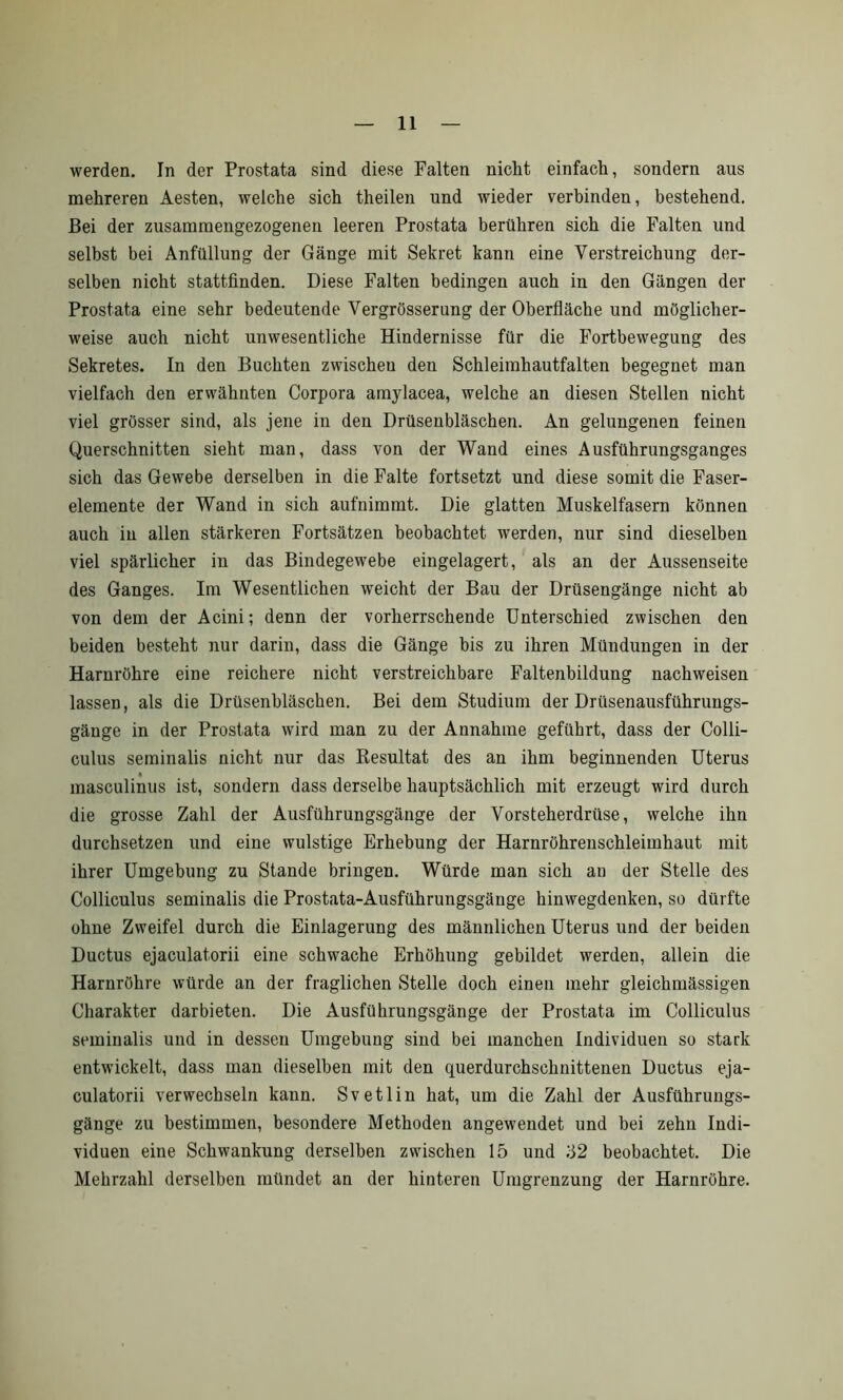 werden. In der Prostata sind diese Falten nicht einfach, sondern aus mehreren Aesten, welche sich theilen und wieder verbinden, bestehend. Bei der zusammengezogenen leeren Prostata berühren sich die Falten und selbst bei Anfüllung der Gänge mit Sekret kann eine Verstreichung der- selben nicht stattfinden. Diese Falten bedingen auch in den Gängen der Prostata eine sehr bedeutende Vergrösserung der Oberfläche und möglicher- weise auch nicht unwesentliche Hindernisse für die Fortbewegung des Sekretes. In den Buchten zwischen den Schleimhautfalten begegnet man vielfach den erwähnten Corpora amylacea, welche an diesen Stellen nicht viel grösser sind, als jene in den Drüsenbläschen. An gelungenen feinen Querschnitten sieht man, dass von der Wand eines Ausführungsganges sich das Gewebe derselben in die Falte fortsetzt und diese somit die Faser- elemente der Wand in sich aufnimmt. Die glatten Muskelfasern können auch in allen stärkeren Fortsätzen beobachtet werden, nur sind dieselben viel spärlicher in das Bindegewebe eingelagert, als an der Aussenseite des Ganges. Im Wesentlichen weicht der Bau der Drüsengänge nicht ab von dem der Acini; denn der vorherrschende Unterschied zwischen den beiden besteht nur darin, dass die Gänge bis zu ihren Mündungen in der Harnröhre eine reichere nicht verstreichbare Faltenbildung nachweisen lassen, als die Drüsenbläschen. Bei dem Studium der Drüsenausführungs- gänge in der Prostata wird man zu der Annahme geführt, dass der Colli- culus seminalis nicht nur das Resultat des an ihm beginnenden Uterus masculinus ist, sondern dass derselbe hauptsächlich mit erzeugt wird durch die grosse Zahl der Ausführungsgänge der Vorsteherdrüse, welche ihn durchsetzen und eine wulstige Erhebung der Harnröhrenschleimhaut mit ihrer Umgebung zu Stande bringen. Würde man sich au der Stelle des Colliculus seminalis die Prostata-Ausführungsgänge hinwegdenken, so dürfte ohne Zweifel durch die Einlagerung des männlichen Uterus und der beiden Ductus ejaculatorii eine schwache Erhöhung gebildet werden, allein die Harnröhre würde an der fraglichen Stelle doch einen mehr gleichmässigen Charakter dar bieten. Die Ausführungsgänge der Prostata im Colliculus seminalis und in dessen Umgebung sind bei manchen Individuen so stark entwickelt, dass man dieselben mit den querdurchschnittenen Ductus eja- culatorii verwechseln kann. Svetlin hat, um die Zahl der Ausführungs- gänge zu bestimmen, besondere Methoden angewendet und bei zehn Indi- viduen eine Schwankung derselben zwischen 15 und 52 beobachtet. Die Mehrzahl derselben mündet an der hinteren Umgrenzung der Harnröhre.
