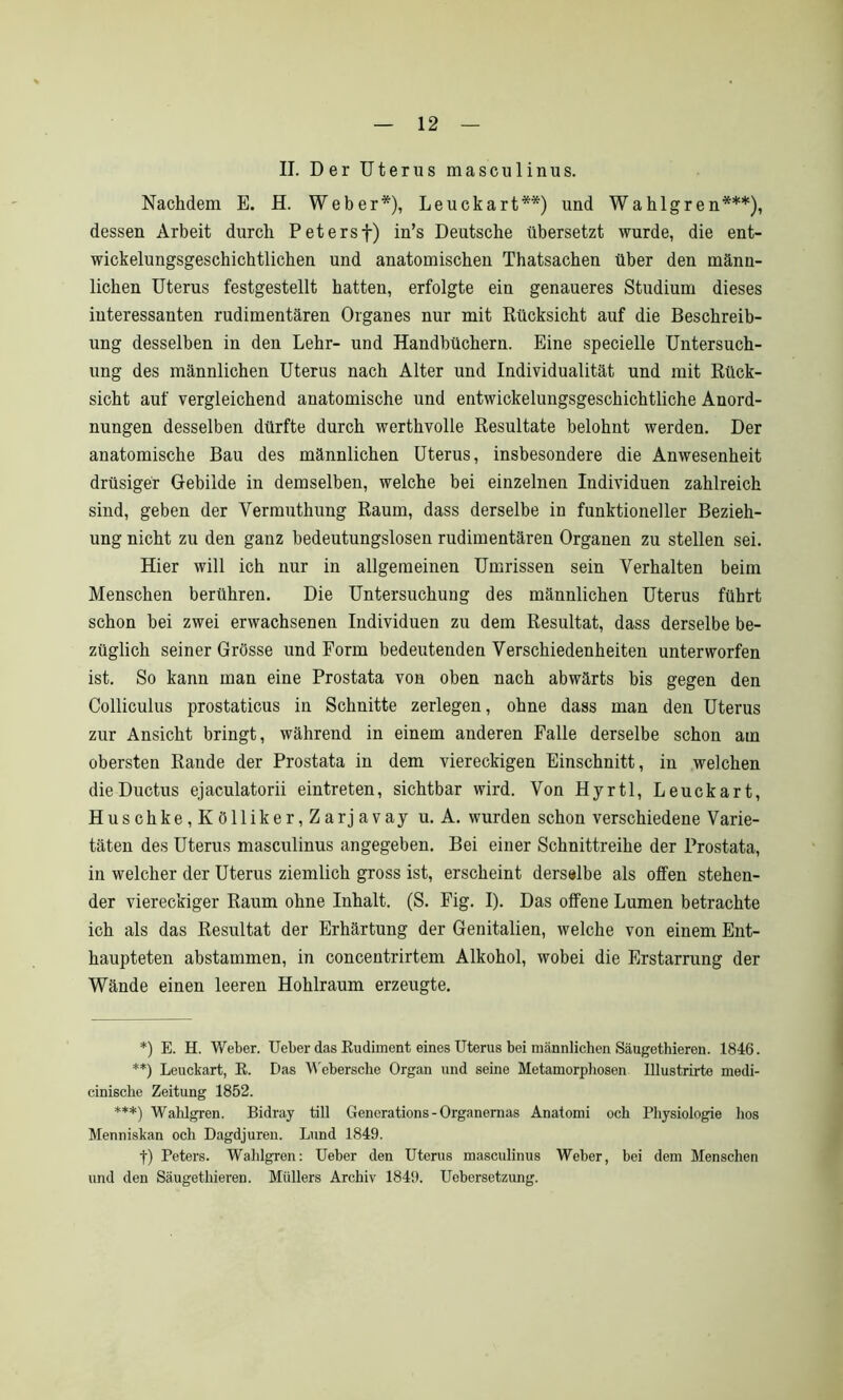 II. Der Uterus masculinus. Nachdem E. H. Weber*), Leuckart**) und Wahlgren***), dessen Arbeit durch P et erst) in’s Deutsche übersetzt wurde, die ent- wickelungsgeschichtlichen und anatomischen Thatsachen über den männ- lichen Uterus festgestellt hatten, erfolgte ein genaueres Studium dieses interessanten rudimentären Organes nur mit Rücksicht auf die Beschreib- ung desselben in den Lehr- und Handbüchern. Eine specielle Untersuch- ung des männlichen Uterus nach Alter und Individualität und mit Rück- sicht auf vergleichend anatomische und entwickelungsgeschichtliche Anord- nungen desselben dürfte durch werthvolle Resultate belohnt werden. Der anatomische Bau des männlichen Uterus, insbesondere die Anwesenheit drüsiger Gebilde in demselben, welche bei einzelnen Individuen zahlreich sind, geben der Verrauthung Raum, dass derselbe in funktioneller Bezieh- ung nicht zu den ganz bedeutungslosen rudimentären Organen zu stellen sei. Hier will ich nur in allgemeinen Umrissen sein Verhalten beim Menschen berühren. Die Untersuchung des männlichen Uterus führt schon bei zwei erwachsenen Individuen zu dem Resultat, dass derselbe be- züglich seiner Grösse und Form bedeutenden Verschiedenheiten unterworfen ist. So kann man eine Prostata von oben nach abwärts bis gegen den Colliculus prostaticus in Schnitte zerlegen, ohne dass man den Uterus zur Ansicht bringt, während in einem anderen Falle derselbe schon am obersten Rande der Prostata in dem viereckigen Einschnitt, in welchen die Ductus ejaculatorii eintreten, sichtbar wird. Von Hyrtl, Leuckart, Huschke,Kölliker,Zarjavay u. A. wurden schon verschiedene Varie- täten des Uterus masculinus angegeben. Bei einer Schnittreihe der Prostata, in welcher der Uterus ziemlich gross ist, erscheint derselbe als offen stehen- der viereckiger Raum ohne Inhalt. (S. Fig. I). Das offene Lumen betrachte ich als das Resultat der Erhärtung der Genitalien, welche von einem Ent- haupteten abstammen, in concentrirtem Alkohol, wobei die Erstarrung der Wände einen leeren Hohlraum erzeugte. *) E. H. Weber. Ueber das Rudiment eines Uterus bei männlichen Säugethieren. 1846. **) Leuckart, R. E>as Webersche Organ und seine Metamorphosen lllustrirte medi- cinische Zeitung 1852. ***) Wahlgren. Bidray tili Generations - Organernas Anatomi och Physiologie hos Menniskan och Dagdjuren. Lund 1849. f) Peters. Wahlgren: Ueber den Uterus masculinus Weber, bei dem Menschen und den Säugethieren. Müllers Archiv 1849. Uebersetzung.