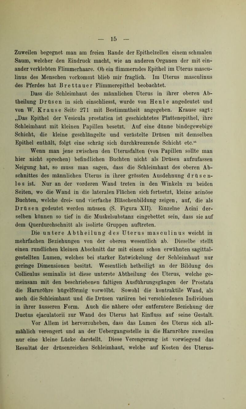 Zuweilen begegnet man am freien Rande der Epithelzellen einem schmalen Saum, welcher den Eindruck macht, wie an anderen Organen der mit ein- ander verklebten Flimmerhaare. Ob ein flimmerndes Epithel im Uterus mascu- linus des Menschen vorkommt blieb mir fraglich. Im Uterus masculinus des Pferdes hat Brettauer Flimmerepithel beobachtet. Dass die Schleimhaut des männlichen Uterus in ihrer oberen Ab- theilung Drüsen in sich einschliesst, wurde von He nie angedeutet und von W. Krause Seite 271 mit Bestimmtheit angegeben. Krause sagt: „Das Epithel der Vesicula prostatica ist geschichtetes Plattenepithel, ihre Schleimhaut mit kleinen Papillen besetzt. Auf eine dünne bindegewebige Schicht, die kleine geschlängelte und verästelte Drüsen mit demselben Epithel enthält, folgt eine schräg sich durchkreuzende Schicht etc.“ Wenn man jene zwischen den Uterusfalten (von Papillen sollte man hier nicht sprechen) befindlichen Buchten nicht als Drüsen aufzufassen Neigung hat, so muss man sagen, dass die Schleimhaut des oberen Ab- schnittes des männlichen Uterus in ihrer grössten Ausdehnung drüsen- los ist. Nur an der vorderen Wand treten in den Winkeln zu beiden Seiten, wo die Wand in die lateralen Flächen sich fortsetzt, kleine acinöse Buchten, welche drei- und vierfache Bläschenbildung zeigen, auf, die als Drüsen gedeutet werden müssen (S. Figura XII). Einzelne Acini der- selben können so tief in die Muskelsubstanz eingebettet sein, dass sie auf dem Querdurchschnitt als isolirte Gruppen auftreten. Die untere Abtheilung des Uterus masculinus weicht in mehrfachen Beziehungen von der oberen wesentlich ab. Dieselbe stellt einen rundlichen kleinen Abschnitt dar mit einem schon erwähnten sagittal- gestellten Lumen, welches bei starker Entwickelung der Schleimhaut nur geringe Dimensionen besitzt. Wesentlich hetheiligt an der Bildung des Colliculus seminalis ist diese unterste Abtheilung des Uterus, welche ge- meinsam mit den beschriebenen faltigen Ausführungsgängen der Prostata die Harnröhre hügelförmig vorwölbt. Sowohl die kontraktile Wand, als auch die Schleimhaut und die Drüsen variiren bei verschiedenen Individuen in ihrer äusseren Form. Auch die nähere oder entferntere Beziehung der Ductus ejaculatorii zur Wand des Uterus hat Einfluss auf seine Gestalt. Vor Allem ist hervorzuheben, dass das Lumen des Uterus sich all- mählich verengert und an der Uebergangsstelle in die Harnröhre zuweilen nur eine kleine Lücke darstellt. Diese Verengerung ist vorwiegend das Resultat der drüsenreichen Schleimhaut, welche auf Kosten des Uterus-