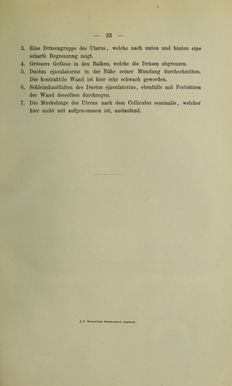 3. Eine Drüsengruppe des Uterus, welche nach unten und hinten eine scharfe Begrenzung zeigt. 4. Grössere Gefässe in den Balken, welche die Drüsen abgrenzen. 5. Ductus ejaculatorius in der Nähe seiner Mündung durchschnitten. Die kontraktile Wand ist hier sehr schwach geworden. 6. Schleimhautfalten des Ductus ejaculatorius, ebenfalls mit Fortsätzen der Wand desselben durchzogen. 7. Die Muskelzüge des Uterus nach dem Colliculus seminalis, welcher hier nicht mit aufgenommen ist, auslaufend. J. 1* lllmmor’Bchc Buchdruckurci, Augsburg.