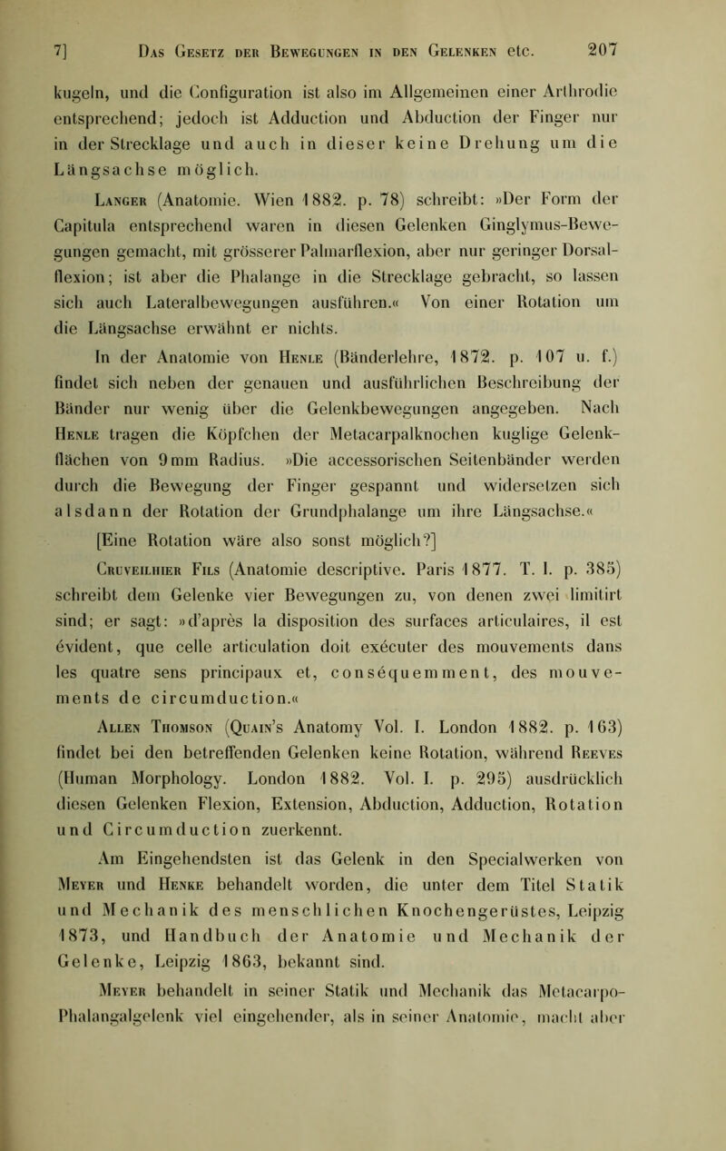 kugeln, und die (Konfiguration ist also im Allgemeinen einer Arthrodie entsprechend; jedoch ist Adduction und Abduction der Finger nur in der Strecklage und auch in dieser keine Drehung um die Längsachse möglich. Langer (Anatomie. Wien 1882. p. 78) schreibt: »Der Form der Capitula entsprechend waren in diesen Gelenken Ginglymus-Bewe- gungen gemacht, mit grösserer Palmarflexion, aber nur geringer Dorsal- flexion; ist aber die Phalange in die Strecklage gebracht, so lassen sich auch Lateralbewegungen ausführen.« Von einer Botation um die Längsachse erwähnt er nichts. In der Anatomie von Henle (Bänderlehre, 1872. p. 107 u. f.) findet sich neben der genauen und ausführlichen Beschreibung der Bänder nur wenig über die Gelenkbewegungen angegeben. Nach Henle tragen die Köpfchen der Metacarpalknochen kuglige Gelenk- fiächen von 9mm Radius. »Die accessorischen Seitenbänder werden durch die Bewegung der Finger gespannt und widersetzen sich alsdann der Rotation der Grundphalange um ihre Längsachse.« [Eine Rotation wäre also sonst möglich?] Cruveiliiier Fils (Anatomie descriptive. Paris 1877. T. I. p. 385) schreibt dem Gelenke vier Bewegungen zu, von denen zwei limitirt sind; er sagt: »d’apres la disposition des surfaces articulaires, il est evident, que celle articulation doit. executer des mouvements dans les quatre sens principaux et, consequemment, des mouve- ments de circumduction.« Allen Thomson (Quain’s Anatomy Vol. I. London 1882. p. 1G3) findet bei den betreffenden Gelenken keine Rotation, während Reeves (Human Morphology. London 1882. Vol. I. p. 295) ausdrücklich diesen Gelenken Flexion, Extension, Abduction, Adduction, Rotation und Circumduction zuerkennt. Am Eingehendsten ist das Gelenk in den Specialwerken von Meyer und Henke behandelt worden, die unter dem Titel Statik und Mechanik des menschlichen Knochengerüstes, Leipzig 1873, und Handbuch der Anatomie und Mechanik der Gelenke, Leipzig 1863, bekannt sind. Meyer behandelt in seiner Statik und Mechanik das Metacarpo- Phalangalgelenk viel eingehender, als in seiner Anatomie, macht aber