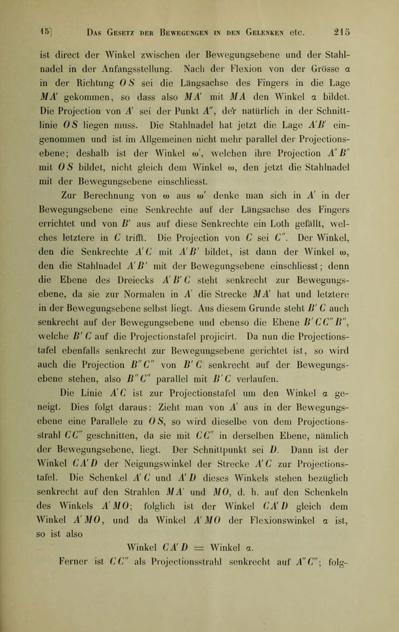 ist direct der Winkel zwischen der Bewegungsebene und der Stahl- nadel in der Anfangsstellung. Nach der Flexion von der Grösse a in der Richtung 0 S sei die Längsachse des Fingers in die Lage MÄ gekommen, so dass also MÄ mit MA den Winkel a bildet. Die Projection von A' sei der Punkt A, deV natürlich in der Schnitt- linie OS liegen muss. Die Stahlnadel hat jetzt die Lage AB' ein- genommen und ist im Allgemeinen nicht mehr parallel der Projections- ebene; deshalb ist der Winkel co', welchen ihre Projection A B mit OS bildet, nicht gleich dem Winkel u>, den jetzt die Stahlnadel mit der Bewegungsebene einschliesst. Zur Berechnung von u> aus to' denke man sich in Ä in der Bewegungsebene eine Senkrechte auf der Längsachse des Fingers errichtet und von B' aus auf diese Senkrechte ein Lotli gefällt, wel- ches letztere in C trifft. Die Projection von C sei C. Der Winkel, den die Senkrechte ÄC mit A B' bildet, ist dann der Winkel u>, den die Stahlnadel A B' mit der Bewegungsebene einschliesst; denn die Ebene des Dreiecks Ä B' C steht senkrecht zur Bewegungs- ebene, da sie zur Normalen in Ä die Strecke MÄ hat und letztere in der Bewegungsebene selbst liegt. Aus diesem Grunde steht B' C auch senkrecht auf der Bewegungsebene und ebenso die Ebene B'CCB, welche B' C auf die Projectionstafel projicirt. Da nun die Projections- tafel ebenfalls senkrecht zur Bewegungsebene gerichtet ist, so wird auch die Projection BC von B'C senkrecht auf der Bewegungs- ebene stehen, also BC parallel mit B C verlaufen. Die Linie Ä C ist zur Projectionstafel um den Winkel a ge- neigt. Dies folgt daraus: Zieht man von Ä aus in der Bewegungs- ebene eine Parallele zu OS, so wird dieselbe von dem Projeclions- strahl CC geschnitten, da sie mit CC in derselben Ebene, nämlich der Bewegungsebene, liegt. Der Schnittpunkt sei D. Dann ist der Winkel CÄD der Neigungswinkel der Strecke A'C zur Projections- tafel. Die Schenkel Ä C und AI) dieses Winkels stehen bezüglich senkrecht auf den Strahlen MÄ und MO, d. h. auf den Schenkeln des Winkels Ä MO; folglich ist der Winkel CA ü gleich dem Winkel ÄMO, und da Winkel Ä MO der Flexionswinkel a ist, so ist also Winkel CÄD = Winkel a. Ferner ist CC als Projectionsstrahl senkrecht auf A'C; folg-