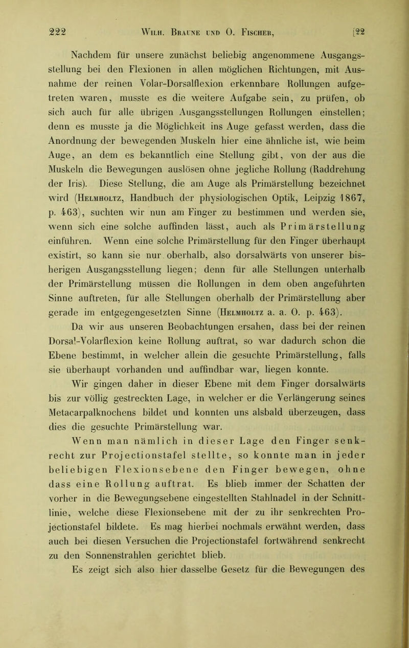 Nachdem für unsere zunächst beliebig angenommene Ausgangs- stellung bei den Flexionen in allen möglichen Richtungen, mit Aus- nahme der reinen Volar-Dorsalflexion erkennbare Rollungen aufge- treten waren, musste es die weitere Aufgabe sein, zu prüfen, ob sich auch für alle übrigen Ausgangsstellungen Rollungen einstellen; denn es musste ja die Möglichkeit ins Auge gefasst werden, dass die Anordnung der bewegenden Muskeln hier eine ähnliche ist, wie beim Auge, an dem es bekanntlich eine Stellung gibt, von der aus die Muskeln die Bewegungen auslösen ohne jegliche Rollung (Raddrehung der Iris). Diese Stellung, die am Auge als Primärstellung bezeichnet wird (Helmholtz, Handbuch der physiologischen Optik, Leipzig 1867, p. 463), suchten wir nun am Finger zu bestimmen und werden sie, wenn sich eine solche auffinden lässt, auch als Primärstellung einführen. Wenn eine solche Primärstellung für den Finger überhaupt existirt, so kann sie nur oberhalb, also dorsalwärts von unserer bis- herigen Ausgangsstellung liegen; denn für alle Stellungen unterhalb der Primärstellung müssen die Rollungen in dem oben angeführten Sinne auftreten, für alle Stellungen oberhalb der Primärstellung aber gerade im entgegengesetzten Sinne (Helmholtz a. a. 0. p. 463). Da wir aus unseren Beobachtungen ersahen, dass bei der reinen Dorsa'-Yolarflexion keine Rollung auftrat, so war dadurch schon die Ebene bestimmt, in welcher allein die gesuchte Primärstellung, falls sie überhaupt vorhanden und auffindbar war, liegen konnte. Wir gingen daher in dieser Ebene mit dem Finger dorsalwärts bis zur völlig gestreckten Lage, in welcher er die Verlängerung seines Metacarpalknochens bildet und konnten uns alsbald überzeugen, dass dies die gesuchte Primärstellung war. Wenn man nämlich in dieser Lage den Finger senk- recht zur Projectionstafel stellte, so konnte man in jeder beliebigen Flexionsebene den Finger bewegen, ohne dass eine Rollung auftrat. Es blieb immer der Schatten der vorher in die ßewegungsebene eingestellten Stahlnadel in der Schnitt- linie, welche diese Flexionsebene mit der zu ihr senkrechten Pro- jectionstafel bildete. Es mag hierbei nochmals erwähnt werden, dass auch bei diesen Versuchen die Projectionstafel fortwährend senkrecht zu den Sonnenstrahlen gerichtet blieb. Es zeigt sich also hier dasselbe Gesetz für die Bewegungen des