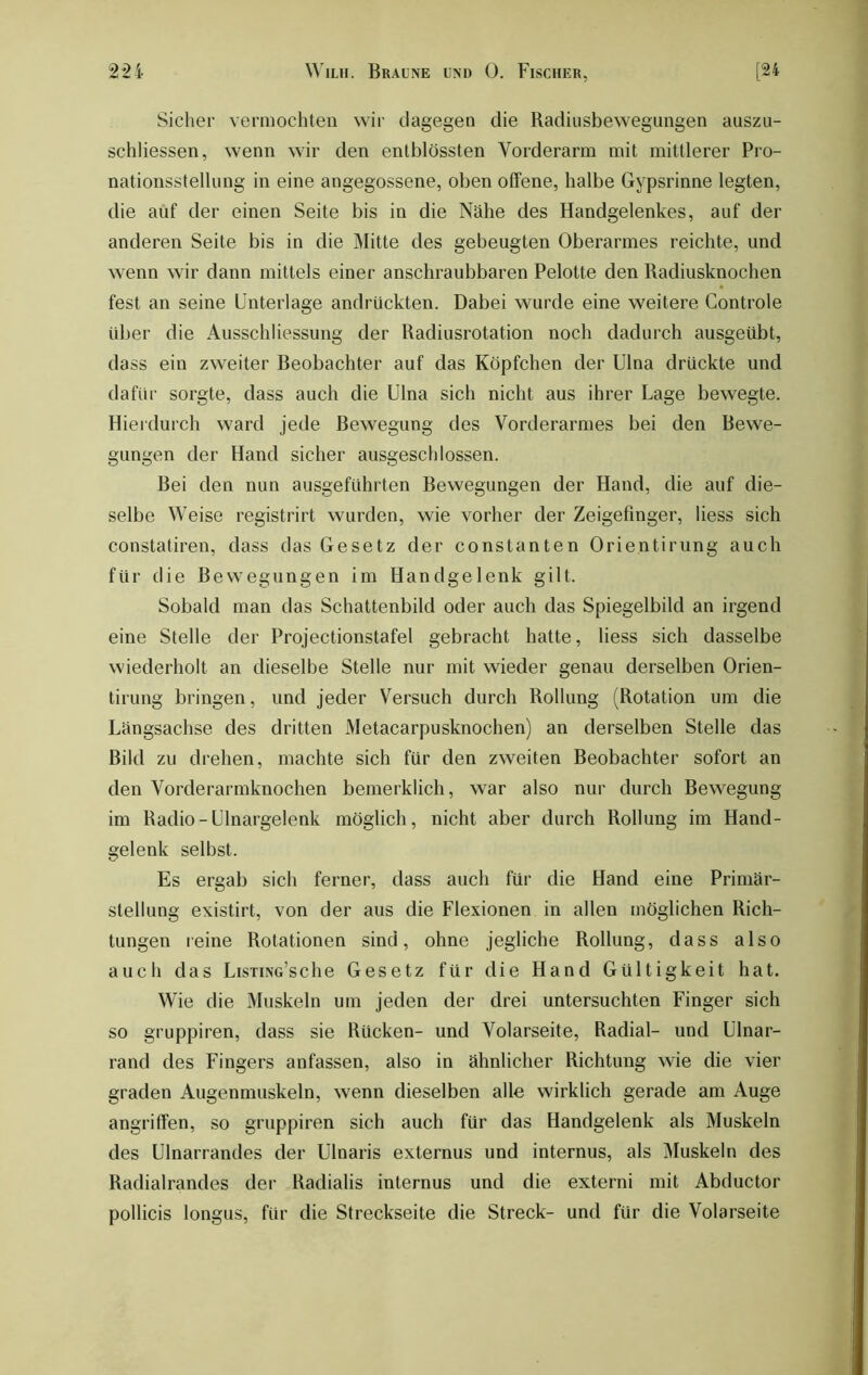 Sicher vermochten wir dagegen die Radiusbewegungen auszu- schliessen, wenn wir den entblössten Vorderarm mit mittlerer Pro- nationsstellung in eine angegossene, oben offene, halbe Gypsrinne legten, die auf der einen Seite bis in die Nähe des Handgelenkes, auf der anderen Seite bis in die Mitte des gebeugten Oberarmes reichte, und wenn wir dann mittels einer anschraubbaren Pelotte den Radiusknochen fest an seine Unterlage andrückten. Dabei wurde eine weitere Controle über die Ausschliessung der Radiusrotation noch dadurch ausgeübt, dass ein zweiter Beobachter auf das Köpfchen der Ulna drückte und dafür sorgte, dass auch die Ulna sich nicht aus ihrer Lage bewegte. Hierdurch ward jede Bewegung des Vorderarmes bei den Bewe- gungen der Hand sicher ausgeschlossen. Bei den nun ausgeführten Bewegungen der Hand, die auf die- selbe Weise registrirt wurden, wie vorher der Zeigefinger, liess sich constatiren, dass das Gesetz der constanten Orientirung auch für die Bewegungen im Handgelenk gilt. Sobald man das Schattenbild oder auch das Spiegelbild an irgend eine Stelle der Projectionstafel gebracht hatte, liess sich dasselbe wiederholt an dieselbe Stelle nur mit wieder genau derselben Orien- tirung bringen, und jeder Versuch durch Rollung (Rotation um die Längsachse des dritten Metacarpusknochen) an derselben Stelle das Bild zu drehen, machte sich für den zweiten Beobachter sofort an den Vorderarmknochen bemerklich, war also nur durch Bewegung im Radio-Ulnargelenk möglich, nicht aber durch Rollung im Hand- gelenk selbst. Es ergab sich ferner, dass auch für die Hand eine Primär- stellung existirt, von der aus die Flexionen in allen möglichen Rich- tungen reine Rotationen sind, ohne jegliche Rollung, dass also auch das LusTiNG’sche Gesetz für die Hand Gültigkeit hat. Wie die Muskeln um jeden der drei untersuchten Finger sich so gruppiren, dass sie Rücken- und Volarseite, Radial- und Ulnar- rand des Fingers anfassen, also in ähnlicher Richtung wie die vier graden Augenmuskeln, wenn dieselben alle wirklich gerade am Auge angriffen, so gruppiren sich auch für das Handgelenk als Muskeln des Ulnarrandes der Ulnaris externus und internus, als Muskeln des Radialrandes der Radialis internus und die externi mit Abductor pollicis longus, für die Streckseite die Streck- und für die Volarseite