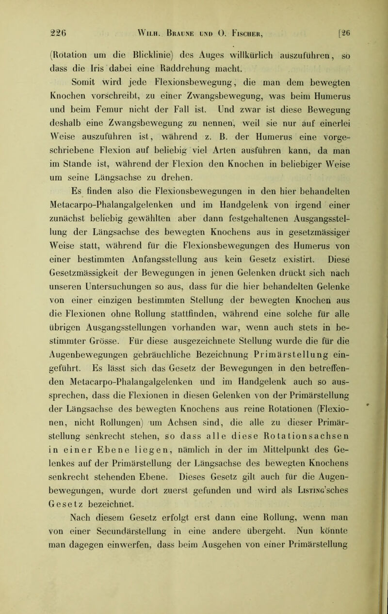 (Rotation um die Blicklinie) des Auges willkürlich auszuführen, so dass die Iris dabei eine Raddrehung macht. Somit wird jede Flexionsbewegung, die man dem bewegten Knochen vorschreibt, zu einer Zwangsbewegung, was beim Humerus und beim Femur nicht der Fall ist. Und zwar ist diese Bewegung deshalb eine Zwangsbewegung zu nennen, weil sie nur auf einerlei Weise auszuführen ist, während z. B. der Humerus eine vorge- schriebene Flexion auf beliebig viel Arten ausführen kann, da man im Stande ist, während der Flexion den Knochen in beliebiger Weise um seine Längsachse zu drehen. Es finden also die Flexionsbewegungen in den hier behandelten Metacarpo-Phalangalgelenken und im Handgelenk von irgend einer zunächst beliebig gewählten aber dann festgehaltenen Ausgangsstel- lung der Längsachse des bewegten Knochens aus in gesetzmässiger Weise statt, während für die Flexionsbewegungen des Humerus von einer bestimmten Anfangsstellung aus kein Gesetz existirt. Diese Gesetzmässigkeit der Bewegungen in jenen Gelenken drückt sich nach unseren Untersuchungen so aus, dass für die hier behandelten Gelenke von einer einzigen bestimmten Stellung der bewegten Knochen aus die Flexionen ohne Rollung stattfinden, während eine solche für alle übrigen Ausgangsstellungen vorhanden war, wenn auch stets in be- stimmter Grösse. Für diese ausgezeichnete Stellung wurde die für die Augenbewegungen gebräuchliche Bezeichnung Primärstellung ein- geführt. Es lässt sich das Gesetz der Bewegungen in den betreffen- den Metacarpo-Phalangalgelenken und im Handgelenk auch so aus- sprechen, dass die Flexionen in diesen Gelenken von der Primärstellung der Längsachse des bewegten Knochens aus reine Rotationen (Flexio- nen, nicht Rollungen) um Achsen sind, die alle zu dieser Primär- stellung senkrecht stehen, so dass alle diese Rotationsachsen in einer Ebene liegen, nämlich in der im Mittelpunkt des Ge- lenkes auf der Primärstellung der Längsachse des bewegten Knochens senkrecht stehenden Ebene. Dieses Gesetz gilt auch für die Augen- bewegungen, wurde dort zuerst gefunden und wird als LisnNG’sches Gesetz bezeichnet. Nach diesem Gesetz erfolgt erst dann eine Rollung, wenn man von einer Secundärstellung in eine andere übergeht. Nun könnte man dagegen einwerfen, dass beim Ausgehen von einer Primärstellung