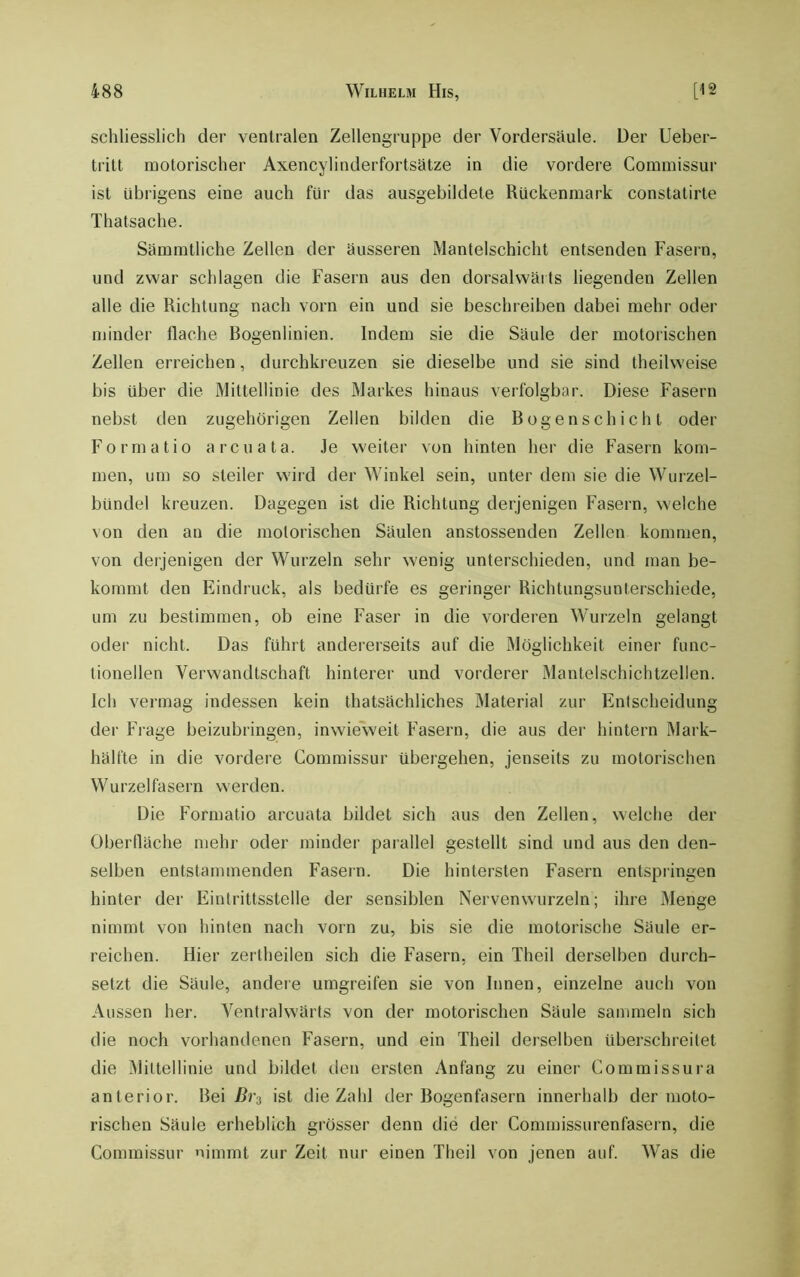 schliesslich der ventralen Zellengruppe der Vordersäule. Der Ueber- tritt motorischer Axencylinderfortsätze in die vordere Commissur ist übrigens eine auch für das ausgebildete Rückenmark constatirte Thatsache. Sämmtliche Zellen der äusseren Mantelschicht entsenden Fasern, und zwar schlagen die Fasern aus den dorsalwäits liegenden Zellen alle die Richtung nach vorn ein und sie beschreiben dabei mehr oder minder flache Bogenlinien. Indem sie die Säule der motorischen Zellen erreichen, durchkreuzen sie dieselbe und sie sind theihveise bis über die Mittellinie des Markes hinaus verfolgbar. Diese Fasern nebst den zugehörigen Zellen bilden die Bogenschicht oder Format io a reu ata. Je weiter von hinten her die Fasern kom- men, um so steiler wird der Winkel sein, unter dem sie die Wurzel- bündel kreuzen. Dagegen ist die Richtung derjenigen Fasern, welche von den an die motorischen Säulen anstossenden Zellen kommen, von derjenigen der Wurzeln sehr wenig unterschieden, und man be- kommt den Eindruck, als bedürfe es geringer Richtungsunterschiede, um zu bestimmen, ob eine Faser in die vorderen Wurzeln gelangt oder nicht. Das führt andererseits auf die Möglichkeit einer func- tioneilen Verwandtschaft hinterer und vorderer Mantelschichtzellen. Ich vermag indessen kein thatsächliches Material zur Entscheidung der Frage beizubringen, inwieweit Fasern, die aus der hintern Mark- hälfte in die vordere Commissur übergehen, jenseits zu motorischen Wurzelfasern werden. Die Formatio arcuata bildet sich aus den Zellen, welche der Oberfläche mehr oder minder parallel gestellt sind und aus den den- selben entstammenden Fasern. Die hintersten Fasern entspringen hinter der Eintrittsstelle der sensiblen Nervenwurzeln; ihre Menge nimmt von hinten nach vorn zu, bis sie die motorische Säule er- reichen. Hier zerlheilen sich die Fasern, ein Theil derselben durch- setzt die Säule, andere umgreifen sie von Innen, einzelne auch von Aussen her. Ventralwärts von der motorischen Säule sammeln sich die noch vorhandenen Fasern, und ein Theil derselben überschreitet die Mittellinie und bildet den ersten Anfang zu einer Commissura anterior. ]iei ßi'3 ist die Zahl der Bogenfasern innerhalb der moto- rischen Säule erheblich grösser denn die der Commissurenfasern, die Commissur nimmt zur Zeit nur einen Theil von jenen auf. Was die