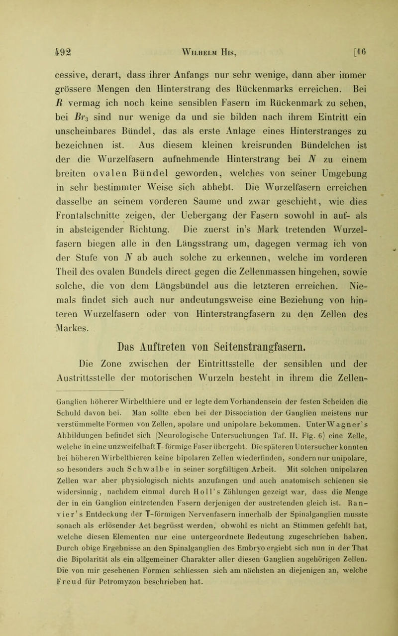 cessive, derart, dass ihrer Anfangs nur sehr wenige, dann aber immer grössere Mengen den Hinterstrang des Rückenmarks erreichen. Bei R vermag ich noch keine sensiblen Fasern im Rückenmark zu sehen, bei Br^ sind nur wenige da und sie bilden nach ihrem Eintritt ein unscheinbares Bündel, das als erste Anlage eines Hinterstranges zu bezeichnen ist. Aus diesem kleinen kreisrunden Bündelchen ist der die Wurzelfasern aufnehmende Hinterstrang bei N zu einem breiten ovalen Bündel geworden, welches von seiner Umgebung in sehr bestimmter Weise sich abhebt. Die Wurzelfasern erreichen dasselbe an seinem vorderen Saume und zwar geschieht, wie dies Frontalschnitte zeigen, der Uebergang der Fasern sowohl in auf- als in absteigender Richtung. Die zuerst in’s Mark tretenden Wurzel- fasern biegen alle in den Lüngsstrang um, dagegen vermag ich von der Stufe von N ab auch solche zu erkennen, welche im vorderen Theil des ovalen Bündels direct gegen die Zellenmassen hingehen, sowie solche, die von dem Lüngsbündel aus die letzteren eri’eichen. Nie- mals findet sich auch nur andeutungsweise eine Beziehung von hin- teren Wurzelfasern oder von Hinterstrangfasern zu den Zellen des Markes. Das Auftreten von Seitenstrangfaseru. Die Zone zwischen der Eintrittsstelle der sensiblen und der Austrittsstelle der motorischen Wurzeln besteht in ihrem die Zellen- Ganglien liölierer Wirbelthiere und er legte dem Vorhandensein der festen Scheiden die Schuld davon bei. Man sollte eben bei der Dissociation der Ganglien meistens nur verstümmelte Formen von Zellen, apolare und unipolare bekommen. UnterWagner’s Abbildungen befindet sich (Neurologische Untersuchungen Taf. II. Fig. 6) eine Zelle, welche in eine unzweifelhaflT-förmige Faser übergeht. Diespäterenüntersucherkonnten bei höheren Wirbelthieren keine bipolaren Zellen wiederfinden, sondern nur unipolare, so besonders auch Schwalbe in seiner sorgfältigen Arbeit. Mit .solchen unipolaren Zellen war aber physiologisch nichts anzufangen und auch anatomisch schienen sie widersinnig, nachdem einmal durch IIo 11’s Zählungen gezeigt war, dass die Menge der in ein Ganglion eintretenden Fasern derjenigen der austretenden gleich ist. Ran- vier’s Entdeckung der T-fÖrmigen Nervenfasern innerhalb der Spinalganglien musste sonach als erlösender Act begrüsst werden, obwohl es nicht an Stimmen gefehlt hat, welche diesen Elementen nur eine untergeordnete Bedeutung zugeschrieben haben. Durch obige Ergebnisse an den Spinalganglien des Embryo ergiebt sich nun in der That die ßipolarität als ein allgemeiner Charakter aller diesen Ganglien angehörigen Zellen. Die von mir gesehenen Formen schliessen sich am nächsten an diejenigen an, welche Freud für Petromyzon beschrieben hat.