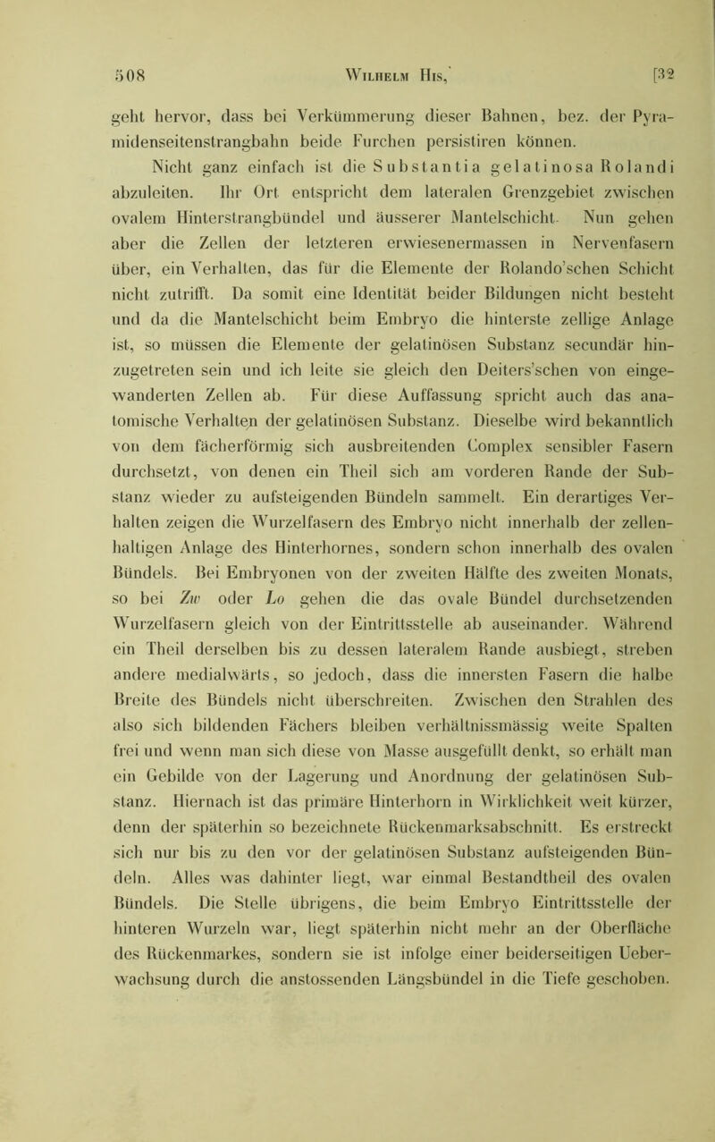 geht hervor, dass bei Verkümmerung dieser Bahnen, bez. der Pyra- midenseitenstrangbahn beide Furchen persistiren können. Nicht ganz einfach ist die S ubstantia gelatinosa Rolandi abzuleiten. Ihr Ort entspricht dem lateralen Grenzgebiet zwischen ovalem Hinterstrangbündel und äusserer Mantelschicht- Nun gehen aber die Zellen der letzteren erwiesenermassen in Nervenfasern über, ein Verhalten, das für die Elemente der Rolando’schen Schicht nicht zutrifft. Da somit eine Identität beider Bildungen nicht besteht und da die Mantelschicht beim Embryo die hinterste zellige Anlage ist, so müssen die Elemente der gelatinösen Substanz secundär hin- zugetreten sein und ich leite sie gleich den Deiters’schen von einge- wanderten Zellen ab. Für diese Auffassung spricht auch das ana- tomische Verhalten der gelatinösen Substanz. Dieselbe wird bekanntlich von dem fächerförmig sich ausbreitenden Complex sensibler Fasern durchsetzt, von denen ein Theil sich am vorderen Rande der Sub- stanz wieder zu aufsteigenden Bündeln sammelt. Ein derartiges Ver- halten zeigen die Wurzelfasern des Embryo nicht innerhalb der zellen- haltigen Anlage des Hinterhornes, sondern schon innerhalb des ovalen Bündels. Bei Embryonen von der zweiten Hälfte des zw'eiten Monats, so bei Zw oder Lo gehen die das ovale Bündel durchsetzenden Wurzelfasern gleich von der Eintrittsstelle ab auseinander. Während ein Theil derselben bis zu dessen lateralem Rande ausbiegt, streben andere medialwärts, so jedoch, dass die innersten Fasern die halbe Breite des Bündels nicht überschreiten. Zwischen den Strahlen des also sich bildenden Fächers bleiben verhältnissmässig weite Spalten frei und wenn man sich diese von Masse ausgefüllt denkt, so erhält man ein Gebilde von der Lagerung und Anordnung der gelatinösen Sub- stanz. Hiernach ist das primäre Hinterhorn in Wirklichkeit weit kürzer, denn der späterhin so bezeichnete Rückenmarksabschnitt. Es erstreckt sich nur bis zu den vor der gelatinösen Substanz aufsteigenden Bün- deln. Alles was dahinter liegt, war einmal Bestandtheil des ovalen Bündels. Die Stelle übrigens, die beim Embryo Eintrittsstelle der hinteren Wurzeln war, liegt späterhin nicht mehr an der Oberfläche des Rückenmarkes, sondern sie ist infolge einer beiderseitigen Ueber- wachsung durch die anstossenden Längsbündel in die Tiefe geschoben.