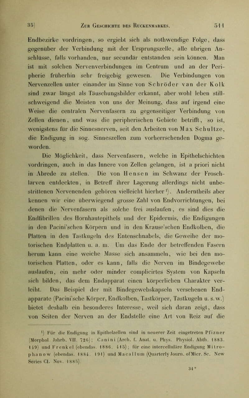Endbezirke Vordringen, so ergiebt sich als nothwendige Folge, dass gegenüber der Verbindung mit der Ursprungszelle, alle übrigen An- schlüsse, falls vorhanden, nur secundär entstanden sein können. Man ist mit solchen Nervenverbindungen im Centrum und an der Peri- pherie früherhin sehr freigebig gewesen. Die Verbindungen von Nervenzellen unter einander im Sinne von Schröder van der Kolk sind zwar langst als Täuschimgsbilder erkannt, aber wohl leben still- schweigend die Meisten von uns der Meinung, dass auf irgend eine Weise die centralen Nervenfasern zu gegenseitiger Verbindung von Zellen dienen, und was die peripherischen Gebiete betrifft, so ist, wenigstens für die Sinnesnerven, seit den Arbeiten von Max Schnitze, die Endigung in sog. Sinneszellen zum vorherrschenden Dogma ge- worden. Die Möglichkeit, dass Nervenfasern, welche in Epithelschichtcn Vordringen, auch in das Innere von Zellen gelangen, ist a priori nicht in Abrede zu stellen. Die von Hensen im Schwanz der Frosch- larven entdeckten, in Betreff ihrer Lagerung allerdings nicht unbe- strittenen Nervenenden gehören vielleicht hierher ’). Anderntheils aber kennen wir eine überwiegend grosse Zahl von Endvorrichtungen, bei denen die Nervenfasern als solche frei auslaufen, es sind dies die Endfdjrillen des Hornhautepithels und der Epidermis, die Endigungen in den Pacini’schen Körpern und in den Krause’schen Endkolben, die Platten in den Tastkugeln des Entenschnabels, die Geweihe der mo- torischen Endplatten u. a. m. Um das Ende der betreffenden Fasern herum kann eine weiche Masse sich ansammeln, wie bei den mo- torischen Platten, oder es kann, falls die Nerven im Bindegewebe auslaufen, ein mehr oder minder complicirtes System von Kapseln sich bilden, das dem Endapparat einen körperlichen Charakter ver- leiht. Das Beispiel der mit Bindegewebskapseln versehenen End- apparate (Pacini’sche Körper, Endkolben, Tastkörper, Tastkugeln u. s. w.) bietet deshalb ein besonderes Interesse, weil sich daran zeigt, dass von Seiten der Neiven an der Endstelle eine Art von Reiz auf die ') Für die Endigung in Epitlielzellen sind in neuerer Zeit eingetreten Pfizner (Morphol .lidirb. Vit. 726); Canini (Arcli. t. Anat. u. Phys. Pliysiol. Abth. 1883. 119) und F renk el (ebendas. 1886. 4 1 5); für eine intercelluläre Endigung M i tro- phanow (ebendas. 1 884. I9l) und Maca 11 uin (QuarterlyJourn. ol'Micr. Sc. New Series Cl. Nov. 1885). 34*