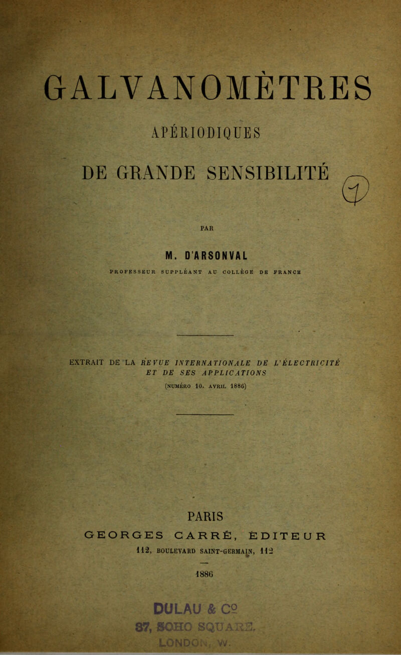 GALVANOMÈTRES APÉRIODIQUES DE GRANDE SENSIBILITÉ PAR M. D’ARSONVAL - PROFESSEUR SUPPLÉANT AU COLLÈGE DE FRANCE EXTRAIT DE LA REVUE INTERNATIONALE DE L’ÉLECTRICITÉ ET DE SES APPLICATIONS (numéro 10. AVRIL 1886) PARIS CEORGES CARRÉ, ÉDITEUR H2, BOULEVARD SAINT-GERMAm, H2 1886 DULAU &C2 87, SOHO squarj::. J ^ V , LONDOU,