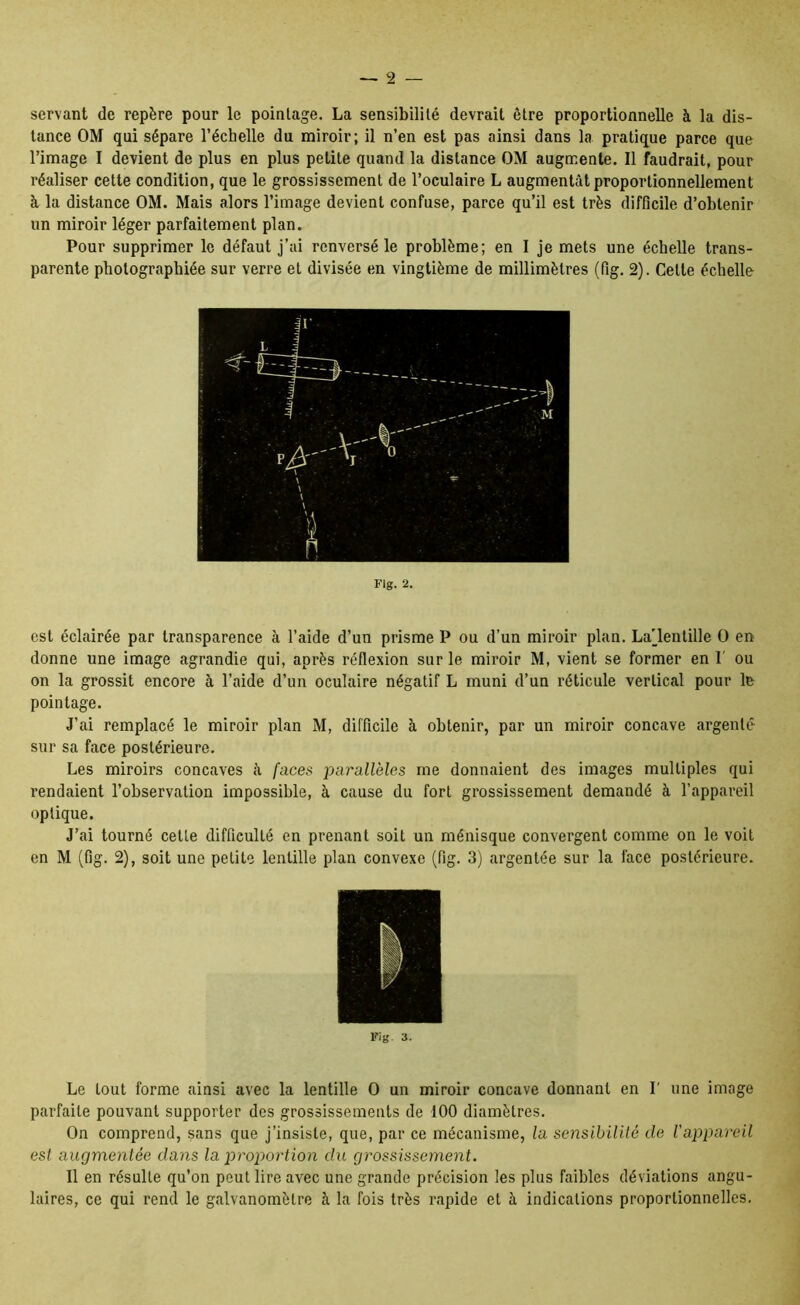 servant de repère pour le pointage. La sensibilité devrait être proportionnelle à la dis- tance OM qui sépare l’échelle du miroir; il n’en est pas ainsi dans la pratique parce que l’image I devient de plus en plus petite quand la distance OM augmente. Il faudrait, pour réaliser cette condition, que le grossissement de l’oculaire L augmentât proportionnellement à la distance OM. Mais alors l’image devient confuse, parce qu’il est très difficile d’obtenir un miroir léger parfaitement plan. Pour supprimer le défaut j’ai renversé le problème; en I je mets une échelle trans- parente photographiée sur verre et divisée en vingtième de millimètres (fig. 2). Cette échelle Fig. 2. est éclairée par transparence à l’aide d’un prisme P ou d’un miroir plan. La'_lenlille O en donne une image agrandie qui, après réflexion sur le miroir M, vient se former en 1' ou on la grossit encore à l’aide d’un oculaire négatif L muni d’un réticule vertical pour le pointage. J’ai remplacé le miroir plan M, difficile à obtenir, par un miroir concave argenté sur sa face postérieure. Les miroirs concaves â faces parallèles me donnaient des images multiples qui rendaient l’observation impossible, à cause du fort grossissement demandé à l’appareil optique. J’ai tourné celte difficulté en prenant soit un ménisque convergent comme on le voit en M (fig. 2), soit une petite lentille plan convexe (fig. 3) argentée sur la face postérieure. Fig. 3. Le tout forme ainsi avec la lentille O un miroir concave donnant en I' une image parfaite pouvant supporter des grossissements de 100 diamètres. On comprend, sans que j’insiste, que, par ce mécanisme, la sensibililé de l'appareil est augmentée dans la proportion du grossissement. 11 en résulte qu’on peut lire avec une grande précision les plus faibles déviations angu- laires, ce qui rend le galvanomètre à la fois très rapide et à indications proportionnelles.