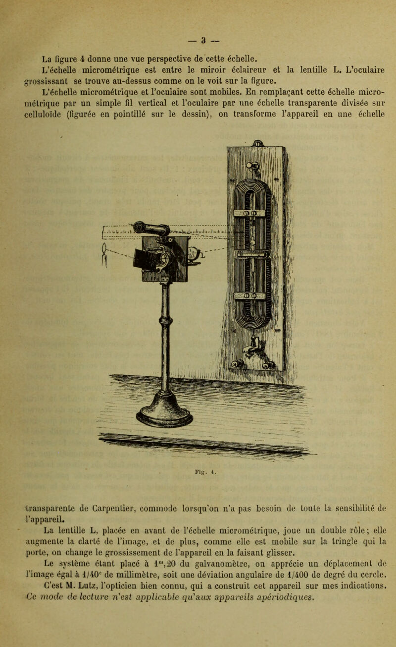 La figure 4 donne une vue perspective de cette échelle. L’échelle micromélrique est entre le miroir éclaireur et la lentille L, L’oculaire grossissant se trouve au-dessus comme on le voit sur la figure. L’échelle micrométrique et l’oculaire sont mobiles. En remplaçant cette échelle micro- métrique par un simple fil vertical et l’oculaire par une échelle transparente divisée sur celluloïde (figurée en pointillé sur le dessin), on transforme l’appareil en une échelle Fig. 4. transparente de Carpentier, commode lorsqu’on n’a pas besoin de toute la sensibilité de l’appareil. La lentille L, placée en avant de l’échelle micrométrique, joue un double rôle; elle augmente la clarté de l’image, et de plus, comme elle est mobile sur la tringle qui la porte, on change le grossissement de l’appareil en la faisant glisser. Le système étant placé à 1“',20 du galvanomètre, on apprécie un déplacement de l’image égal k 1/40 de millimètre, soit une déviation angulaire de 1/400 de degré du cercle. C’est M. Lutz, l’opticien bien connu, qui a construit cet appareil sur mes indications. Ce mode de lecture n'est applicable qu'aux appareils apériodiques.