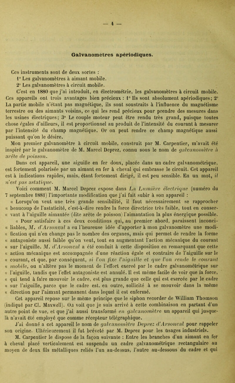 Galvanomètres apériodiques. Ces instruments sont de deux sortes : 1“ Les galvanomètres à aimant mobile. 2° Les galvanomètres à circuit mobile. C’est en 1880 que j’ai introduit, en électrométrie, les galvanomètres à circuit mobile. Ces appareils ont trois avantages bien précieux : 1° Ils sont absolument apériodiques; 2 La partie mobile n’étant pas magnétique, ils sont soustraits à l’influence du magnétisme terrestre ou des aimants voisins, ce qui les rend précieux pour prendre des mesures dans les usines électriques; 3® Le couple moteur peut être rendu très grand, puisque toutes chose égales d’ailleurs, il est proportionnel au produit de l’intensité du courant à mesurer par l’intensité du champ magnétique. Or on peut rendre ce champ magnétique aussi puissant qu’on le désire. Mon premier galvanomètre à circuit mobile, construit par M. Carpentier, m’avait été inspiré par le galvanomètre de M. Marcel Deprez, connu sous le nom de gnlvanomètre à arête de jwisson. Dans cet appareil, une aiguille en fer doux, placée dans un cadre galvanométrique, est fortement polarisée par un aimant en fer à cheval qui embrasse le circuit. Cet appareil est à indications rapides, mais, étant fortement dirigé, il est peu sensible. En un mot, U n'est pas astatique. Voici comment M. Marcel Deprez expose dans La Lumière électrique (numéro du 7 septembre 1881) l’importante modification que j’ai fait subir à son appareil : « Lorsqu’on veut une très grande sensibilité, il faut nécessairement se rapprocher « beaucoup de l’astaticité, c’est-à-dire rendre la force directrice très faible, tout en conser- « vant à l’aiguille aimantée (dite arête de poisson) l’aimantation la plus énergique possible. « Pour satisfaire à ces deux conditions qui, au premier abord, paraissent inconci- « liables, M. d’Arsonval a eu l’heureuse idée d’apporter à mon galvanomètre une modi- « fication qui n’en change pas le nombre des organes, mais qui permet de rendre la forme « antagoniste aussi faible qu’on veut, tout en augmentant l'action mécanique du courant <i sur l’aiguille. M. d'Arsonval a été conduit à cette disposition en remarquant que cette « action mécanique est accompagnée d’une réaction égale et contraire de l’aiguille sur le « courant, et que, par conséquent, si l'on fixe l'aiguille et que l’on rende le courant « mobile, ou n’altère pas le moment de l’elfort exercé par le cadre galvanométrique sur « l’aiguille, tandis que l’efl'et antagoniste est annulé. Il est même facile de voir que la force, « qui tend à faire mouvoir le cadre, est plus grande que celle qui est exercée par le cadre « sur l’aiguille, parce que le cadre est. en outre, sollicité à se mouvoir dans la même « direction par l’aimant permanent dans lequel il est enfermé. Cet appareil repose sur le même principe que le siphon recorder de William Thomson (indiqué par Cl. Maxwell). On voit que je suis arrivé à celte combinaison en partant d’un autre point de vue, et que j’ai aussi transformé en galcanom'eire un appareil qui jusque- là n’avait été employé que comme récepteur télégraphique. J’ai donné a cet appareil le nom de galvanomètre Deprez d’Arsonval pour rappeler son origine. Ultérieurement il fut bréveté par M. Deprez pour les tisages industriels. M. Carpentier le dispose de la façon suivante : Entre les branches d’un aimant en fer à cheval placé verticalement est suspendu un cadre galvanométrique rectangulaire au moyen de deux fils métalliques reliés l’un au-dessus, l’autre au-dessous du cadre et qui