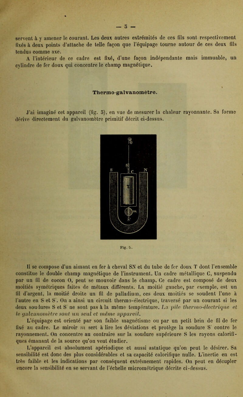 servent à y amener le courant. Les deux autres extrémités de ces fils sont respectivement fixés à deux points d’attache de telle façon que l’équipage tourne autour de ces deux fils tendus comme axe. A l’intérieur de ce cadre est fixé, d’une façon indépendante mais immuable, un cylindre de fer doux qui concentre le champ magnétique. Thermo-galvanomètre. J’ai imaginé cet appareil (fig. 5), en vue de mesurer la chaleur rayonnante. Sa forme dérive directement du galvanomètre primitif décrit ci-dessus. Fig. 5. 11 se compose d’un aimant en fer à cheval SN et du tube de fer doux T dont l’ensemble constitue le double champ magnétique de l’instrument. Un cadre métallique G, Suspendu par un fil de cocon O, peut se mouvoir dans le champ. Ce cadre est composé de deux moitiés symétriques faites de métaux différents. La moitié gauche, par exemple, est un fil d’argent, la moitié droite un fil de palladium, ces deux moitiés se soudent l’une à l’autre en S et S'. On a ainsi un circuit thermo-électrique, traversé par un courant si les deux soudures S et S ne sont pas à la même température. La pile thermo-électrique et le (jaloanomètre sont un seul et même appareil. L’équipage est orienté par son faible magnétisme ou par un petit brin de fil de fer fixé au cadre. Le miroir ni sert à lire les déviations et protège la soudure S' contre le rayonnement. On concentre au contraire sur la soudure supérieure S les rayons calorifi- ques émanant de la source qu’on veut étudier. L’appareil est absolument apériodique et aussi asiatique qu’on peut le désirer. Sa sensibilité est donc des plus considérables et sa capacité calorifique nulle. L’inertie en est très faible et les indications par conséquent extrêmement rapides. On peut en décupler encore la sensibilité en se servant de l’échelle micrométrique décrite ci-dessus.