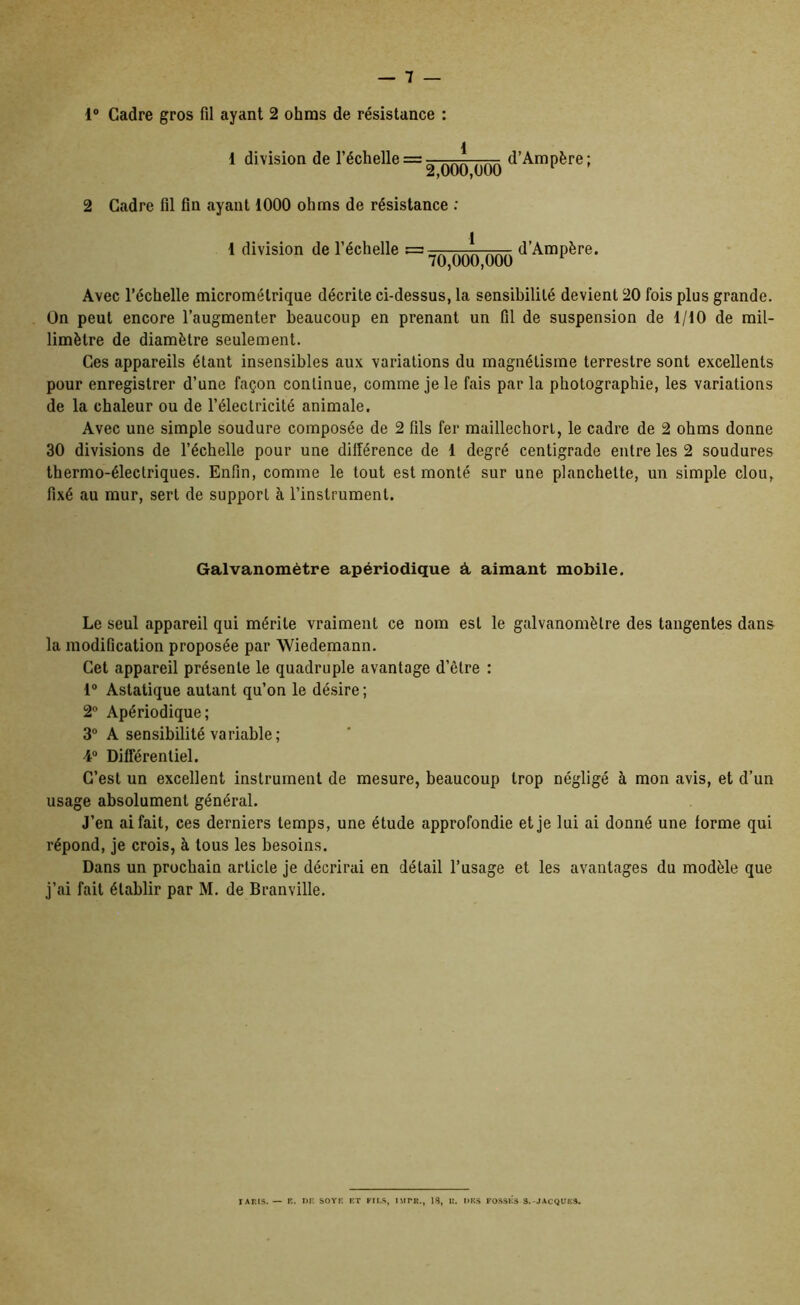 1® Cadre gros fil ayant 2 ohms de résistance : { l division de l’échelle = ■ d’Am père; 2 Cadre fil fin ayant 1000 ohms de résistance ; 1 division de l’échelle = d’Ampère. 70,000,000 Avec l’échelle micrométrique décrite ci-dessus, la sensibilité devient 20 fois plus grande. On peut encore l’augmenter beaucoup en prenant un fil de suspension de 1/10 de mil- limètre de diamètre seulement. Ces appareils étant insensibles aux variations du magnétisme terrestre sont excellents pour enregistrer d’une façon continue, comme je le fais par la photographie, les variations de la chaleur ou de l’électricité animale. Avec une simple soudure composée de 2 fils fer maillechorl, le cadre de 2 ohms donne 30 divisions de l’échelle pour une dillérence de 1 degré centigrade entre les 2 soudures thermo-électriques. Enfin, comme le tout est monté sur une planchette, un simple clou, fixé au mur, sert de support à l’instrument. Galvanomètre apériodique à aimant mobile. Le seul appareil qui mérite vraiment ce nom est le galvanomètre des tangentes dans la modification proposée par Wiedemann. Cet appareil présente le quadruple avantage d’être : 1® Astatique autant qu’on le désire ; 2“ Apériodique; 3® A sensibilité variable ; 4® Différentiel. C’est un excellent instrument de mesure, beaucoup trop négligé à mon avis, et d’un usage absolument général. J’en ai fait, ces derniers temps, une étude approfondie et je lui ai donné une forme qui répond, je crois, à tous les besoins. Dans un prochain article je décrirai en détail l’usage et les avantages du modèle que j’ai fait établir par M. de Branville. lAnis. — R. i>i: sovR rt fils, imtr., ig, u. i>ks rosstis s.-jacquks.