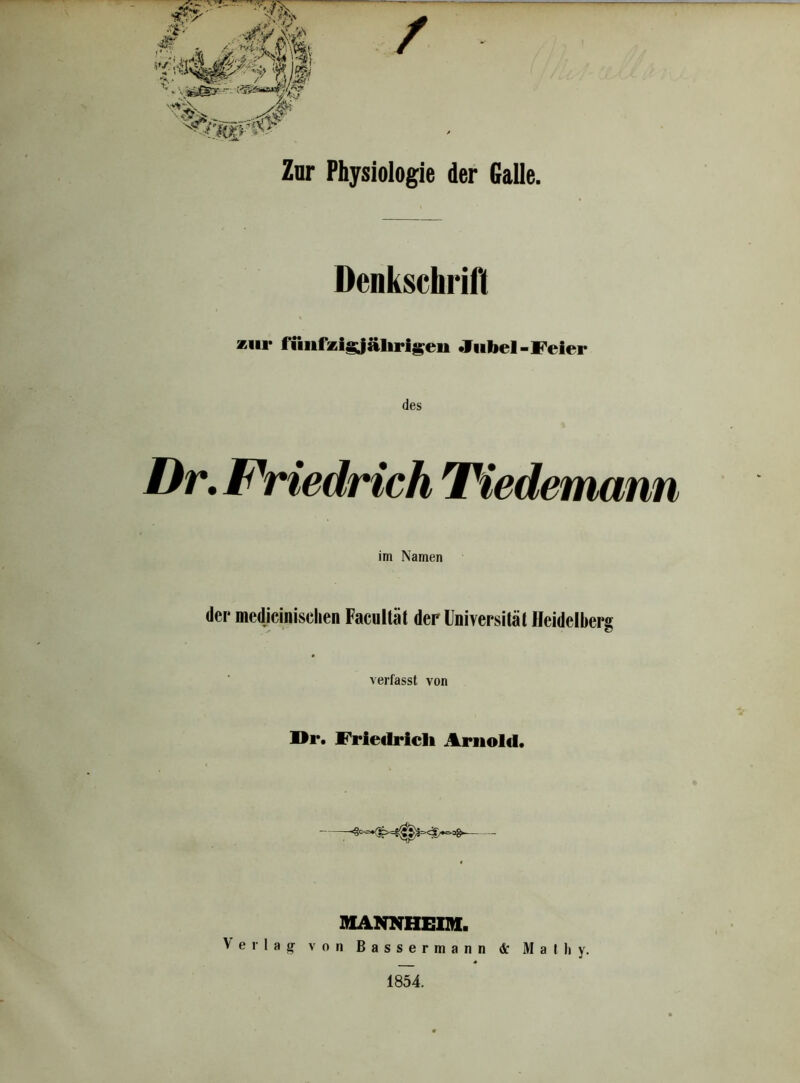 W'i> / Zur Physiologie der Galle. Denkschrift *iii* fünfzigjälirigeu Jubel-Feier des Dr. Friedrich Tiedemann im Namen der medizinischen Facultät der Universität Heidelberg verfasst von Dr. Friedrich Arnold. MANNHEIM. Verlag- von Bassermann <Sc Matliy. 1854.