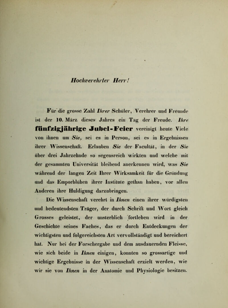 Hochverehrter Herr! Für die grosse Zahl Ihrer Schüler, Verehrer und Freunde ist der 10. März dieses Jahres ein Tag der Freude. Ihre fünfzigjährige Jubel-Feier vereinigt heute Viele von ihnen um Sie, sei es iu Person, sei es in Ergebnissen ihrer Wissenschaft. Erlauben Sie der Facultät, in der Sie über drei Jahrzehnde so segensreich wirkten und welche mit der gesammten Universität bleibend anerkennen wird, was Sie während der langen Zeit Ihrer Wirksamkeit für die Gründung und das Emporblühen ihrer Institute gethan haben, vor allen Anderen ihre Huldigung darzubringen. Die Wissenschaft verehrt in Ihnen einen ihrer würdigsten und bedeutendsten Träger, der durch Schrift und Wort gleich Grosses geleistet, der unsterblich fortleben wird in der Geschichte seines Faches, das er durch Entdeckungen der wichtigsten und folgereichsten Art vervollständigt und bereichert hat. Nur bei der Forschergabe und dem ausdauernden Fleisse, wie sich beide in Ihnen einigen, konnten so grossartige und wichtige Ergebnisse iu der Wissenschaft erzielt werden, wie wir sie von Ihnen in der Anatomie und Physiologie besitzen.