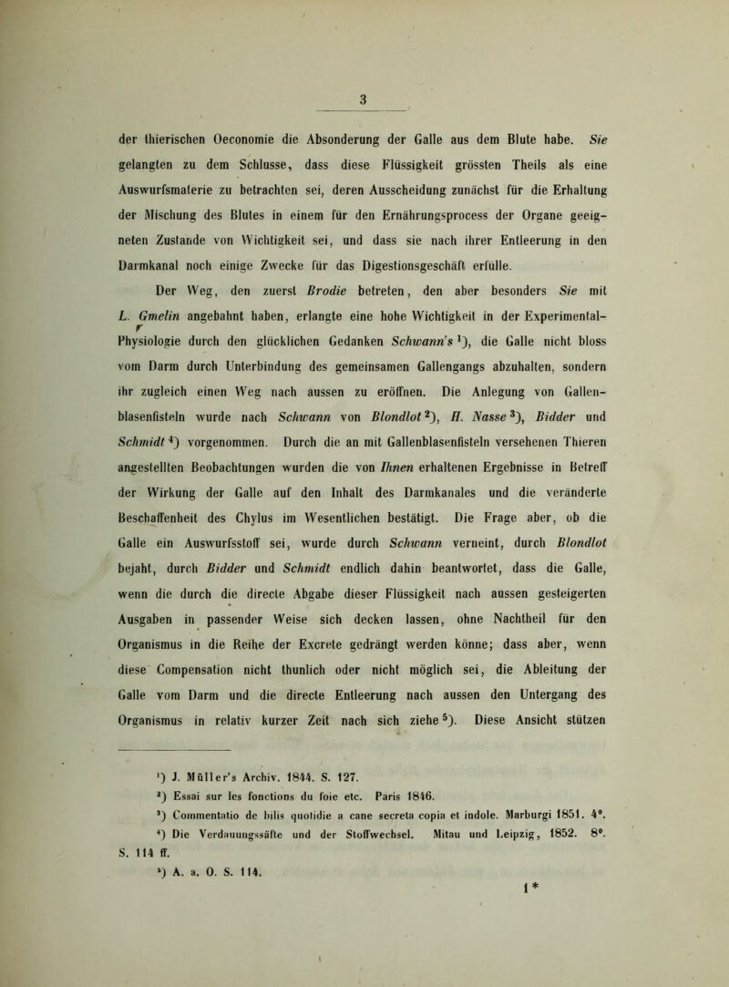 der Ihierischen Oeconomie die Absonderung der Galle aus dem Blute habe. Sie gelangten zu dem Schlüsse, dass diese Flüssigkeit grössten Theils als eine Auswurfsmaterie zu betrachten sei, deren Ausscheidung zunächst für die Erhaltung der Mischung des Blutes in einem für den Ernährungsprocess der Organe geeig- neten Zustande von Wichtigkeit sei, und dass sie nach ihrer Entleerung in den Darmkanal noch einige Zwecke für das Digestionsgeschäft erfülle. Der Weg, den zuerst Brodie betreten, den aber besonders Sie mit L. Gmelin angebahnt haben, erlangte eine hohe Wichtigkeit in der Experimental- r Physiologie durch den glücklichen Gedanken Schwann’s die Galle nicht bloss vom Darm durch Unterbindung des gemeinsamen Gallengangs abzuhalten, sondern ihr zugleich einen Weg nach aussen zu eröffnen. Die Anlegung von Gallen- blasenfisteln wurde nach Schwann von Blondlot* 2), H. Nasse3), Bidder und Schmidt4) vorgenommen. Durch die an mit Gallenblasenfisteln versehenen Thieren angestellten Beobachtungen wurden die von Ihnen erhaltenen Ergebnisse in Betreff der Wirkung der Galle auf den Inhalt des Darmkanales und die veränderte Beschaffenheit des Chylus im Wesentlichen bestätigt. Die Frage aber, ob die Galle ein Auswurfsstoff sei, wurde durch Schwann verneint, durch Blondlot bejaht, durch Bidder und Schmidt endlich dahin beantwortet, dass die Galle, wenn die durch die direcle Abgabe dieser Flüssigkeit nach aussen gesteigerten Ausgaben in passender Weise sich decken lassen, ohne Nachtheil für den Organismus in die Reihe der Excrete gedrängt werden könne; dass aber, wenn diese Compensation nicht thunlich oder nicht möglich sei, die Ableitung der Galle vom Darm und die directe Entleerung nach aussen den Untergang des Organismus in relativ kurzer Zeit nach sich ziehe5). Diese Ansicht stützen ') J. Müller’s Archiv. 1844. S. 127. 2) Essai sur Ics fonctions du foie etc. Paris 1846. s) Coinmentatio de Dilis quolidie a cane secreta copia et indole. Marburgi 1851. 4°. 4) Die Verdauungssäfte und der Stoffwechsel. Mitau und Leipzig, 1852. 8°. S. 114 ff. *) A. a. 0. S. 114. 1* I