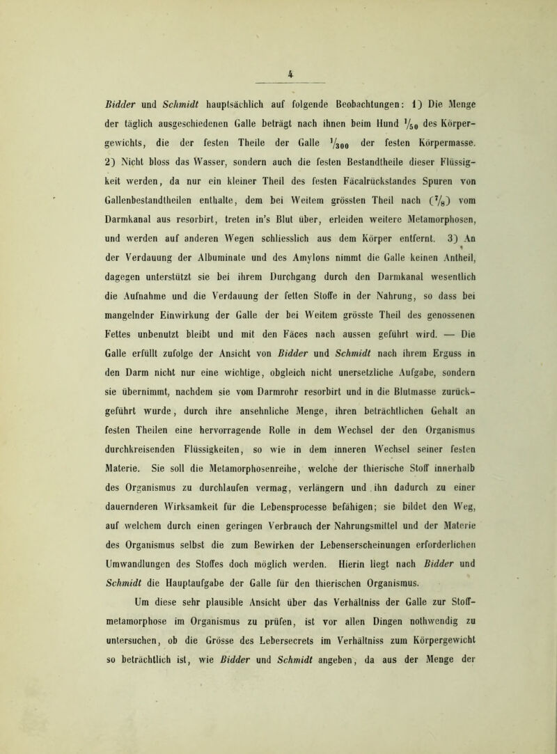 der täglich ausgeschiedenen Galle beträgt nach ihnen beim Hund y50 des Körper- gewichts, die der festen Theile der Galle y300 der festen Körpermasse. 2) Nicht bloss das Wasser, sondern auch die festen Bestandtheile dieser Flüssig- keit werden, da nur ein kleiner Theil des festen Fäcalrückstandes Spuren von Gallenbestandtheilen enthalte, dem bei Weitem grössten Theil nach (7/8) vom Darmkanal aus resorbirt, treten in’s Blut über, erleiden weitere Metamorphosen, und werden auf anderen Wegen schliesslich aus dem Körper entfernt. 3) An der Verdauung der Albuminate und des Amylons nimmt die Galle keinen Antheil, dagegen unterstützt sie bei ihrem Durchgang durch den Darmkanal wesentlich die Aufnahme und die Verdauung der fetten Stoffe in der Nahrung, so dass bei mangelnder Einwirkung der Galle der bei Weitem grösste Theil des genossenen Fettes unbenutzt bleibt und mit den Fäces nach aussen geführt wird. — Die Galle erfüllt zufolge der Ansicht von Bidder und Schmidt nach ihrem Erguss in den Darm nicht nur eine wichtige, obgleich nicht unersetzliche Aufgabe, sondern sie übernimmt, nachdem sie vom Darmrohr resorbirt und in die Blulmasse zurück- geführt wurde, durch ihre ansehnliche Menge, ihren beträchtlichen Gehalt an festen Theilen eine hervorragende Rolle in dem Wechsel der den Organismus durchkreisenden Flüssigkeiten, so wie in dem inneren Wechsel seiner festen Materie. Sie soll die Metamorphosenreihe, welche der thierische Stoff innerhalb des Organismus zu durchlaufen vermag, verlängern und ihn dadurch zu einer dauernderen Wirksamkeit für die Lebensprocesse befähigen; sie bildet den Weg, auf welchem durch einen geringen Verbrauch der Nahrungsmittel und der Materie des Organismus selbst die zum Bewirken der Lebenserscheinungen erforderlichen Umwandlungen des Stoffes doch möglich werden. Hierin liegt nach Bidder und Schmidt die Hauptaufgabe der Galle für den thierischen Organismus. Um diese sehr plausible Ansicht über das Verhällniss der Galle zur Stoff— metamorphose im Organismus zu prüfen, ist vor allen Dingen nothwendig zu untersuchen, ob die Grösse des Lebersecrets im Verhällniss zum Körpergewicht so beträchtlich ist, wie Bidder und Schmidt angeben, da aus der Menge der