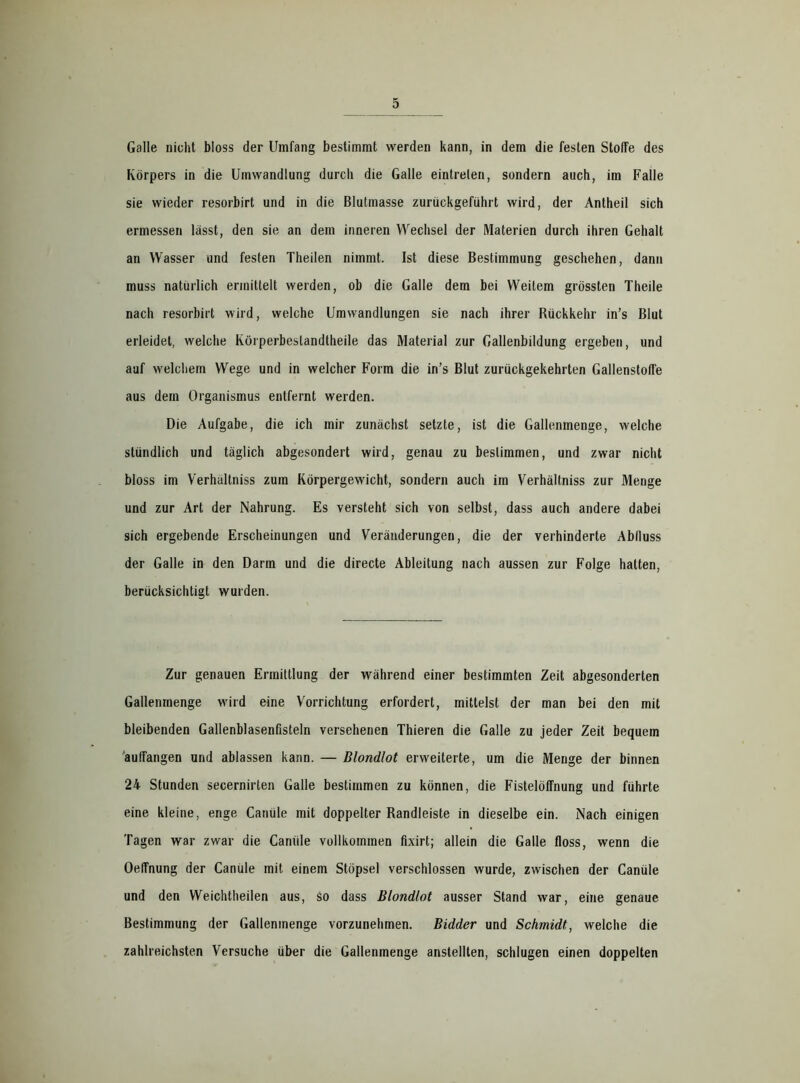 Galle nicht bloss der Umfang bestimmt werden kann, in dem die festen Stoffe des Körpers in die Umwandlung durch die Galle eintrelen, sondern auch, im Falle sie wieder resorbirt und in die Blutmasse zurückgeführt wird, der Antheil sich ermessen lasst, den sie an dem inneren Wechsel der Materien durch ihren Gehalt an Wasser und festen Theilen nimmt. Ist diese Bestimmung geschehen, dann muss natürlich ermittelt werden, ob die Galle dem bei Weitem grössten Theile nach resorbirt wird, welche Umwandlungen sie nach ihrer Rückkehr in’s Blut erleidet, welche Körperbeslandtheile das Material zur Gallenbildung ergeben, und auf welchem Wege und in welcher Form die in’s Blut zurückgekehrten GallenstofTe aus dem Organismus entfernt werden. Die Aufgabe, die ich mir zunächst setzte, ist die Gallenmenge, welche stündlich und täglich abgesondert wird, genau zu bestimmen, und zwar nicht bloss im Verhallniss zum Körpergewicht, sondern auch im Verhältniss zur Menge und zur Art der Nahrung. Es versteht sich von selbst, dass auch andere dabei sich ergebende Erscheinungen und Veränderungen, die der verhinderte Abfluss der Galle in den Darm und die directe Ableitung nach aussen zur Folge hatten, berücksichtigt wurden. Zur genauen Ermittlung der während einer bestimmten Zeit abgesonderten Gallenmenge wird eine Vorrichtung erfordert, mittelst der man bei den mit bleibenden Gallenblasenfisteln versehenen Thieren die Galle zu jeder Zeit bequem auffangen und ablassen kann. — Blondlot erweiterte, um die Menge der binnen 24 Stunden secernirten Galle bestimmen zu können, die Fistelöffnung und führte eine kleine, enge Canüle mit doppelter Randleiste in dieselbe ein. Nach einigen Tagen war zwar die Caniile vollkommen fixirt; allein die Galle floss, wenn die Oeffnung der Canule mit einem Stöpsel verschlossen wurde, zwischen der Canüle und den Weichtheilen aus, so dass Blondlot ausser Stand war, eine genaue Bestimmung der Gallenmenge vorzunehmen. Bidder und Schmidt, welche die zahlreichsten Versuche über die Gallenmenge anstellten, schlugen einen doppelten