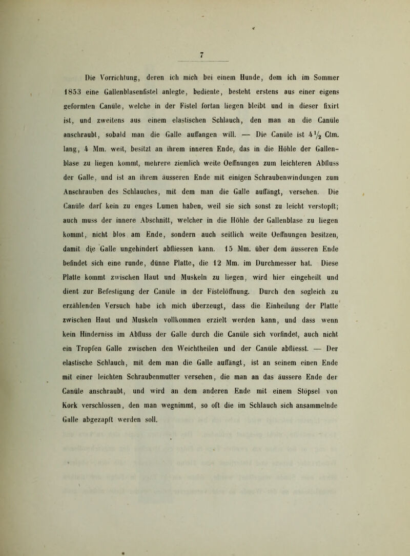 1853 eine Gallenblasenfistel anlegte, bediente, besteht erstens aus einer eigens geformten Canüle, welche in der Fistel fortan liegen bleibt und in dieser fixirt ist, und zweitens aus einem elastischen Schlauch, den man an die Canüle anschraubl, sobald man die Galle auffangen will. — Die Canüle ist 4*/2 Ctm. lang, 4 Mm. weit, besitzt an ihrem inneren Ende, das in die Höhle der Gallen- blase zu liegen kommt, mehrere ziemlich weite Oeffnungen zum leichteren Abfluss der Galle, und ist an ihrem äusseren Ende mit einigen Schraubenwindungen zum Anschrauben des Schlauches, mit dem man die Galle aufTängt, versehen. Die Canüle darf kein zu enges Lumen haben, weil sie sich sonst zu leicht verstopft; auch muss der innere Abschnitt, welcher in die Höhle der Gallenblase zu liegen kommt, nicht blos am Ende, sondern auch seitlich weite Oeffnungen besitzen, damit dfe Galle ungehindert abfliessen kann. 15 Mm. über dem äusseren Ende befindet sich eine runde, dünne Platte, die 12 Mm. im Durchmesser hat. Diese Platte kommt zwischen Haut und Muskeln zu liegen, wird hier eingeheilt und dient zur Befestigung der Canüle in der Fistelöffnung. Durch den sogleich zu erzählenden Versuch habe ich mich überzeugt, dass die Einheilung der Platte zwischen Haut und Muskeln vollkommen erzielt werden kann, und dass wenn kein Hinderniss im Abfluss der Galle durch die Canüle sich vorfindet, auch nicht ein Tropfen Galle zwischen den Weichtheilen und der Canüle abfliesst. — Der elastische Schlauch, mit dem man die Galle aufTängt, ist an seinem einen Ende mit einer leichten Schraubenmutter versehen, die man an das äussere Ende der Canüle anschraubt, und wird an dem anderen Ende mit einem Stöpsel von Kork verschlossen, den man wegnimmt, so oft die im Schlauch sich ansammelnde Galle abgezaplt werden soll.