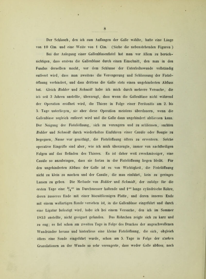 Der Schlauch, den ich zum Auflangen der Galle wählte, hatte eine Länge von 10 Ctm. und eine Weite von 1 Ctm. (Siehe die nebenstehenden Figuren) Bei der Anlegung einer Gallenblasenfistel hat man vor Allem zu berück- sichtigen, dass erstens die Gallenblase durch einen Einschnitt, den man in den Fundus derselben macht, vor dem Schlüsse der Unterleibswunde vollständig entleert wird, dass man zweitens die Verengerung und Schliessung der Fistel— Öffnung verhindert, und dass drittens die Galle stets einen ungehinderten Abfluss hat. Gleich Bidder und Schmidt habe ich mich durch mehrere Versuche, die ich seit 3 Jahren anstellte, überzeugt, dass wenn die Gallenblase nicht während der Operation eröffnet wird, die Thiere in Folge einer Peritonitis am 2. bis 5. Tage unterliegen, sie aber diese Operation meistens überdauern, wenn die Gallenblase sogleich entleert wird und die Galle dann ungehindert abfliessen kann. Der Neigung der Fistelöflnung, sich zu verengern und zu schliessen, suchten Bidder und Schmidt durch wiederholtes Einführen einer Ganüle oder Bougie zu begegnen, Nasse war genöthigt, die Fistelöflnung öfters zu erweitern. Solche operative Eingriffe sind aber, wie ich mich überzeugte, immer von nachtheiligen Folgen auf das Befinden des Thieres. Es ist daher weit zweckmässiger, eine Ganüle so anzubringen, dass sie fortan in der Fistelöflnung liegen bleibt. Für den ungehinderten Abfluss der Galle ist es von Wichtigkeit, die Fistelöflnung nicht zu klein zu machen und der Canüle, die man einführt, kein zu geringes Lumen zu geben. Die Methode von Bidder und Schmidt, der zufolge für die ersten Tage eine 3/4' im Durchmesser haltende und 1' lange cylindrische Bohre, deren äusseres Ende mit einer biscuitförmigen Platte, und deren inneres Ende mit einem wallartigen Rande versehen ist, in die Gallenblase eingeführt und durch eine Ligatur befestigt wird, habe ich bei einem Versuche, den ich im Sommer 1853 anstellte, nicht geeignet gefunden. Das Röhrchen zeigte sich zu kurz und zu eng; es fiel schon am zweiten Tage in Folge des Druckes der angeschwollenen Wundränder heraus und hinterliess eine kleine Fistelöflnung, die sich, obgleich öfters eine Sonde eingeführt wurde, schon am 5. Tage in Folge der starken Granulationen an der Wunde so sehr verengerte, dass weder Galle abfloss, noch
