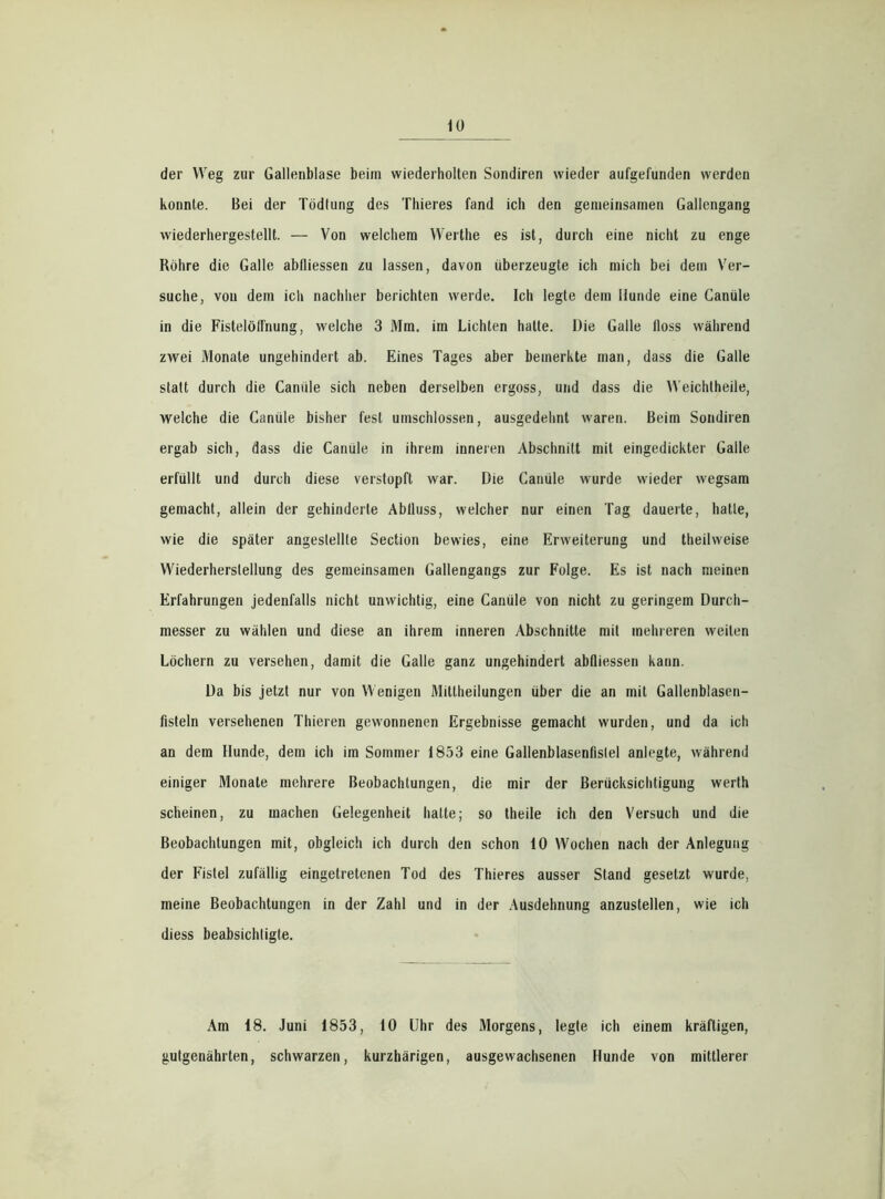 der Weg zur Gallenblase beim wiederholten Sondiren wieder aufgefunden werden konnte. Bei der Tödtung des Thieres fand ich den gemeinsamen Gallengang wiederhergestellt. — Von welchem Werthe es ist, durch eine nicht zu enge Röhre die Galle abfliessen zu lassen, davon überzeugte ich mich bei dem Ver- suche, von dem ich nachher berichten werde. Ich legte dem Hunde eine Canüle in die FistelölTnung, welche 3 Mm. im Lichten hatte. Die Galle tloss während zwei Monate ungehindert ab. Eines Tages aber bemerkte man, dass die Galle statt durch die Canüle sich neben derselben ergoss, und dass die Weichtheile, welche die Canüle bisher fest umschlossen, ausgedehnt waren. Beim Sondiren ergab sich, dass die Canüle in ihrem inneren Abschnitt mit eingedickter Galle erfüllt und durch diese verstopft war. Die Canüle wurde wieder wegsam gemacht, allein der gehinderte Abfluss, welcher nur einen Tag dauerte, hatte, wie die später angeslellte Section bewies, eine Erweiterung und theilweise Wiederherstellung des gemeinsamen Gallengangs zur Folge. Es ist nach meinen Erfahrungen jedenfalls nicht unwichtig, eine Canüle von nicht zu geringem Durch- messer zu wählen und diese an ihrem inneren Abschnitte mit mehreren weilen Löchern zu versehen, damit die Galle ganz ungehindert abfliessen kann. Da bis jetzt nur von Wenigen Miltheilungen über die an mit Gallenblasen- fisteln versehenen Thieren gewonnenen Ergebnisse gemacht wurden, und da ich an dem Hunde, dem ich im Sommer 1853 eine Gallenblasenfislel anlegte, während einiger Monate mehrere Beobachtungen, die mir der Berücksichtigung werth scheinen, zu machen Gelegenheit hatte; so theile ich den Versuch und die Beobachtungen mit, obgleich ich durch den schon 10 Wochen nach der Anlegung der Fistel zufällig eingetretenen Tod des Thieres ausser Stand gesetzt wurde, meine Beobachtungen in der Zahl und in der Ausdehnung anzustellen, wie ich diess beabsichtigte. Am 18. Juni 1853, 10 Uhr des Morgens, legte ich einem kräftigen, gutgenährten, schwarzen, kurzhärigen, ausgewachsenen Hunde von mittlerer