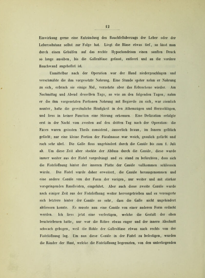 Einwirkung gerne eine Entzündung des Bauchfellüberzugs der Leber oder der Lebersubstanz selbst zur Folge hat. Liegt die Blase etwas tief, so lässt mau durch einen Gehülfen auf das rechte Hypochondrium einen sanften Druck so lange ausüben, bis die Gallenblase gefasst, entleert und an die vordere Bauchwand angeheftet ist. Unmittelbar nach der Operation war der Hund niedergeschlagen und verschmähte die ihm Vorgesetzte Nahrung. Eine Stunde später nahm er Nahrung zu sich, erbrach sie einige Mal, verzehrte aber das Erbrochene wieder. Am Nachmittag und Abend desselben Tags, so wie an den folgenden Tagen, nahm er die ihm Vorgesetzten Portionen Nahrung mit Begierde zu sich, war ziemlich munter, hatte die gewöhnliche Häufigkeit in den Athemzügen und Herzschlägen, und liess in keiner Function eine Störung erkennen. Eine Defäcation erfolgte erst in der Nacht vom zweiten auf den dritten Tag nach der Operation: die Fäces waren grössten Theils consistent, äusserlich braun, im Innern gelblich gefärbt; nur eine kleine Portion der Fäcalmasse war weich, graulich gefärbt und roch sehr übel. Die Galle floss ungehindert durch die Canüle bis zum 1. Juli ab. Um diese Zeit aber stockte der Abfluss durch die Canüle, diese wurde immer weiter aus der Fistel vorgedrängt und es stand zu befürchten, dass sich die Fistelöflnung hinter der inneren Platte der Canüle vollkommen schliessen würde. Die Fistel wurde daher erweitert, die Canüle herausgenommen und eine andere Canüle von der Form der vorigen, nur weiter und mit stärker vorspringenden Bandleisten, eingeführt. Aber auch diese zweite Canüle wurde nach einiger Zeit aus der Fistelöffnung weiter hervorgetrieben und es verengerte sich letztere hinter der Canüle so sehr, dass die Galle nicht ungehindert abiliessen konnte. Es musste nun eine Canüle von einer anderen Form erdacht werden. Ich liess jetzt eine verfertigen, welche die Gestalt der oben beschriebenen hatte, nur war die Röhre etwas enger und der innere Abschnitt schwach gebogen, weil die Höhle der Gallenblase etwas nach rechts von der Fistelölfnung lag. Um nun diese Canüle in der Fistel zu befestigen, wurden die Ränder der Haut, welche die Fistelölfnung begrenzten, von den unterliegenden