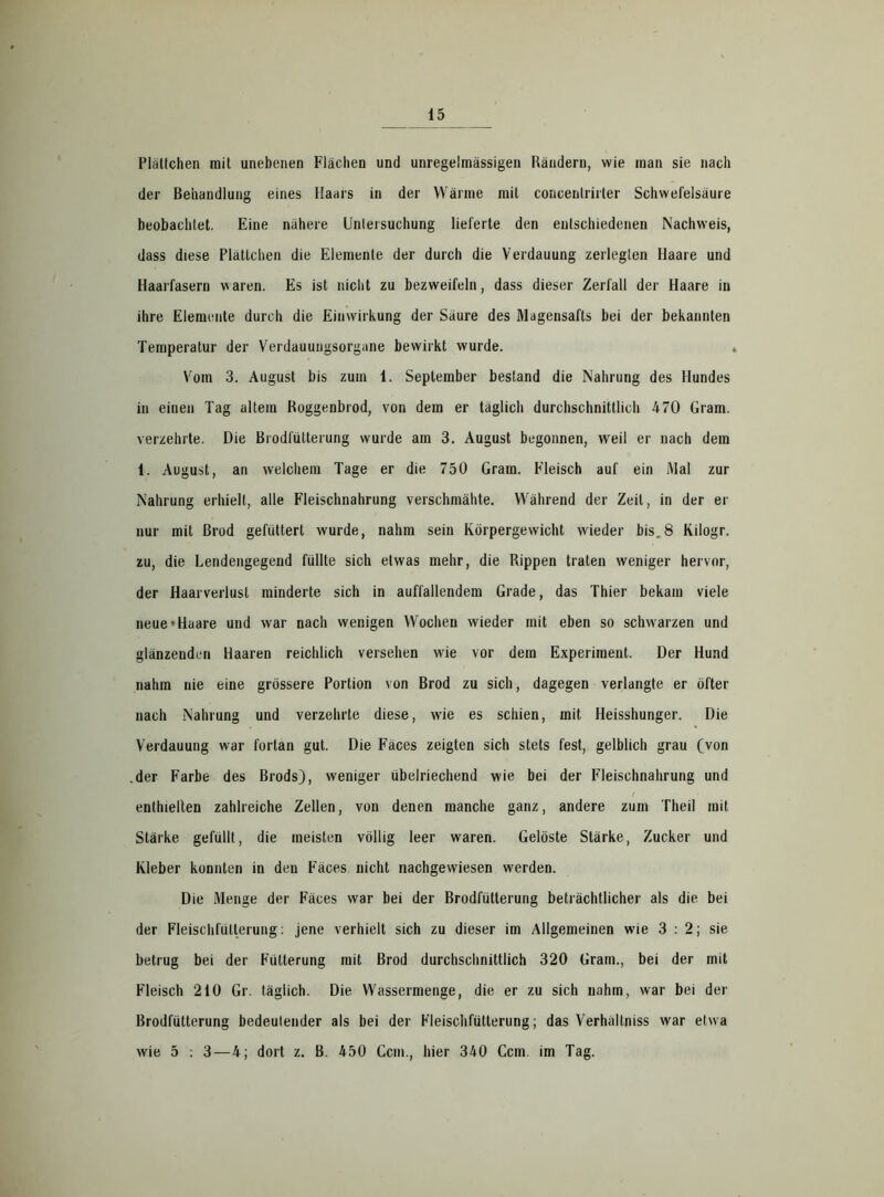 Plättchen mit unebenen Flächen und unregelmässigen Rändern, wie man sie nach der Behandlung eines Haars in der Wärme mit concenlrirter Schwefelsäure beobachtet. Eine nähere Untersuchung lieferte den entschiedenen Nachweis, dass diese Plättchen die Elemente der durch die Verdauung zerlegten Haare und Haarfasern waren. Es ist nicht zu bezweifeln, dass dieser Zerfall der Haare in ihre Elemente durch die Einwirkung der Säure des Magensafts bei der bekannten Temperatur der Verdauungsorgane bewirkt wurde. Vom 3. August bis zum 1. September bestand die Nahrung des Hundes in einen Tag altera Roggenbrod, von dem er täglich durchschnittlich 470 Gram, verzehrte. Die Brodfütterung wurde am 3. August begonnen, weil er nach dem i. August, an welchem Tage er die 750 Gram. Fleisch auf ein Mal zur Nahrung erhielt, alle Fleischnahrung verschmähte. Während der Zeit, in der er nur mit ßrod gefüttert wurde, nahm sein Körpergewicht wieder bis.8 Kilogr. zu, die Lendengegend füllte sich etwas mehr, die Rippen traten weniger hervor, der Haarverlust minderte sich in auffallendem Grade, das Thier bekam viele neue »Haare und war nach wenigen Wochen wieder mit eben so schwarzen und glänzenden Haaren reichlich versehen wie vor dem Experiment. Der Hund nahm nie eine grössere Portion von Brod zu sich, dagegen verlangte er öfter nach Nahrung und verzehrte diese, wie es schien, mit Heisshunger. Die Verdauung war fortan gut. Die Fäces zeigten sich stets fest, gelblich grau (von .der Farbe des Brods), weniger übelriechend wie bei der Fleischnahrung und enthielten zahlreiche Zellen, von denen manche ganz, andere zum Theil mit Stärke gefüllt, die meisten völlig leer waren. Gelöste Stärke, Zucker und Kleber konnten in den Fäces nicht nachgewiesen werden. Die Menge der Fäces war bei der Brodfütterung beträchtlicher als die bei der Fleischfullerung: jene verhielt sich zu dieser im Allgemeinen wie 3:2; sie betrug bei der Fütterung mit Brod durchschnittlich 320 Gram., bei der mit Fleisch 210 Gr. täglich. Die Wassermenge, die er zu sich nahm, war bei der Brodfütterung bedeulender als bei der Fleischfütterung; das Verhältniss war etwa wie 5 : 3 — 4; dort z. B. 450 Ccm., hier 340 Ccm. im Tag.