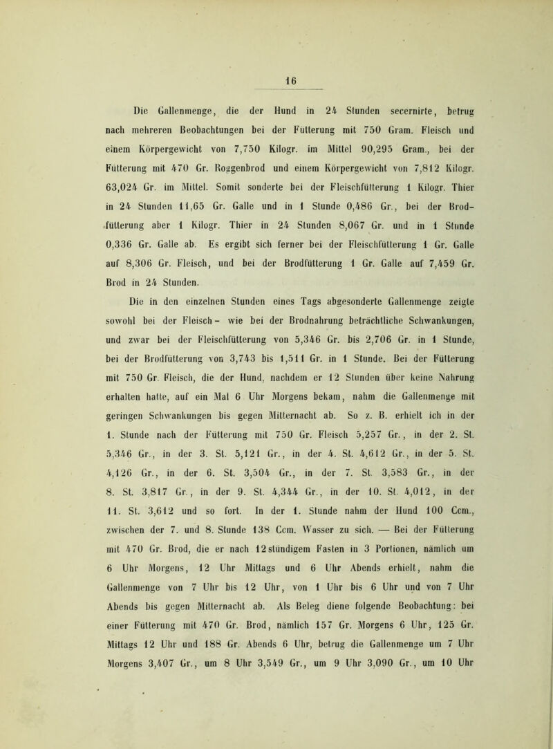 Die Gallenmenge, die der Hund in 24 Stunden secernirte, betrug nach mehreren Beobachtungen bei der Fütterung mit 750 Gram. Fleisch und einem Körpergewicht von 7,750 Kilogr. im Mittel 90,295 Gram., bei der Fütterung mit 470 Gr. Roggenbrod und einem Körpergewicht von 7,812 Kilogr. 63,024 Gr. im Mittel. Somit sonderte bei der Fleischfütterung 1 Kilogr. Thier in 24 Stunden 11,65 Gr. Galle und in 1 Stunde 0,486 Gr., bei der Brod- fülterung aber 1 Kilogr. Thier in 24 Stunden 8,067 Gr. und in 1 Stunde 0. 336 Gr. Galle ab. Es ergibt sich ferner bei der Fleischfütterung 1 Gr. Galle auf 8,306 Gr. Fleisch, und bei der Brodfütterung 1 Gr. Galle auf 7,459 Gr. Brod in 24 Stunden. Die in den einzelnen Stunden eines Tags abgesonderte Gallenmenge zeigte sowohl bei der Fleisch- wie bei der Brodnahrung beträchtliche Schwankungen, und zwar bei der Fleischfütterung von 5,346 Gr. bis 2,706 Gr. in 1 Stunde, bei der Brodfütterung von 3,743 bis 1,511 Gr. in 1 Stunde. Bei der Fütterung mit 750 Gr. Fleisch, die der Hund, nachdem er 12 Stunden über keine Nahrung erhalten hatte, auf ein Mal 6 Uhr Morgens bekam, nahm die Gallenmenge mit geringen Schwankungen bis gegen Mitternacht ab. So z. B. erhielt ich in der 1. Stunde nach der Fütterung mit 750 Gr. Fleisch 5,257 Gr., in der 2. St. 5,346 Gr., in der 3. St. 5,121 Gr., in der 4. St. 4,612 Gr., in der 5. St. 4,126 Gr., in der 6. St. 3,504 Gr., in der 7. St 3,583 Gr., in der 8. St. 3,817 Gr., in der 9. St. 4,344 Gr., in der 10. St. 4,012, in der 11. St. 3,612 und so fort. In der 1. Stunde nahm der Hund 100 Ccm., zwischen der 7. und 8. Stunde 138 Ccm. Wasser zu sich. — Bei der Fütterung mit 470 Gr. Brod, die er nach 12slündigem Fasten in 3 Portionen, nämlich um 6 Uhr Morgens, 12 Uhr Mittags und 6 Uhr Abends erhielt, nahm die Gallenmenge von 7 Uhr bis 12 Uhr, von 1 Uhr bis 6 Uhr und von 7 Uhr Abends bis gegen Mitternacht ab. Als Beleg diene folgende Beobachtung: bei einer Fütterung mit 470 Gr. Brod, nämlich 157 Gr. Morgens 6 Uhr, 125 Gr. Mittags 12 Uhr und 188 Gr. Abends 6 Uhr, betrug die Gallenmenge um 7 Uhr Morgens 3,407 Gr., um 8 Uhr 3,549 Gr., um 9 Uhr 3,090 Gr., um 10 Uhr