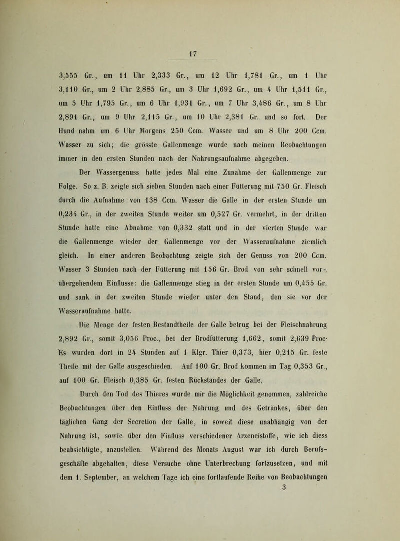 3,555 Gr., um 11 Uhr 2,333 Gr., um 12 Uhr 1,781 Gr., um 1 Uhr 3,110 Gr., um 2 Uhr 2,885 Gr., um 3 Uhr 1,692 Gr., um 4 Uhr 1,511 Gr., um 5 Uhr 1,795 Gr., um 6 Uhr 1,931 Gr., um 7 Uhr 3,486 Gr., um 8 Uhr 2.891 Gr., um 9 Uhr 2,115 Gr., um 10 Uhr 2,381 Gr. und so fort. Der Hund nahm um 6 Uhr Morgens 250 Ccm. Wasser und um 8 Uhr 200 Ccm. Wasser zu sich; die grösste Gallenmenge wurde nach meinen Beobachtungen immer in den ersten Stunden nach der Nahrungsaufnahme abgegeben. Der Wassergenuss hatte jedes Mal eine Zunahme der Gallenmenge zur Folge. So z. ß. zeigte sich sieben Stunden nach einer Fütterung mit 750 Gr. Fleisch durch die Aufnahme von 138 Ccm. Wasser die Galle in der ersten Stunde um 0,234 Gr., in der zweiten Stunde weiter um 0,527 Gr. vermehrt, in der drillen Stunde hatte eine Abnahme von 0,332 statt und in der vierten Stunde war die Gallenmenge wieder der Gallenmenge vor der Wasseraufnahme ziemlich gleich. In einer anderen Beobachtung zeigte sich der Genuss von 200 Ccm. Wasser 3 Stunden nach der Fütterung mit 156 Gr. Brod von sehr schnell vor- übergehendem Einflüsse: die Gallenmenge stieg in der ersten Stunde um 0,455 Gr. und sank in der zweiten Stunde wieder unter den Stand, den sie vor der Wasseraufnahme halte. Die Menge der festen Bestandtheile der Galle betrug bei der Fleischnahrung 2.892 Gr., somit 3,056 Proc., bei der Brodfütlerung 1,662, somit 2,639 Proc- Es wurden dort in 24 Stunden auf 1 Klgr. Thier 0,373, hier 0,215 Gr. feste Theile mit der Galle ausgeschieden. Auf 100 Gr. Brod kommen im Tag 0,353 Gr., auf 100 Gr. Fleisch 0,385 Gr. festen Rückstandes der Galle. Durch den Tod des Thieres wurde mir die Möglichkeit genommen, zahlreiche Beobachtungen über den Einfluss der Nahrung und des Getränkes, über den täglichen Gang der Secretion der Galle, in soweit diese unabhängig von der Nahrung ist, sowie über den Finfluss verschiedener Arzeneistoffe, wie ich diess beabsichtigte, anzustellen. Während des Monats August war ich durch Berufs- geschäfte abgehalten, diese Versuche ohne Unterbrechung fortzusetzen, und mit dem 1. September, an welchem Tage ich eine fortlaufende Reihe von Beobachtungen 3